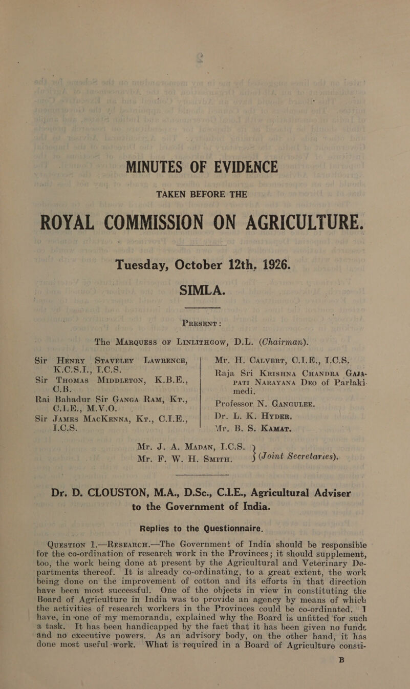 MINUTES OF EVIDENCE TAKEN BEFORE THE ROYAL COMMISSION ON AGRICULTURE. Tuesday, October 12th, 1926. SIMLA. PRESENT: The Marquess or LiniitrHcow, D.L. (Chairmar). Sir Henry Stavetry LAwRENCE, Mr. H. Catvert, C.1.E., I.C.S. 2 K.C.8.1., 1.0.8. Raja Sri KrisHna CHANDRA Gaga- Sir THomas Mippreton, K.B.E., patt NARAYANA Dero of Parlaki. Bice veins, seait} a os | ai Bahadur Sir Ganea Ram, Kr., ne C.LE., M.V.O. ; Professor N. GANGULEE. Sir James MacKenna, Kt., C.1.E., Dr. L. K. Hyper. LC.S. Mr. B. S. Kamat. Mr. J. A. Manan, I.C.8. Mr. F. W. H. Smira. } Joint Secretaries). Dr. D. CLOUSTON, M.A., D.Sc., C.1.E., Agricultural Adviser to the Government of India. Replies to the Questionnaire. Question 1.—Resrarcu.—The Government of India should be responsible for the co-ordination of research work in the Provinces; it should supplement, too, the work being done at present by the Agricultural and Veterinary De- partments thereof. It is already co-ordinating, to a great extent, the work being done on the improvement of cotton and its efforts in that direction have been most successful. One of the objects in view in constituting the Board of Agriculture in India was to provide an agency by means of whick the activities of research workers in the Provinces could be co-ordinated. ' J have, in‘one of my memoranda, explained why the Board is unfitted ‘for such a task. It has been handicapped by the fact that it has been given no funds “and no executive powers. As an advisory body, on the other hand, it has done most useful-work. What is required in a Board of Agriculture consti- B