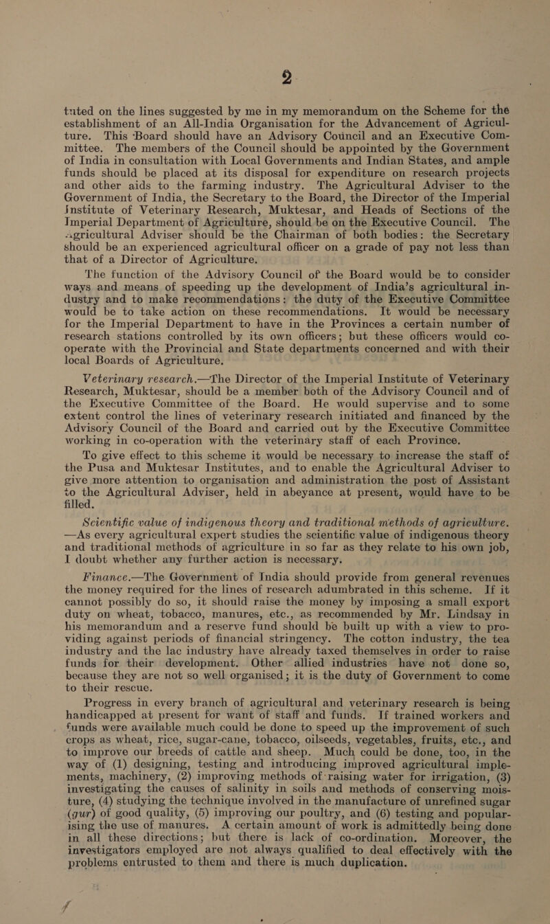 tuted on the lines suggested by me in my memorandum on the Scheme for the establishment of an All-India Organisation for the Advancement of Agricul- ture. This ‘Board should have an Advisory Council and an Executive Com- mittee. The members of the Council should be appointed by the Government of India in consultation with Local Governments and Indian States, and ample funds should be placed at its disposal for expenditure on research projects and other aids to the farming industry. The Agricultural Adviser to the Government of India, the Secretary to the Board, the Director of the Imperial Institute of Veterinary Research, Muktesar, and Heads of Sections of the Imperial Department of Agriculture, should be on the Executive Council. The agricultural Adviser should be the Chairman of both bodies: the Secretary should be an experienced agricultural officer on a grade of pay not less than that of a Director of Agriculture. The function of the Advisory Council of the Board would be to consider ways and means of speeding up the development of India’s agricultural in- dustry and to make recommendations: the duty of the Executive Committee would be to take action on these recommendations. It would be necessary for the Imperial Department to have in the Provinces a certain number of research stations controlled by its own officers; but these officers would co- operate with the Provincial and State departments concerned and with their local Boards of Agriculture. Veterinary research.—The Director of the Imperial Institute of Veterinary Research, Muktesar, should be a member both of the Advisory Council and of the Executive Committee of the Board. He would supervise and to some extent control the lines of veterinary research initiated and financed by the Advisory Council of the Board and carried out by the Executive Committee working in co-operation with the veterinary staff of each Province. To give effect to this scheme it would be necessary to increase the staff of the Pusa and Muktesar Institutes, and to enable the Agricultural Adviser to give more attention to organisation and administration the post of Assistant to the Agricultural Adviser, held in abeyance at present, would have to be filled. Scientific value of indigenous theory and traditional methods of agriculture. —As every agricultural expert studies the scientific value of indigenous theory and traditional methods of agriculture in so far as they relate to his own job, I doubt whether any further action is necessary. Finance.—The Government of India should provide from general revenues the money required for the lines of research adumbrated in this scheme. If it cannot possibly do so, it should raise the money by imposing a small export duty on wheat, tobacco, manures, etc., as recommended by Mr. Lindsay in his memorandum and a reserve fund should be built up with a view to pro- viding against periods of financial stringency. The cotton industry, the tea industry and the lac industry have already taxed themselves in order to raise funds for their development. Other allied industries have not done so, because they are not so well organised; it is the duty of Government to come to their rescue. Progress in every branch of agricultural and veterinary research is being handicapped at present for want of staff and funds. If trained workers and funds were available much could be done to speed up the improvement of such crops as wheat, rice, sugar-cane, tobacco, oilseeds, vegetables, fruits, etc., and to improve our breeds of cattle and sheep. Much could be done, too, in the way of (1) designing, testing and introducing improved agricultural imple- ments, machinery, (2) improving methods of:raising water for irrigation, (3) investigating the causes of salinity in soils and methods of conserving mois- ture, (4) studying the technique involved in the manufacture of unrefined sugar (yur) of good quality, (5) improving our poultry, and (6) testing and popular- ising the use of manures, A certain amount of work is admittedly being done in all these directions; but there is lack of co-ordination. Moreover, the investigators employed are not always qualified to deal effectively with the problems entrusted to them and there is much duplication.