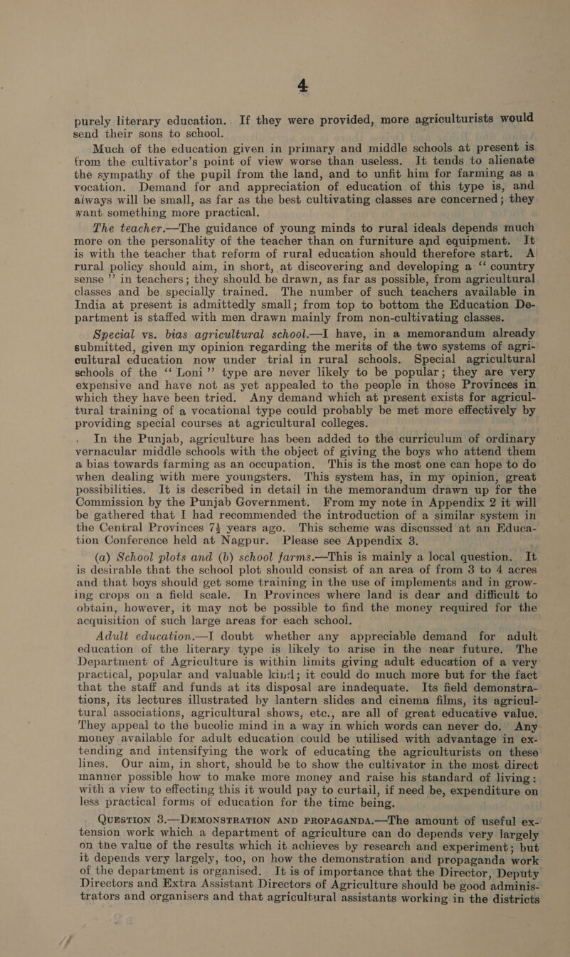 purely literary education. If they were provided, more agriculturists would send their sons to school. Much of the education given in primary and middle schools at present is from the cultivator’s point of view worse than useless. It tends to alienate the sympathy of the pupil from the land, and to unfit him for farming as a vocation. Demand for and appreciation of education of this type is, and aiways will be small, as far as the best cultivating classes are concerned; they want something more practical. The teacher.—The guidance of young minds to rural ideals depends much more on the personality of the teacher than on furniture and equipment. It is with the teacher that reform of rural education should therefore start. A rural policy should aim, in short, at discovering and developing a ‘‘ country sense ’’ in teachers; they should be drawn, as far as possible, from agricultural. classes and be specially trained. The number of such teachers available in India at present is admittedly small; from top to bottom the Education De- partment is staffed with men drawn mainly from non-cultivating classes. Special vs. bias agricultural school.—I have, in a memorandum already submitted, given my opinion regarding the merits of the two systems of agri- cultural education now under trial in rural schools. Special agricultural schools of the ‘‘ Loni’’ type are never likely to be popular; they are very expensive and have not as yet appealed to the people in those Provinces in which they have been tried. Any demand which at present exists for agricul- tural training of a vocational type could probably be met more effectively by providing special courses at agricultural colleges. In the Punjab, agriculture has been added to the curriculum of ordinary vernacular middle schools with the object of giving the boys who attend them a bias towards farming as an occupation. This is the most one can hope to do when dealing with mere youngsters. This system has, in my opinion, great possibilities. Jt is described in detail in the memorandum drawn up for the Commission by the Punjab Government. From my note in Appendix 2 it will be gathered that I had recommended the introduction of a similar system in the Central Provinces 74 years ago. This scheme was discussed at an Educa- tion Conference held at Nagpur. Please see Appendix 3. (a) School plots and (b) school farms.—This is mainly a local question. It is desirable that the school plot should consist of an area of from 3 to 4 acres and that boys should get some training in the use of implements and in grow- ing crops on a field scale. In Provinces where land is dear and difficult to obtain, however, it may not be possible to find the money required for the acquisition of such large areas for each school. Adult education.—I doubt whether any appreciable demand for adult education of the literary type is likely to arise in the near future. The Department of Agriculture is within limits giving adult education of a very practical, popular and valuable kind; it could do much more but for the fact that the staff and funds at its disposal are inadequate. Its field demonstra-. tions, its lectures illustrated by lantern slides and cinema films, its agricul- tural associations, agricultural shows, etc., are all of great educative value. They appeal to the bucolic mind in a way in which words can never do. Any money available for adult education could be utilised with advantage in ex- tending and intensifying the work of educating the agriculturists on these lines. Our aim, in short, should be to show the cultivator in the most direct manner possible how to make more money and raise his standard of living: with a view to effecting this it would pay to curtail, if need be, expenditure on Jess practical forms of education for the time being. , QUESTION 3.—DEMONSTRATION AND PROPAGANDA.—The amount of useful ex-’ tension work which a department of agriculture can do depends very largely on the value of the results which it achieves by research and experiment; but it depends very largely, too, on how the demonstration and propaganda work of the department is organised. It is of importance that the Director, Deputy Directors and Extra Assistant Directors of Agriculture should be good adminis- trators and organisers and that agricultural assistants working in the districts