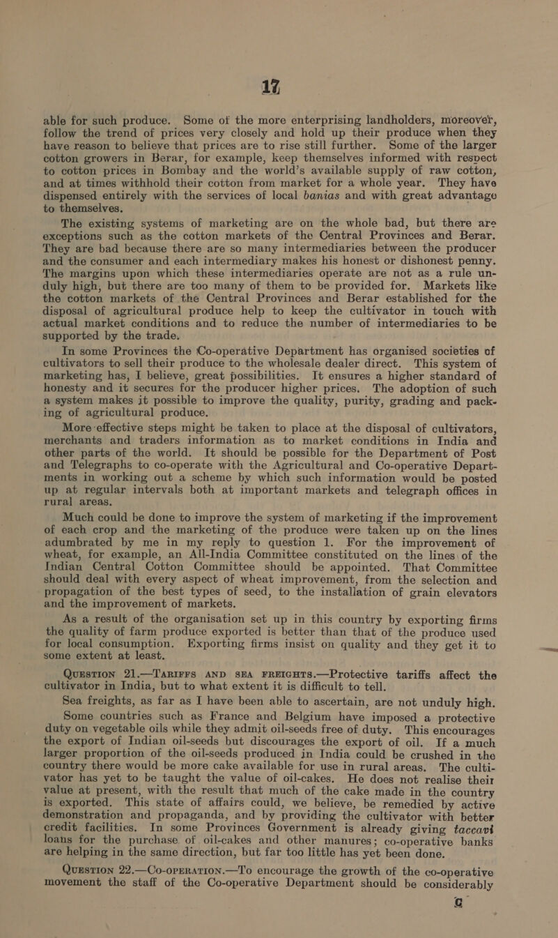 1%, able for such produce. Some of the more enterprising landholders, moreover, follow the trend of prices very closely and hold up their produce when they have reason to believe that prices are to rise still further. Some of the larger cotton growers in Berar, for example, keep themselves informed with resvect to cotton prices in Bombay and the world’s available supply of raw cotton, and at times withhold their cotton from market for a whole year. They have dispensed entirely with the services of local banias and with great advantage to themselves. The existing systems of marketing are on the whole bad, but there are exceptions such as the cotton markets of the Central Provinces and Berar. They are bad because there are so many intermediaries between the producer and the consumer and each intermediary makes his honest or dishonest penny. The margins upon which these intermediaries operate are not as a rule un- duly high, but there are too many of them to be provided for. Markets like the cotton markets of the Central Provinces and Berar established for the disposal of agricultural produce help to keep the cultivator in touch with actual market conditions and to reduce the number of intermediaries to be supported by the trade, In some Provinces the Co-operative Department has organised societies of cultivators to sell their produce to the wholesale dealer direct. This system of marketing has, I believe, great possibilities. It ensures a higher standard of honesty and it secures for the producer higher prices. The adoption of such a system makes it possible to improve the quality, purity, grading and pack- ing of agricultural produce, More effective steps might be taken to place at the disposal of cultivators, merchants and traders information as to market conditions in India and other parts of the world. It should be possible for the Department of Post and Telegraphs to co-operate with the Agricultural and Co-operative Depart- ments in working out a scheme by which such information would be posted up at regular intervals both at important markets and telegraph offices in rural areas, Much could be done to improve the system of marketing if the improvement of each crop and the marketing of the produce were taken up on the lines adumbrated by me in my reply to question 1. For the improvement of wheat, for example, an All-India Committee constituted on the lines: of the Indian Central Cotton Committee should be appointed. That Committee should deal with every aspect of wheat improvement, from the selection and propagation of the best types of seed, to the installation of grain elevators and the improvement of markets. As a result of the organisation set up in this country by exporting firms the quality of farm produce exported is better than that of the produce used for local consumption. Exporting firms insist on quality and they get it to some extent at least. QuESTION 21 TARIFFS AND SEA FREIGHTS.—Protective tariffs affect the cultivator in India, but to what extent it is difficult to tell. Sea freights, as far as I have been able to ascertain, are not unduly high. Some countries such as France and Belgium have imposed a protective duty on vegetable oils while they admit oil-seeds free of duty. This encourages the export of Indian oil-seeds but discourages the export of oil. If a much larger proportion of the oil-seeds produced in India could be crushed in the country there would be more cake available for use in rural areas. The culti- vator has yet to be taught the value of oil-cakes. He does not realise their value at present, with the result that much of the cake made in the country is exported. This state of affairs could, we believe, be remedied by active demonstration and propaganda, and by providing the cultivator with better credit facilities. In some Provinces Government is already giving taccavt loans for the purchase of oil-cakes and other manures; co-operative banks are helping in the same direction, but far too little has yet been done. QuEstion 22.—Co-opERATION.—T'o encourage the growth of the co-operative movement the staff of the Co-operative Department should be considerably r Cc —