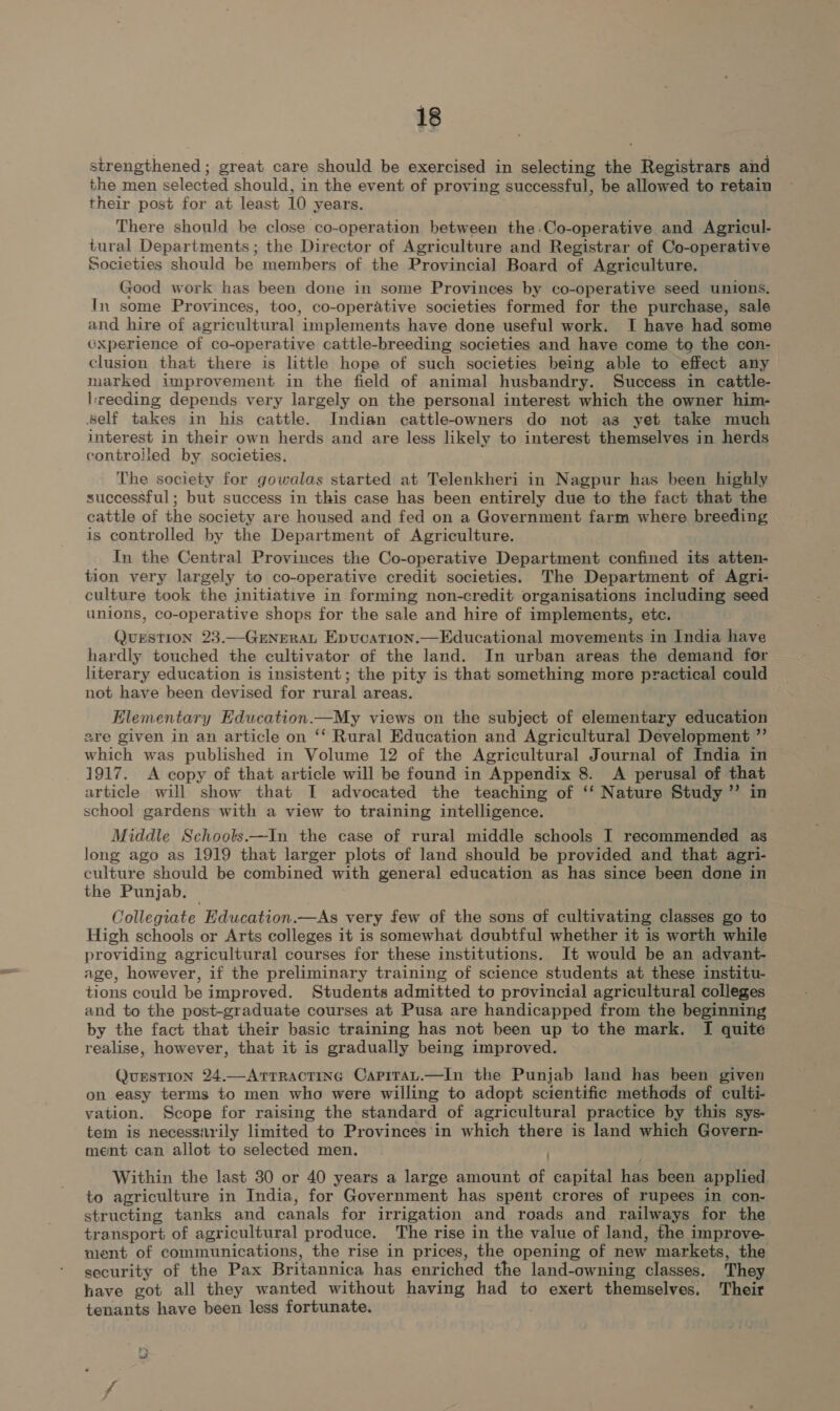 strengthened ; great care should be exercised in selecting the Registrars and the men selected should, in the event of proving successful, be allowed to retain their post for at least 10 years. There should be close co-operation between the-Co-operative and Agricul- tural Departments; the Director of Agriculture and Registrar of Co-operative Societies should be members of the Provincial Board of Agriculture. Good work has been done in some Provinces by co-operative seed unions. In some Provinces, too, co-operative societies formed for the purchase, sale and hire of agricultural implements have done useful work. I have had some Gxperience of co-operative cattle-breeding societies and have come to the con- clusion that there is little hope of such societies being able to effect any narked improvement in the field of animal husbandry. Success in cattle- lrveeding depends very largely on the personal interest which the owner him- Self takes in his cattle. Indian cattle-owners do not asa yet take much interest in their own herds and are less likely to interest themselves in herds controiled by societies. The society for gowalas started at Telenkheri in Nagpur has been highly successful; but success in this case has been entirely due to the fact that the cattle of the society are housed and fed on a Government farm where breeding is controlled by the Department of Agriculture. In the Central Provinces the Co-operative Department confined its atten- tion very largely to co-operative credit societies. The Department of Agri- culture took the initiative in forming non-credit organisations including seed unions, co-operative shops for the sale and hire of implements, etc. QuESTION 23.—GENERAL Epucation.—Educational movements in India have hardly touched the cultivator of the land. In urban areas the demand for literary education is insistent; the pity is that something more practical could not have been devised for rural areas. Elementary Edueation.—My views on the subject of elementary education sre given in an article on ‘‘ Rural Education and Agricultural Development ” which was published in Volume 12 of the Agricultural Journal of India in 1917. &lt;A copy of that article will be found in Appendix 8. A perusal of that article will show that I advocated the teaching of ‘‘ Nature Study ”’ in school gardens with a view to training intelligence. Middle Schools——In the case of rural middle schools I recommended as long ago as 1919 that larger plots of land should be provided and that agri- culture should be combined with general education as has since been done in the Punjab. Collegiate Education.—As very few of the sons of cultivating classes go to High schools or Arts colleges it is somewhat doubtful whether it is worth while providing agricultural courses for these institutions. It would be an advant- age, however, if the preliminary training of science students at these institu- tions could be improved. Students admitted to provincial agricultural colleges and to the post-graduate courses at Pusa are handicapped from the beginning by the fact that their basic training has not been up to the mark. I quite realise, however, that it is gradually being improved. . Question 24.—ArrRactinec Capitat.—In the Punjab land has been given on easy terms to men who were willing to adopt scientific methods of culti- vation. Scope for raising the standard of agricultural practice by this sys- tem is necessarily limited to Provinces in which there is land which Govern- ment can allot to selected men. Within the last 30 or 40 years a large amount of capital has been applied to agriculture in India, for Government has spent crores of rupees in con- structing tanks and canals for irrigation and roads and railways for the transport of agricultural produce. The rise in the value of land, the improve nent of communications, the rise in prices, the opening of new markets, the security of the Pax Britannica has enriched the land-owning classes. They have got all they wanted without having had to exert themselves. Their tenants have been less fortunate.