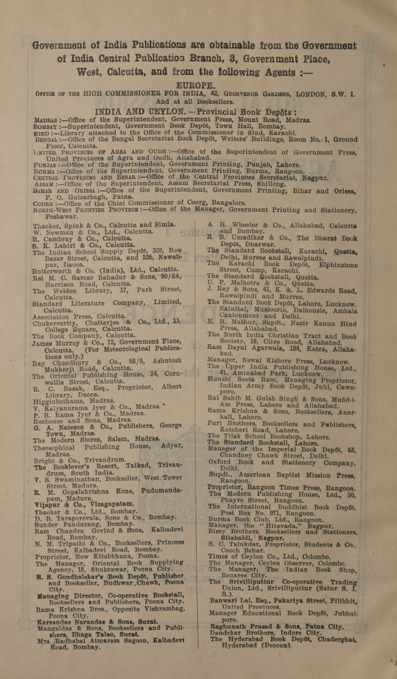 Government of India Publications are obtainable from the Government of India Central Publication Branch, 3, Government Place. West, Caleutta, and from the following Agents :— EUROPE. Orrick OF THE HIGH COMMISSIONER FOR INDIA, 42, GRosvENOR GaRDENS, LONDON, 8.W. 1. : And at all Booksellers. INDIA AND CEYLON. —Provincial Book Depéts: Mapras :—Office of the Superintendent, Government Press, Mount Road, Madras. BomsBay :—Superintendent, Government Book Depét, Town Hall, Bombay. BIND :—Library attached to the Office of the Commissioner in Sind, Karachi. BENGAL :—Office of the Bengal Secretariat Book Depét, Writers’ Buildings, Room No.1, Ground Flooz, Calcutta. UNITED. PROVINCES OF AGRA AND OUDH :—Office of the Superintendent of Government Press, United Provinces of Agra and Oudh, Allahabad. - PunJaB:—Office of the Superintendent, Government Printing, Punjab, Lahore. BURMA :—Office of the Superintendent, Government Printing, Burma, Rangoon. CENTRAL FROVINCES AND BERAR :—Office of the Central Provinces Secretariat, Nagpur. ASSAM :—Office of the Superintendent, Assam Secretariat Press, Shillong. BiHAR AND ORISSA:—Office of the Superintendent, Government Printing, Bihar and Orissa, P. 0. Gulzarbagh, Patna. t : OcorG :—Office of the Chief Commissioner of Coorg, Bangalore. NORTH-WEST FRONTIER PROVINCE :—Office of the Manager, Government Printing and Stationery, Peshawar. Thacker, Spink &amp; Co., Calcutta and Simla. | A. H. Wheeler &amp; Co., Allahabad, Calcutta W. Newman &amp; Co., Ltd., Calcutta. : and Bombay. R. Cambray &amp; Oo., Calcutta. R. B. Umadikar &amp; Co., The Bharat Book g. K. Lahiri &amp; Co., Calcutta. Depit, Dharwar. The Indian School Supply Dep6t, 309, Bow. | The Standard Bookstall, Karachi, Quetta, Bazar Street, Calcutta, and 226, Nawab- by Delhi, Murree and Rawalpindi. pur, Dacca. The Karachi Book _ Depdt, Elphinstone Butterworth &amp; Co. (India), Ltd., Calcutta. Street, Camp, Karachi. . Rai M. ©. Sarcar Bahadur &amp; Sons, 90/2A, =| The Standard Rookstall, Quetta. Harrison Road, Calcutta. U. P. Malhotra &amp; Co., Quetta. The Weldon Library, 17, Park Street, J. Ray &amp; Sons, 43, K. &amp; L. Edwards Road, Calcutta. Pees Rawalpindi and Murree, Standard Literature Company, Limited, The Standard Book Depét, Lahore, Lucknow. Calcutta. Nainital, Muségoorie, Dalhousie, Ambala Association Press, Calcutta. Cantonment and Delhi. Ohukervertty, Chatterjee &amp; Co. Lid, 15, | N. B. Mathur, Supdt., Nazir Kanun Hind College Square, Calcutta. Press, Allahabad. The Book Company, Calcutta. | The North India Christian Tract and Book James Murray &amp; Co., 12, Government Place, Society, 18, Clive Road, Allahabad. Calcutta. (For Meteorological Publica- re Feb Agarwala, 184, Katra, Allaha- * 1 b, e . ig tre &amp; Co. 68/5, Ashutosh Manager, Newal Kishore Press, Lucknow. Mukherji Road, Calcutta. ; . The -Upper India Publishing House, Litd., The Oriental Publishing House, 54, Oorn- a 41, Aminabad Park, Lucknow. wallis Street, Calcutta. unshi Seeta Ram, Managing Proprietor, B..C. Basak, Esq., Proprietor, Albert Indian Army Book Depét, Juhi, Oawn-  pore. Rai Sahib M. Gulab Singh &amp; Sons, Mufid-i- Am Press, Lahore and Allahabad. Library, Dacca. Higginbothams, Madras. . ‘ Y. Kalyanarama Iyer &amp; Co., Madras. P. R. Rama Iyer &amp; Co., Madras. — ae &amp; Sons, Booksellers, Anar- Rochouse and Sons, Madras. Sart Shot ore. rge ers, Booksellers and Publisher vie oan as Miami . Th pees Htoad, Lahore. “0 y é e Ti The Modern Stores, Salem, Madras. The ents =: ae pepe pee Theosophical Publishing House, Adyar, : : Manager of the Imperial Book Dep6t, 63, Madras. Chandney OChawk Street, Delhi. i i j drum. ge ye ie Bee, Taikad, Trivan- efor ink and Stationery Oompany, | boy. Soe a inten, aiaealieel West. Tower paingt-, boon aaa Baptist Mission Press, . ete ations Kone, Pudumanda- Proprietor, Rangoon Times Press, Rangoon. The Modern Publishing House, Ltd., 30 _ Phayre Street, Rangoon. The International Buddhist Book Dept, pam, Madura. Vijapar &amp; Co., Vizagapatam. Thacker &amp; Co., Ltd., Bombay.. Post Box No. 971, Rangoon. D. B. Taraporevala, Sons &amp; Co., Bombay. Burma Book Club, Ltd., Baupenka Sunder Pandurang, Bombay. Manager, the “ Hitavada,” Nagpur. Ram Chandra Govind &amp; Sons, Kalbadevi Bisey Brothers, Booksellers and Staeiorises; Road, Bombay. _ Sitabaldi, Nagpur. N. M. Tripathi &amp; Co., Booksellers, Princess S. C. Talukdar, Proprietor, Students &amp; Oo., Street, Kalbadevi Road, Bombay. Gooch Behar. Proprietor, New Kitabkhana, Poona. | Times of Ceylon Co., Ltd., Colombo. The Manager, Oriental Book Supplying The Manager, Ceylon Observer, Colombo. Agency, 15, Shukrawar, Poona a ohn en The Indian Book Shop, R. 8S. Gondhalekar’s Book Depét, Publisher enares y- : and Bookseller, Budhwar Chawk, Poona The Srivilliputtur Co-operative Trading ity. 1, i Ltd., Srivilliputtur (Satur 8. I. Managing Director, Co-operative Booksta R) ‘ Seapeliees and Publishers, Poona City. ea Ae Esq., Pakariya Street, Pilibhit, . ; bag, nited Provinces. : gr ea Bre.) OpDOmes ieee Manager Educational Book Dep6t, Jubbul- Karsandas Narandas &amp; Sons, Surat. pore, , Mangaldas &amp; Sons, Booksellers and Publi- Raghunath Prasad &amp; Sons, Patna City. shers, Bhaga Talao, Surat. Dandekar Brothers, Indore City. Mrs. Radhabai Atmaram Sagoon, Kalbadevi The Hyderabad Book Dep6t, Chaderghat, * Road, Bombay. Hyderabad (Deccan).