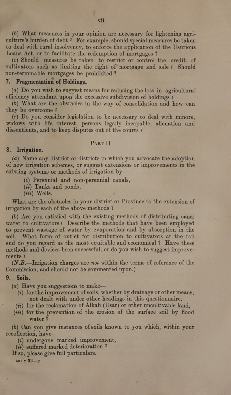 (6) What measures in your opinion are necessary for lightening agri- culture’s burden of debt ? For example, should special measures be taken to deal with rural insolvency, to enforce the application of the Usurious Loans Act, or to facilitate the redemption of mortgages ? (c) Should measures be taken to restrict or control the credit of cultivators such as limiting the right of mortgage and sale? Should non-terminable mortgages be prohibited ? ! ci: Fragmentation of Holdings. (a) Do you wish to suggest means for reducing the loss in agricultural efficiency attendant upon the excessive subdivision of holdings ? (6) What are the obstacles in the way of consolidation and how can they be overcome ? (c) Do you consider legislation to be necessary to deal with minors, widows with life interest, persons legally incapable, alienation and dissentients, and to keep disputes out of the courts ? Part II - 8. Irrigation. (a) Name any district or districts in which you advocate the adoption of new irrigation schemes, or suggest extensions or improvements in the existing systems or methods of irrigation by— (t) Perennial and non-perennial* canals, (7) Tanks and ponds, (2) Wells. What are the obstacles in your district or Province to the extension of irrigation by each of the above methods ? (b) Are you satisfied with the existing methods of distributing canal water to cultivators? Describe the methods that have been employed to prevent wastage of water by evaporation and by absorption in the soil. What form of outlet for distribution to cultivators at the tail end do you regard as the most equitable and economical ? Have these methods and devices been successful, or do you wish to suggest improve- ments ? (V.B.—Irrigation charges are not within the terms of reference of the Commission, and should not be commented upon.) 9. Soils. (a) Have you suggestions to make— (i) for the improvement of soils, whether by drainage or other means, not dealt with under other headings in this questionnaire. (it) for the reclamation of Alkali (Usar) or other uncultivable land, (440) for the prevention of the erosion of the surface soil by flood water @ (6) Can you give instances of soils known to you which, within your recollection, have— (¢) undergone marked improvement, (it) suffered marked deterioration ? _ Tf so, please give full particulars.