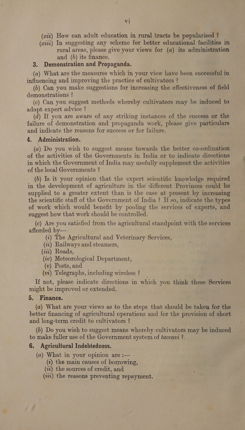 (xit) How can adult education in rural tracts be popularised ? (xiiz) In suggesting any scheme for better educational facilities in rural areas, please give your views for (a) its administration and. (5) its finance. 3. Demonstration and Propaganda. (a) What are the measures which in your view have been successful in influencing and improving the practice of cultivators ? (b) Can you make suggestions for increasing the effectiveness of field demonstrations ? (c) Can you suggest methods whereby cultivators may be indica to adopt expert advice ? (d) If you are aware of any striking instances of the success or the failure of demonstration and propaganda work, please give particulars and indicate the reasons for success or for failure. 4. Administration. (a) Do you wish to suggest means towards the besten co-ordination of the activities of the Governments in India or to indicate directions in which the Government of India may usefully supplement the activities of the local Governments ? (b) Is it your opinion that the expert scientific knowledge required in the development of agriculture in the different Provinces could be supplied to a greater extent than is the case at present by increasing the scientific staff of the Government of India ? If so, indicate the types of work which would benefit by pooling the services of experts, and suggest how that work should be controlled. (c) Are you satisfied from the agricultural standpoint Gtk the services afforded by— (0) The Agricultural and Veterinary Services, (7) Railways and steamers, (iw) Roads, (av) Meteorological Department, (v) Posts, and (vt) Telegraphs, including wireless ? | If not, please indicate directions in which you think these Services might be improved or extended. o. Finance. | (a) What are your views as to the steps that should be taken for the better financing of agricultural operations and for the provision of short and long-term credit to cultivators ? (b) Do you wish to suggest means whereby ouliivaons may be induced to make fuller use of the Government system of taccavi ? 6. Agricultural Indebtedness. (a) What in your opinion are :— (1) the main causes of borrowing, (iv) the sources of credit, and (111) the reasons preventing repayment.