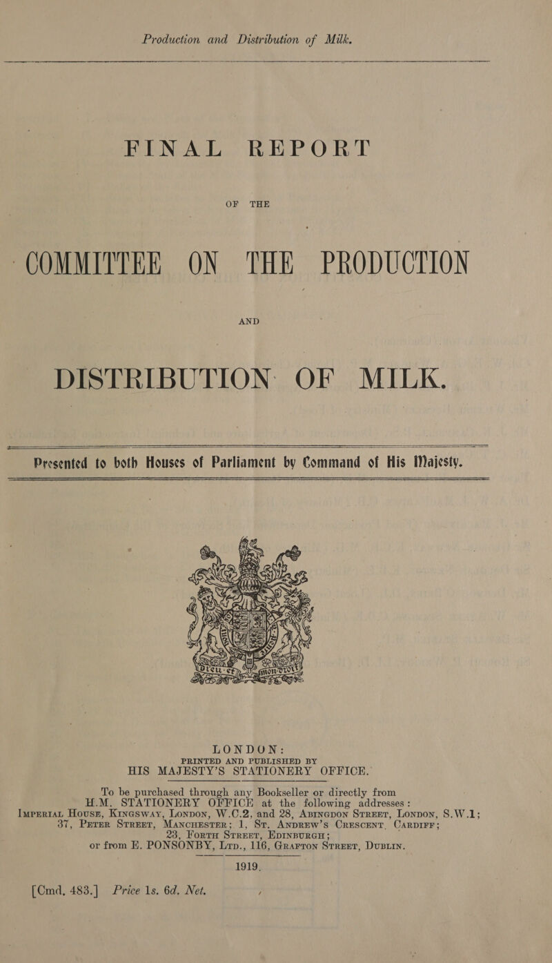  FINAL REPORT OF THE COMMITTEE ON THE PRODUCTION AND DISTRIBUTION. OF MILK.    Presented to both Houses of Parliament by Command of His Majesty.    ONG = a cas As  To be purchased through any Bookseller or directly from H.M. STATIONERY OFFICE at the following addresses : ImprrtaL Housr, Kinasway, Lonpon, W.C.2, and 28, Asrnapon Street, Lonpon, S.W.1; 37, Prrer Street, MancuestEer; 1, St. ANDREW’s CrEscENT. CARDIFF; 3, Fortu Street, EDINBURGH; or from HE. PONSONBY, Lrnp., 116, Grarron Street, Dustin. = 1919, [Cmd, 483.] Price 1s. 6d. Net. /