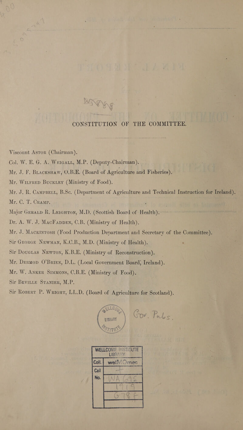 CONSTITUTION OF THE COMMITTEE, Viscount Astor (Chairman). Col. W. E.G. A. Weicatt, M.P. (Deputy-Chairman). | Mr. J. F. BLacxsuaw, O.B.E. (Board of Agriculture and Fisheries). Mr. Winrrep Bucxiey (Ministry of Food). Mr. J. R. Campsert, B.Sc. (Department of Agriculture and Technical Instruction for Ireland). Mr. C. T. Cramp. : | Major Grratp- R. Leiguton, M.D. (Scottish Board of Health).-~*~ © &gt; ~~ Dr. A. W. J. MacFappen, C.B. (Ministry of Health). Mr. J. Macxintosn (Food Production Department and Secretary of the Committee). Sir Grorck Newman, K.C.B., M.D. (Ministry of Health). . | Sir Douetas Newton, K.B.E. (Ministry of Reconstruction). Mr. Dermop O’Brigy, D.L. (Local Government Board; Ireland). Mr. W. Anker Srvmons, C.B.E. (Ministry of Food). Sir Bevirre Sranier, M.P. Sir Rosperr P. Wricut, LL.D. (Board of Agriculture for Scotland). ee 