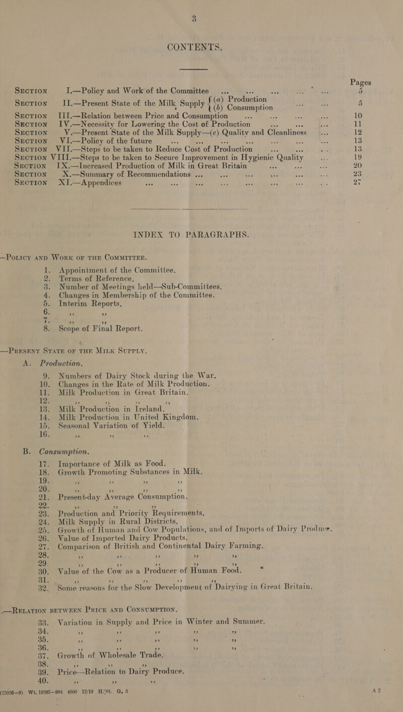 SECTION SECTION SECTION SECTION SECTION SECTION SECTION SECTION SECTION SECTION SECTION BO UD OTB CO WO Re CONTENTS. Pages I.—Policy and Work of the Committee... ai 5 a II.—Present State of the Milk Supply { % ry § Iil.—Relation between Price ead Consumption aide ses ee 10 IV.—Necessity for Lowering the Cost of Production iss 11 V.—Present State of the Milk Supply—(c) Quality and Cleanliness |... 12 VI.—Policy of the future : ee 13 VII.—Steps to be taken to Reduce Cost of Production oa ils 13 VIII.—Steps to be taken to Secure Improvement in Eyevome Quality a 19 IX.—Increased Production of Milk in Great Britain : Ri 20 X.—Summary of Recommendations ... cee n. ce sh a 23 XI,.—Appendices oe a ibe ¥ ie ae 3H ne 20  INDEX TO PARAGRAPHS. Work or THE COMMITTEE. Appointment of the Committee. Terms of Reference. Number of Meetings held—Sub-Committees. Changes in Membership of the Committee. Interim Reports. 93 2) Scope of Final Report. ae 9. Numbers of Dairy Stock during the War. 10. Changes in the Rate of Milk Production. 11. Milk Production in Great Britain. 12: ” om) 2) 39 13. Milk Production in Ireland. 14. Milk Production in United Kingdom, 15. Seasonal Variation of Yield. 16. 39 9 pe B. Consumption. 17. Importance of Milk as Food. 18. Growth Promoting Substances in Milk. 19. I 33 33 3) 20. 29 9 9) oe) 21. Present-day Average Consumption. 22. 3 Be) » 23. Production and Priority Requirements, 24. Milk Supply in Rural Districts. 25. Growth of Human and Cow Populations, and of Imports of Dairy Produce, 26. Value of Imported Dairy Products. 27. Comparison of British and Continental Dairy Farming. 28. 99 us) - bone} 39 33 29. be) FP! re 3) 39 30. Value of the Cow as a Producer of Human Food. * ol. oe) 5B) 39 9 ” 32. Some reasons for the Slow Development of Dairying in Great Britain, BETWEEN PRICE AND CONSUMPTION. Variation in Supply and Price in Winter and Summer. 39 33 KF 9) 39 Growth. of WI! Foldatio Trade: be 3 33 Price —Relation to Dairy Produce. 39 9? 39