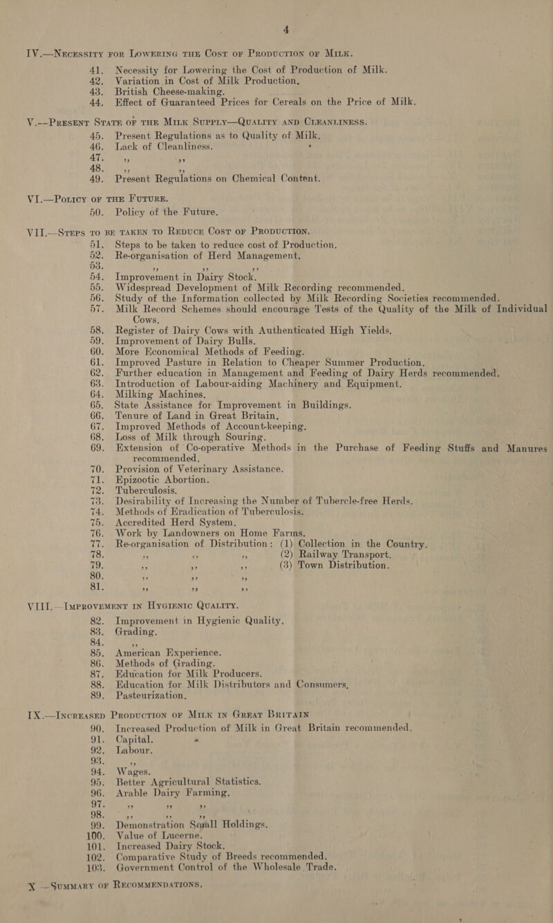 f 42. 43. 44, Necessity for Lowering the Cost of Production of Milk. Variation in Cost of Milk Production. British Cheese- making, Effect of Guaranteed “Prices for Cereals on the Price of Milk. Present Regulations as to Quality of pete Lack of Cleanliness. d9 ‘99 39 39 Present Regulations on Chemical Content. VII.—Srers To Policy of the Future. Steps to be taken to reduce cost of Production. Re-organisation of Herd Management. Improvement in Dairy Stock. Widespread Development of Milk Recording recommended. Study of the Information collected by Milk Recording Societies recommended. ane Record Schemes should encourage Tests of the Quality of the Milk of Individual ows, Register of Dairy Cows with Authenticated High Yields. Improvement of Dairy Bulls. More Economical Methods of Feeding. Improved Pasture in Relation to Cheaper Summer Production, Further education in Management and Feeding of Dairy Herds recommended. Introduction of Labour-aiding Machinery and Equipment. Milking Machines, State Assistance for Improvement in Buildings. Tenure of Land in Great Britain. Improved Methods of Account-keeping. Loss of Milk through Souring. Extension of Co-operative Methods in the Purchase of Feeding Stuffs and Manures recommended. Provision of Veterinary Assistance. Epizootic Abortion. Tuberculosis. Desirability of Increasing the Number of Tubercle-free Herds. Methods of Hradication of Tuberculosis. Accredited Herd System. Work by Landowners on Home Farms. Re-organisation of Distribution: (1) Collection in the Country. hy i we (2) Railway Transport. MS i (3) Town Distribution. 2p 99 39 99 99 9) Improvement in Hygienic Quality. Grading. American Experience. Methods of Grading. Education for Milk Producers. Edueation for Milk Distributors and Consumers, Pasteurization, Increased Production of Milk in Great Britain recommended, Capital. s Labour. Wages. Better Agricultural Statistics. Arable Dairy Farming, 39 39 aS ‘3 Dauionateehinn Snyall Holdings. Value of Lucerne. Increased Dairy Stock. Comparative Study of Breeds recommended. Government Control of the Wholesale Trade.