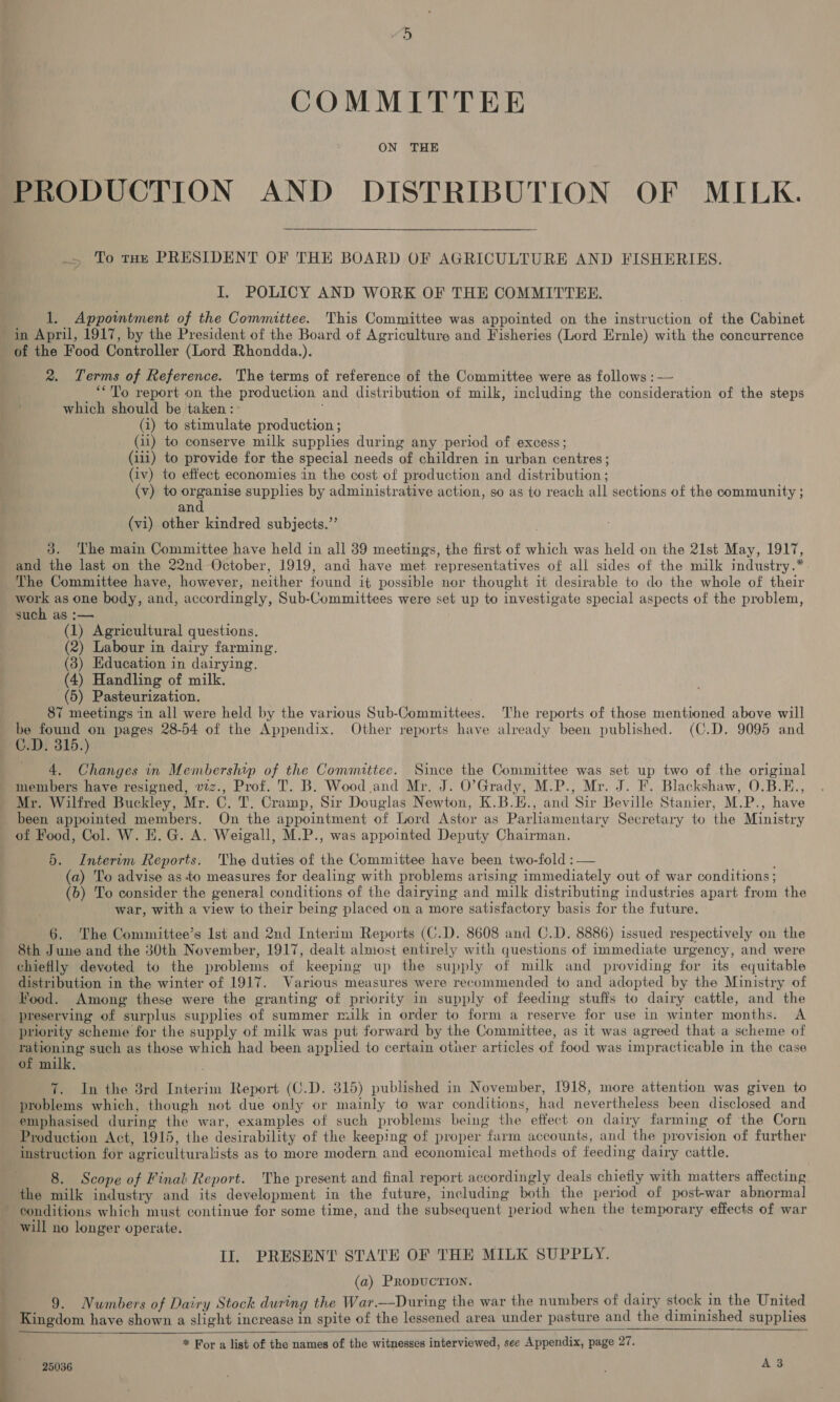 COMMITTEE ON THE .> To toy PRESIDENT OF THE BOARD OF AGRICULTURE AND FISHERIES. I. POLICY AND WORK OF THE COMMITTEE. 1, Appointment of the Committee. This Committee was appointed on the instruction of the Cabinet in April, 1917, by the President of the Board of Agriculture and Fisheries (Lord Ernle) with the concurrence of the Food Controller (Lord Rhondda.). 2. Terms of Reference. The terms of reference of the Committee were as follows :— ‘“To report on the production and distribution of milk, including the consideration of the steps which should be taken : (1) to stimulate production ; (111) to provide for the special needs of children in urban centres; (iv) to effect economies in the cost of production and distribution ; (v) to ae ie supplies by administrative action, so as to reach all sections of the community ; an (vi) other kindred subjects.”’ 3. The main Committee have held in all 39 meetings, the first of which was held on the 21st May, 1917, and the last on the 22nd October, 1919, and have met representatives of all sides of the milk industry.* The Committee have, however, neither found it possible nor thought it desirable to do the whole of their or as one body, and, accordingly, Sub-Committees were set up to investigate special aspects of the problem, such as :— (1) Agricultural questions. (2) Labour in dairy farming. (3) Education in dairying. (4) Handling of milk. (5) Pasteurization, 87 meetings in all were held by the various Sub-Committees. The reports of those mentioned above will 5 found on pages 28-54 of the Appendix. Other reports have already been published. (C.D. 9095 and .D. 315.) 4. Changes in Membership of the Committee. Since the Committee was set up two of the original members have resigned, viz., Prof. T. B. Wood and Mr. J. O’Grady, M.P., Mr. J. F. Blackshaw, O.B.E., Mr. Wilfred Buckley, Mr. C. T. Cramp, Sir Douglas Newton, K.B.E., and Sir Beville Stanier, M.P., have been appointed members. On the appointment of Lord Astor as Parliamentary Secretary to the Ministry of Food, Col. W. E.G. A. Weigall, M.P., was appointed Deputy Chairman. 5. Interim Reports. The duties of the Committee have been two-fold : — (a) To advise as to measures for dealing with problems arising immediately out of war conditions; (6) To consider the general conditions of the dairying and milk distributing industries apart from the war, with a view to their being placed on a more satisfactory basis for the future. 6. The Committee’s lst and 2nd Interim Reports (C.D. 8608 and C.D. 8886) issued respectively on the 8th June and the 30th November, 1917, dealt almost entirely with questions of immediate urgency, and were chieflly devoted to the problems of keeping up the supply of milk and providing for its equitable distribution in the winter of 1917. Various measures were recommended to and adopted by the Ministry of Food. Among these were the granting of priority in supply of feeding stuffs to dairy cattle, and the preserving of surplus supplies of summer rulk in order to form a reserve for use in winter months. A priority scheme for the supply of milk was put forward by the Committee, as it was agreed that a scheme of rationing such as those which had been applied to certain otner articles of food was impracticable in the case of milk. od 7. In the 3rd Interim Report (C.D. 315) published in November, 1918, more attention was given to problems which, though not due only or mainly to war conditions, had nevertheless been disclosed and emphasised during the war, examples of such problems being the effect on dairy farming of the Corn Production Act, 1915, the desirability of the keeping of proper farm accounts, and the provision of further instruction for agriculturalists as to more modern and economical methods of feeding dairy cattle. 8. Scope of Final Report. The present and final report accordingly deals chiefly with matters affecting the milk industry and its development in the future, including both the period of post-war abnormal - conditions which must continue for some time, and the subsequent period when the temporary effects of war will no longer operate. Il. PRESENT STATE OF THE MILK SUPPLY. (a) PRODUCTION. 9. Numbers of Dairy Stock during the War.—During the war the numbers of dairy stock in the United Kingdom have shown a slight increase in spite of the lessened area under pasture and the diminished supplies * For a list of the names of the witnesses interviewed, see Appendix, page 27. 25036 | A3