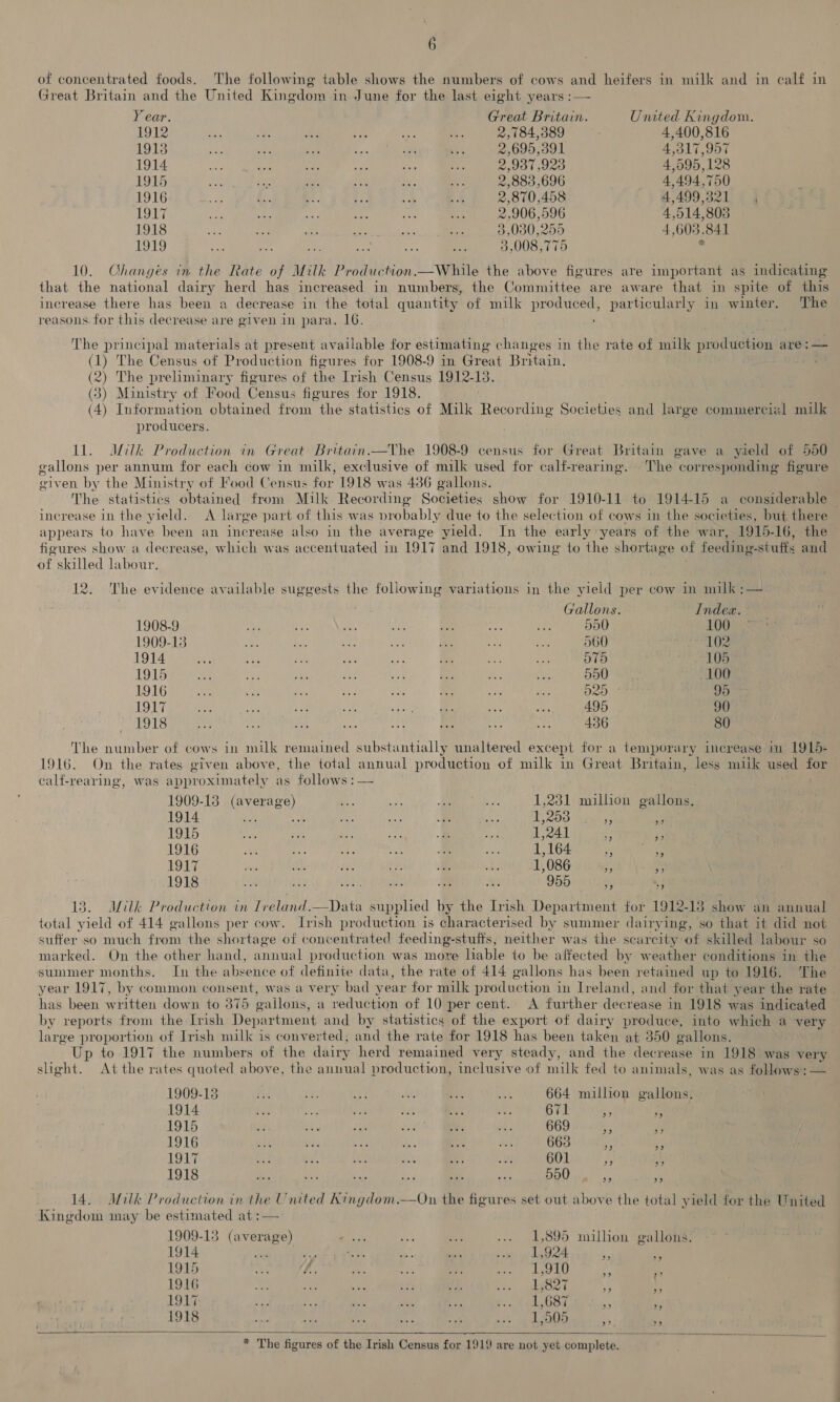 of concentrated foods. The following table shows the numbers of cows and heifers in milk and in calf in Great Britain and the United Kingdom in June for the last eight years :— Year. Great Britain. United Kingdom. 1912 ae iy a se 4 ae 2,784,389 | 4,400,816 1913 aa a St 5s ne Fes 2,695,391 4,317,957 1914 me Be oe We es oh 2,937 923 4,595,128 1915 - dn igh ae ie i 2,883 ,696 4,494,750 1916 + fis p Be) ey. | ss 2,870,458 4,499,321 , AN ig af re if i a Ps 2,906,596 4,514,803 1918 yy. 6) a 5p ae ie 3,080,255 4.603.841 1919 va ao eS ae A i 3,008,775 . 10. Changes in the Rate of Milk Production.—While the above figures are important as indicating that the national dairy herd has increased in numbers, the Committee are aware that in spite of this increase there has been a decrease in the total quantity of milk i particularly in winter. The reasons. for this decrease are given in para. 16. The principal materials at present available for estimating changes in the rate of milk puedudtiowls are:— (1) The Census of Production figures for 1908-9 in Great Britain, (2) The preliminary figures of the Trish Census 1912-13. (3) Ministry of Food Census figures for 1918. (4) Information obtained from the statistics of Milk Recording Societies and large commercial milk producers. ll. JILIk Production in Great Britain.—The 1908-9 census for Great Britain gave a yield of 550 gallons per annum for each cow in milk, exclusive of milk used for calf-rearing. The corresponding figure given by the Ministry of Food Census for 1918 was 436 gallons. The statistics obtained from Milk Recording Societies show for 1910-11 to 1914-15 a considerable increase in the yield. A large part of this was probably due to the selection of cows in the societies, but there appears to have been an increase also in the average yield. In the early years of the war, 1915-16, the figures show a decrease, which was accentuated in 1917 and 1918, owing to the shortage of feeding-stuffs and of skilled labour. 12. The evidence available suggests the following variations in the yield per cow in milk ;— Gallons. Index. 1908-9 Pa yi ae oat Ls ae =iat 550 100 1909-13 ae ve ah ae ®: val ae 560 eG 1914 Ae ee Bir bes a) Se he Asti nia 105 1915 en zit te eee vay ee rae (ey 550 100 1916 a a ike oe at ey ANG ee 520 38 95 1917 ky sh Ue Me wale) fe on 495 90 1918 HA te 03) md tL ae 43 ee 436 80 The number of cows in milk remained substantially unaltered except for a temporary increase in 1915- 1916. On the rates given above, the total annual production of milk in Great Britain, less miik used for calf-rearing, was approximately as follows :— 1909-18 PEED)» se es , ms 1,231 million gallons. 1914 te aa & Sis 1,253 3 a 1915 oe cit re Re: e fa 1,241 - ia 1916 a as es a me ea 1,164 Shera 1917 jig it, fie ey i, ee 1,086 ‘ _ 1918 od te Cae tae ci 955 7 L§ 13. Milk Production in (CPE IDAD siti’ ie the Irish Department for 1912- 13 show an annual total yield of 414 gallons per cow. Irish production is characterised by summer dairying, so that it did not suffer so much from the shortage of concentrated feeding-stufts, neither was the scarcity of skilled labour so marked. On the other hand, annual production was more lable to be affected by weather conditions in the summer months. In the absence of definite data, the rate of 414 gallons has been retained up to 1916. The year 1917, by common consent, was a very bad year for milk production in Ireland, and for that year the rate has been written down to 375 gallons, a reduction of 10 per cent. A further decrease in 1918 was indicated by reports from the Irish Department and by statistics of the export of dairy produce, into which a very large proportion of Jrish milk is converted, and the rate for 1918 has been taken at 350 gallons. Up to 1917 the numbers of the dairy herd remained very steady, and the decrease in 1918 was very slight. At the rates quoted above, the annual production, inclusive of milk fed to animals, was as follows: — 1909-18 ah $3 ae as Bek 5% 664 million gallons. 1914 ie ee yr at Be a 671 - 7 1915 i 7 Oe: cee) ce 669 Fs Py 1916 a ies as 2. ve HE 663 A id 1917 a4 Ae ty. seh {2 a 601 § A: 1918 AG sas ik ae bas NS 550 ae 4 14. Milk Production in the United Kingdom.—On the figures set out above the total yield for the United Kingdom may be estimated at :— 1909-13 Sak haat eA es .» 1,895 million gallons. 1914 “a i ie a gh raps yp dg * if 1915 us iL Kae 5 BY, a rig N28 oi is 1916 oats ose tee ees ore eee 1,827 29 3) 1917 ye ee oe ade te Bout Ghee, 7 1918 we 44 af a: NA Prage (i Res 2) 4 - * The figures of the Irish Census for 1919 are not yet complete. we