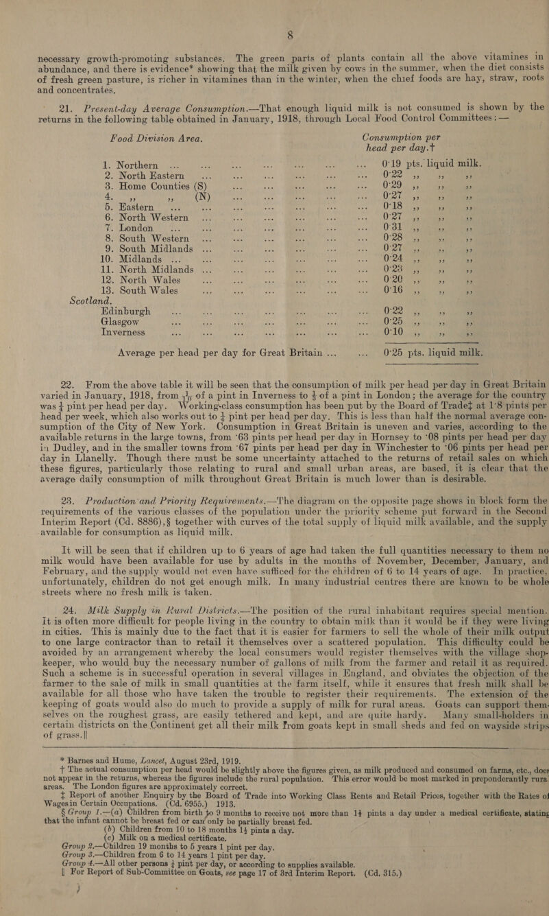 necessary growth-promoting substances. The green parts of plants contain all the above vitamines in abundance, and there is evidence* showing that the milk given by cows in the summer, when the diet consists of fresh green pasture, is richer in vitamines than in the winter, when the chief foods are hay, straw, roots and concentrates. 21. Present-day Average Consumption.—That enough liquid milk is not consumed is shown by the returns in the following table obtained in January, 1918, through Local Food Control Committees : — Food Division Area. Consumption per head per day.t 1. Northern ... ose Ay aN FA aye .. O19 pts. quid milk. 2. North Eastern... a ane at Be ebay: Ligases a * 3. Home Counties (S) ae eh s ty: ie ORO ane e FA 4 (N) se =e ei Le prety nies bee, 5 a 5. Eastern... As ig ag ta ay se) O18 3) ae 99 6. North Western ... fh “ pe at Pe CO hee a Yr Ch clgonslon vine byes os ae so wir inte 0 OL eee o ts 8. South Western... es Ras “in ce coo O20 Se ” 9. South Midlands ... ON se fe i vas, UO ees * N 10. Midlands ... Sie a ut aay sae Pa | Sia! be a * 11. North Midlands ... ae iM a oe i eee av) me 12. North Wales SA Ne aun Ee ve DO ae a : 138. South Wales ae ot Gi ne, ne iin tO LG aie rs a Scotland. Edinburgh oy a sou es ee iA Sn Oe pa a _ Glasgow va he a sa ah A . OURO commas me ne Inverness we mts ie oy BS Hea Pe a Deh ES ef & Average per head per day for Great Britain ... .._ 0°26. pts. Liquidaaaiie 22. From the above table it will be seen that the consumption of milk per head per day in Great Britain varied in January, 1918, from ,), of a pint in Inverness to $ of a pint in London; the average for the country was + pint per head per day. Working-class consumption has been put by the Board of Trade} at 1°8 pints per head per week, which also works out to + pint per head per day. This is less than half the normal average con- sumption of the City of New York. Consumption in Great Britain is uneven and varies, according to the available returns in the large towns, from ‘63 pints per head per day in Hornsey to ‘08 pints per head per day in Dudley, and in the smaller towns from ‘67 pints per head per day in Winchester to ‘06 pints per head per day in Llanelly. Though there must be some uncertainty attached to the returns of retail sales on which these figures, particularly those relating to rural and small urban areas, are based, it is clear that the average daily consumption of milk throughout Great Britain is much lower than is desirable. 23. Production'and Priority Requirements.—The diagram on the opposite page shows in block form the requirements of the various classes of the population under the priority scheme put forward in the Second Interim Report (Cd. 8886),§ together with curves of the total supply of liquid milk available, and the supply available for consumption as liquid milk. It will be seen that if children up to 6 years of age had taken the full quantities necessary to them no milk would have been available for use by adults in the months of November, December, January, and February, and the supply would not even have sufficed for the children of 6 to 14 years of age. In practice, unfortunately, children do not get enough milk. In many industrial centres there are known to be whole streets where no fresh milk is taken. 24. Milk Supply im Rural Districts —Vhe position of the rural inhabitant requires special mention. it is often more difficult for people living in the country to obtain milk than it would be if they were living in cities. This is mainly due to the fact that it is easier for farmers to sell the whole of their milk output to one large contractor than to retail it themselves over a scattered population. This difficulty could be avoided by an arrangement whereby the local consumers would register themselves with the village shop- keeper, who would buy the necessary number of gallons of milk from the farmer and retail it as required. Such a scheme is in successful operation in several villages in Hngland, and obviates the objection of the farmer to the sale of milk in small quantities at the farm itself, while it ensures that fresh milk shall be available for ali those who have taken the trouble to register their requirements. The extension of the keeping of goats would also do much to provide a supply of milk for rural areas. Goats can support them selves on the roughest grass, are easily tethered and kept, and are quite hardy. Many small-holders in certain districts on the Continent get all their milk from goats kept in small sheds and fed on wayside strips of grass. || * Barnes and Hume, Lancet, August 23rd, 1919. + The actual consumption per head would be slightly above the figures given, as milk produced and consumed on farms, etc., does not appear in the returns, whereas the figures include the rural population. This error would be most marked in preponderantly rura areas. The London figures are approximately correct. { Report of another Enquiry by the Board of Trade into Working Class Rents and Retail Prices, together with the Rates o: Wagesin Certain Occupations. (Cd. 6955.) 1913. § Group 1.—(a) Children from bicth to 9 months to receive not more than 14 pints a day under a medical certificate, stating that the infant cannot be breast fed or caw only be partially breast fed. (6) Children from 10 to 18 months 1} pints a day. (c) Milk on a medical certificate. Group 2.—Children 19 months to 5 years 1 pint per day. Group 3.—Children from 6 to 14 years 1 pint per day. ‘ Group ‘.—All other persons } pint per day, or according to supplies available. | For Report of Sub-Committee on Goats, see page 17 of 8rd Interim Report. (Cd, 315.) ¢ /