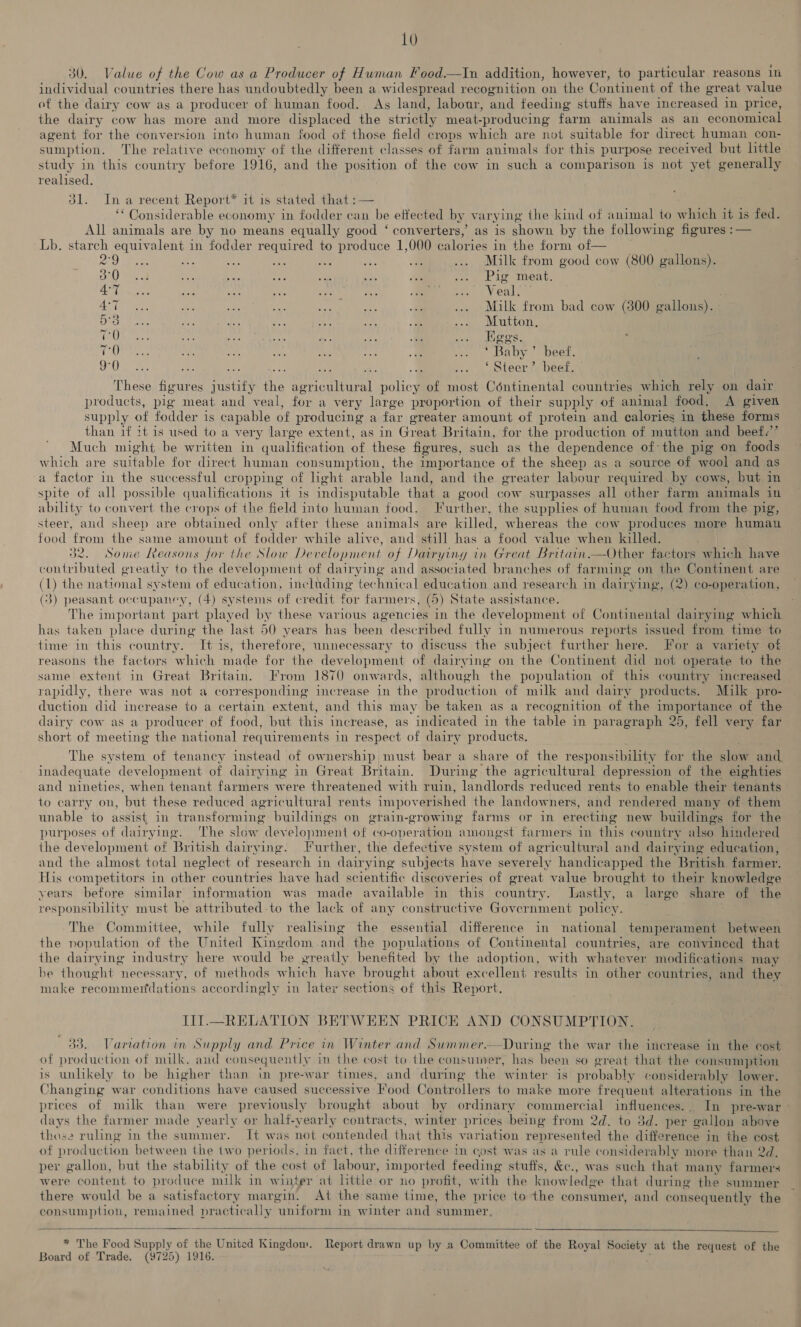 30. Value of the Cow as a Producer of Human Food.—In addition, however, to particular reasons 1% individual countries there has undoubtedly been a widespread recognition on the Continent of the great value of the dairy cow as a producer of human food. As land, labour, and feeding stufts have increased i in price, the dairy cow has more and more displaced the strictly meat-producing farm animals as an economical agent for the conversion into human food of those field crops which are not suitable for direct human con- sumption. The relative economy of the different classes of farm animals for this purpose received but little study in this country before 1916, and the position of the cow in such a comparison is not yet generally realised. 31. Ina recent Report* it is stated that :— “Considerable economy in fodder can be ettected by varying the kind of animal to which it is fed. All animals are by no means equally good ‘ converters,’ as is shown by the following figures :— Lb. starch equivalent in fodder required to produce 1,000 calories in the form of— Poo ie = tid Fs ioe tee a ... Milk from good cow (800 gallons). oD eos a Bee “i a ms = a Pigomest. BATE setae BA Aa 5 ie AED as A. es Veal, 7 Sa fea see <2 hes ne me a ... Milk from bad cow (300 gallons). - ahi phe dh Ei ee hehe ae e ee EU DOdl CO Ne oer ie theca: An ac eer Vp eo as a A ated Nee ae - th ‘Baby’ beef. 9°0 hy ce a .. ‘Steer’ beef, hess ee pistity te agricultural policy of most Céntinental countries which rely on dair products, pig meat and veal, for a very large proportion of their supply of animal food. <A given supply of fodder is capable of producing a far greater amount of protein and calories in these forms than if ?t is used to a very large extent, as in Great Britain, for the production of mutton and beef.’ Much might be written in qualific ation of these figures, such as the dependence of-the pig on foods which are suitable for direct human consumption, the importance of the sheep as a source of wool and as a factor in the successful cropping of light arable land, and the greater labour required by cows, but in spite of all possible qualifications it is indisputable that a good cow surpasses all other farm animals in ability to convert the crops of the field into human food. Further, the supplies of human food from the pig, steer, and sheep are obtained only after these animals are killed, whereas the cow produces more human food from the same amount of fodder while alive, and still has a food value when killed. 32. Some Reasons for the Slow Development of Dairying in Great Britain.—Other factors which have contributed greatly to the development of dairying and associated branches of farming on the Continent are (1) the national system of education, including technical education and research in dairying, (2) co-operation, ( 3) peasant occupaney, (4) systems of credit for farmers, (5) State assistance. The important part played by these various agencies in the development of Continental dairying which has taken place during the last 50 years has been described fully in numerous reports issued from time to time in this country. It is, therefore, unnecessary to discuss the subject further here. For a variety of reasons the factors which made for the development of dairying on the Continent did not operate to the same extent in Great Britain. From 1870 onwards, although the population of this country increased rapidly, there was not a corresponding increase in the production of milk and dairy products. Milk pro- duction did increase to a certain extent, and this may be taken as a recognition of the importance of the dairy cow as a producer of food, but this increase, as indicated in the table a8 paragraph 25, fell very far short of meeting the national requirements in respect of dairy products. The system of tenancy instead of ownership must bear a share of the responsibility for the ae and inadequate development of dairying in Great Britain. During the agricultural depression of the eighties and nineties, when tenant farmers were threatened with ruin, landlords reduced rents to enable their tenants to carry on, but these reduced agricultural rents impoverished the landowners, and rendered many of them unable to assist in Ar ansforming buildings on grain-growing farms or in erecting new buildings for the purposes of dairying. The slow development of co-operation amongst farmers in this country also hindered the development of ‘British dairying. Further, the defective system of agricultural and dairying education, and the almost total neglect of re search in dairying subjects have severely handicapped the British farmer. His competitors in other countries have had scientific discoveries of great value brought to their knowledge years before similar information was made available in this country. lastly, a large share of the responsibility must be attributed to the lack of any constructive Government policy. The Committee, while fully realising the essential difference in national temperament between the nopulation of the United Kingdom and the populations of Continental countries, are convinced that the dairying industry here would he greatly benefited by the adoption, with wherever modifications may he thought necessary, of methods w hic h have brought about excellent results in other countries, and they make easier ations accordingly in later sections of this Report. IIl.—RELATION BETWEEN PRICE AND CONSUMPTION. 33. Variation in Supply and Price in Winter and Summer—During the war the increase in the cost of production of milk, and consequently in the cost to the consumer, has been so great that the consumption is unlikely to be higher than in pre-war times, and during the winter is probably considerably lower. Changing war conditions have caused successive Food Controllers to make more frequent alterations in the prices of milk than were previously brought about by ordinary commercial influences. In pre-war days the farmer made yearly or half-yearly contracts, winter prices being from 2d. to 3d. per gallon above those ruling in the summer. It was not contended that this variation represented the difference in the cost of production between the two periods, in fact, the difference in cost was as a on considerably more than 2d. per gallon, but the stability of the cost of labour, imported feeding stuffs, &c., was such that many farmers were content to produce milk in winter at little or no profit, with the where that during the summer there would be a satisfactory margin. At the same time, the price to the consumer, and consequently the consumption, remained practically ‘uniform i in winter and summer, * The Food Supply of the United Kingdom. Report drawn up by a Committee of the Royal Society at the request of the Board of Trade. (9725) 1916. -