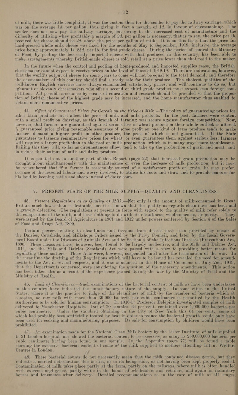 of milk, there was little complaint; it was the custom then for the sender to pay the railway carriage, which was on the average ld. per gallon, thus giving in fact a margin of ld. in favour of cheesemaking. The sender does not now pay the railway carriage, but owing to the increased cost of manufacture and the difficulty of utilising whey profitably a margin of 2d. per gallon i is necessary, that is to say, the price per lb. received for cheese should -be 2d. above the price per gallon of milk. It is on this basis that the price for hard-pressed whole milk cheese was fixed for the months of May to September, 1919, inclusive, the average price being approximately 1s. 84d. per lb. for first grade cheese. During the period of control the Ministry | of Food, by pooling the less costly imported cheese with that produced in this country, has been able to imake arrangements whereby British-made cheese is sold retail at a price lower than that paid to the maker. In the future when the control and pooling of home-produced and imported supplies cease, the British — cheesemaker cannot expect to receive prices on the level of those of 1918-19. There are indications, however, that the world’s output of cheese for some years to come will not be equal to the total demand, and therefore - the cheesemakers of this country should find a ready sale for their produce. The choicest qualities of the well-known English varieties have always commanded satisfactory prices, and will*continue to do so, but ignorant or slovenly cheesemakers who offer a second or third grade product must expect keen foreign com- petition. All possible assistance by means of education and research should be provided so that the propor- tion of British cheese of the highest grade may be increased, and the home manufacturer thus enabled to abtain more remunerative prices. | 44, Hffect of Guaranteed Prices for Cereals on the Price of Milk.—The policy of guaranteeing prices for pther farm products must affect the price of milk and milk products. In the past, farmers were content with a small profit on dairying, as this branch of farming was secure against foreign competition. Now, however, that farmers are guaranteed against serious loss in wheat production their whole outlook is altered. A guaranteed price giving reasonable assurance of some profit on one kind of farm produce tends to make farmers demand a higher profit on other produce, the price of which is not guaranteed, If the State yuarantees to farmers remunerative prices for wheat, or even guarantees them against serious loss, farmers will require a larger profit than in the past on milk ‘production, which is in many ways more troublesome. Failing this they will, so far as circumstances allow, tend to take up the production of grain and meat, and to reduce their output of milk and dairy produce. It is pointed out in another part of this Report (page 22) that increased grain production may be brought about simultaneously with the maintenance or even the increase of milk production, but it must be remembered that if a farmer is reasonably assured of a satisfactory profit on grain, he may prefer, because of the lessened labour and worry involved, to utilise his roots and straw and to provide manure for his land by keeping cattle and sheep instead of dairy cows. V. PRESENT STATE OF THE MILK SUPPLY—QUALITY AND CLEANLINESS. 45. Present Regulations as to Quality of Milk.—Not only is the amount of milk consumed in Great Britain much lower than is desirable, but it is known that the quality as regards cleanliness has been and is gravely defective. .The regulations at present in force with regard to the quality of milk refer solely to the composition of the milk, and have nothing to do with its cleanliness, wholesomeness, or purity. They were issued by the Board of Agriculture in 1901 and 1912 under powers conferred by Section 4 of the Sales of Food and Drugs Act, 1899. Certain powers relating to cleanliness and freedom from disease have been provided by means of | the Dairies, Cowsheds, and Milkshops Orders issued by the Privy Council, and later by the Local Govern-— ment Board under the Diseases of Animals Acts and by Section 4 of the Infectious Diseases (Prevention) Act, — 1890. These measures have, however, been found to be largely ineffective, and the Milk and Dairies Act, 1914, and the Milk and Dairies (Scotland) Act were passed with a view to providing better means for regulating these matters. These Acts were, however, suspended until after the termination of the war. In the meantime the drafting of the Regulations which will have to be issued has revealed the need for amend- — ments to the Act in several respects, and it was announced in the House of Commons on July 2nd, 1919, that the Departments concerned were considering the question of the necessary amendments. ‘This action has been taken also as a result of the experience gained during the war by the Ministry of Food and the Ministry of Health. 46. Lack of Cleanliness.—Such examinations of the bacterial content of milk as have been undertaken — in this country have indicated the unsatisfactory nature of the supply. In some cities in the United © States, where it is the practice to judge of the cleanliness of milk*by the number of bacteria which it — contains, no raw milk with more than 30,000 bacteria per cubic centimetre is permitted by the Health — Authorities to be sold for human consumption. In 1916-17 Professor Délépine investigated samples of milk delivered to Manchester Hospitals. Out of 30 samples, 64 per cent. contained over 1,000,000 bacteria per cubic centimetre. Under the standard obtaining in the City of New York this 64 per cent., some of — which had probably been artificially treated by heat in order to reduce the bacterial growth, could only have | been used for cooking and manufacturing purposes. Its sale for consumption by children would have been prohibited. 47. An examination made for the National Clean Milk Society by the Lister Institute, of milk supplied i to 21 London hospitals also showed the bacterial content to be excessive, as many as 290, 000 ,000 bacteria per cubic centimetre having been found in one sample. In_ the Appendix (page 77) will be founda table showing the excessive bacterial content of some of the milk supplied to mothers attending Infant W elfare— Centres in London. : . 48. These bacterial counts do not necessarily mean that the milk contained disease germs, but they indicate a marked deterioration due to dirt, or to its being stale, or not having been kept properly cooled. Contamination of milk takes place partly at the farm, partly on the railways, where milk is often handled with extreme negligence, partly while in the hands of wholesalers and retailers, and again in insanitary houses and tenements after delivery. Detailed recommendations as to the care of milk at all stages,