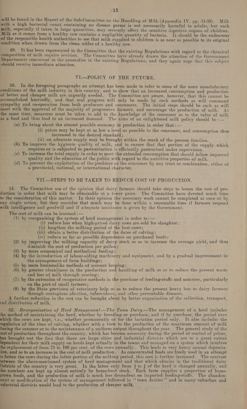 will be found in the Report of the Sub-Committee on the Handling of Milk (Appendix IV, pp. 31-39). Milk with a high bacterial count containing no disease germs is not necessarily harmful to adults, but such milk, especially if taken in large quantities, may seriously affect the sensitive digestive organs of children. Milk as it comes from a healthy cow contains a negligible quantity of bacteria. It should be the endeavour of the responsible health authorities to see that milk supplied to children is as near as possible to its original condition when drawn from the clean udder of a healthy cow. 49. It has been represented to the Committee that the existing Regulations with regard to the chemical composition of milk require revision. The Committee have already drawn the attention of the Government Departments concerned to the anomalies in the existing Regulations, and they again urge that this subject should receive immediate attention. r i VI.—POLICY OF THE FUTURE. 50. In the foregoing paragraphs an attempt has been made to refer to some of the more unsatisfactory conditions of the milk industry in this country, and to show that an increased consumption and production of better and cheaper milk are urgently needed. ‘The Committee are aware, however, that this cannot be accomplished hurriedly, and that real progress will only be made by such methods as will command sympathy and co-operation from both producers and consumers. The initial steps should be such as will meet with the approval of the majority of progressive farmers, and encourage the production of milk. At the same time, measures must be taken to add to the knowledge of the consumer as to the value of milk as a food and thus lead to an increased demand. The aims of an enlightened milk policy should be :— (a),To bring about the utmost possible economy in production in order that :— (i) prices may be kept at as low a level as possible to the consumer, and consumption thus increased to the desired standard ; (1i) an adequate supply may be brought within the reach of the poorest families. (6) To improve the hygienic quality of milk, and to ensure that that portion of the supply which requires or is subjected to pasteurisation is efficiently pasteurised under supervision. (c) To increase the total supply in order to meet the extended consumption that should follow improved quality and the education of the public with regard to the nutritive properties of milk. (d) To prevent the exploitation of the producer or the consumer by any trust or combination, either of a provincial, national, or international character. VII.—_STEPS TO BE TAKEN TO REDUCE COST OF PRODUCTION. 51. The Committee are of the opinion that dairy farmers should take steps to lessen the cost of pro- duction in order that milk may be obtainable at a lower price. The Committee have devoted much time to the consideration of this matter. In their opinion the necessary work cannot be completed at once or by any single action, but they consider that much may be done within a reasonable time if farmers respond with intelligence and goodwill and if adequate assistance is given by the Government. The cost of milk can be lessened :— (1) by reorganising the system of herd management in order to :— (i) reduce loss when high-priced dairy cows are sold for slaughter ; (ii) lengthen the milking period of the best cows; (iii) obtain a better distribution of the dates of calving; (iv) reduce as far as possible dependence on purchased foods; (2) by improving the milking capacity of dairy stock so as to increase the average yield, and thus diminish the cost of production per gallon; (3) by more economical and methodical feeding; (4) by the introduction of labour-aiding machinery and equipment, and by a gradual improvement in the arrangement of farm buildings; (5) by more businesslike methods of account keeping; (6) by greater cleanliness in the production and handling of milk so as to reduce the present waste and loss of milk through souring; (7) by the extension of co-operative methods in the purchase of feeding-stufis and manures, particularly on the part of small farmers; (8) by the State provision of veterinary help so as to reduce the present heavy loss to dairy farmers through contagious abortion, tuberculosis, and other preventable diseases. A further reduction in the cost can be brought about by better organisation of the collection, transport, und distribution of milk, 52. Re-organisation of Herd Management.—The Town Dairy.—The management of a herd includes the method of maintaining the herd, whether by breeding or purchase, and if by purchase, the period over which the cows are kept, ?.e., whether permanently or for the lactation period only. It also includes the regulation of the time of calving, whether with a view to the production of the maximum amount of milk luring the summer or to the maintenance of a uniform output throughout the year. The general study of the 20st of production throughout the country, which has become necessary during the period of control of prices, has brought out the fact that there are large cities and industrial districts which are to a great extent lependent for their milk supply on herds kept actually in the towns and managed on a system which involves he replacement of from 75 to 100 per cent. of the cows annually. This leads to very heavy annual deprecia- ion, and so to an increase in the cost of milk production. As concentrated foods are freely used in an attempt © fatten the cows during the latter portion of the milking period, this cost is further increased. The contrast between the above-mentioned system of herd management and that which obtains in the traditional dairy listricts of the country is very great. In the latter only from } to } of the herd is changed annually, and she numbers are kept up almost entirely by home-bred stock. Each farm supplies a proportion of home- srown foods, and the production of milk is much less dependent on imported feeding-stuffs. The abandon- nent or modification of the system of management followed in *‘ town dairies’’ and in many suburban and ndustrial districts would lead to the production of cheaper milk,