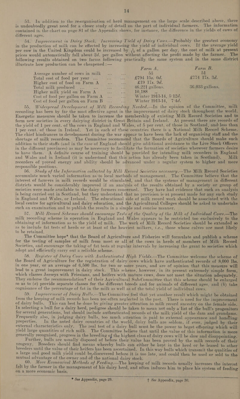 53. In addition to the re-organisation of herd management on the large scale described above, there is undoubtedly great need for a closer study of detail on the part of individual farmers. The information contained in the chart on page 81 of the Appendix shows, for instance, the difference in the yields of cows of different ages. 54. Improvement in Dairy Stock. Increasing Yield of Dairy Cows.—Probably the greatest economy in the production of milk can be effected by increasing the yield of individual cows. If the average yield per cow in the United Kingdom could be increased by ,4) of a gallon per day, the cost of milk at present prices would automatically fall about 2d. per gallon without affecting the profit made by the farmer. The following results obtained on two farms following practically the same system and in the same district illustrate how production can be cheapened :— Farm A, Farm B. Average number of cows in milk... -. 55 i oe Total cost of food per year ... oe ae £794 15s. Od. £774 Ivs. 3d. Higher cost of food on Farm A ae + SADT ison. Total milk produced... ep as A 46,221 gallons. 36,033 gallons. Higher milk yield on Farm A 28 As. ID 1884, Cost of food per gallon on Farm A... a “Winter 1913-14, 5°12d. Cost of food per gallon on Farm Be... e Winter 1913-14, 74d. 55. Widespread Development of Milk Recording Needed.—In the opinion of the Committee, milk recording has been by far the most effective agent in the improvement of dairy stock throughout the world. Energetic measures should be taken to increase the membership of existing Milk Record Societies and to form new societies in every dairying district-in Great Britain and Ireland. At present there are records of the yield of 1 per cent. of the cows in England and Wales, of 5 per cent. of those in Scotland, and: less than 1 per cent. of those in Ireland. Yet in each of these countries there is a National Milk Record Scheme. The chief hindrances to development during the war appear to have-been the lack of organising staff and the shortage of milk recorders. The Committee recommend that the Boards of Agriculture should make such addition to their staffs (and in the case of England should give additional assistance to the Live Stock Officers in the different provinces) as may be necessary to facilitate the formation of societies wherever farmers desire to have them. A definite course of training should be provided for intending milk recorders in England and Wales and in Ireland (it is understood that this action has already been taken in Scotland). Milk recorders of proved energy and ability should be advanced under a regular system to higher and more responsible positions. 56. Study of the Information collected by Milk Record Societies necessary.—The Milk Record Societies accumulate much varied information as‘to local methods of management. The Committee believe that the interest of farmers in milk records would be stimulated, and that the systems of management in different districts would be considerably improved if an analysis of the results obtained by a society or group of societies were made available to the dairy farmers concerned. They have had evidence that such an analysis is being carried out in Scotland, but they understand that no provision is‘at present made for any such study in England and Wales, or Ireland. The educational side of milk record work should be associated with the local centre for agricultural and dairy education, and the Agricultural Colleges should be asked to undertake such an examination and to publish the results in a simple and concise manner. 57. Milk Record Schemes should encourage Tests of the Quality of the Milk of Individual Cows.—The milk recording scheme in operation in England and Wales appears to be restricted too exclusively to the obtaining of information as to the yield of milk. The work of Milk Record Societies should be extended so as to include fat tests of herds or at least of the heaviest milkers, 7.e., those whose calves are most likely to be retained. The Committee hope* that the Board of Agriculture and Fisheries will formulate and publish a scheme for the testing of samples of milk from most or all of the cows in herds of members of Milk Record Societies, and encourage the taking of fat tests at regular intervals by increasing the grant to societies which adopt and efficiently carry out a reliable scheme. | 58. Register of Dairy Cows with Authenticated High Yields.—The Committee welcome the scheme of the Board of Agriculture for the registration of dairy cows which have authenticated records of 8,000 Ibs. In one year, or an average of 6,500 lbs. for two or more years, and are of opinion that this measure will lead to a great improvement in dairy stock. This scheme, however, in its present extremely simple form, which classes Jerseys with Friesians, and heifers with mature cows, does not meet the situation adequately. They endorse the recommendationt of their Agricultural Sub-Committee that this scheme should be enlarged so as to (a) provide separate classes for the different breeds and for animals of different ages, and (6) take cognmisance of the percentage of fat in the milk as well as of the total yield of individual cows. 59. Improvement of Dairy Bulls —The Committee feel that yet another result which might be obtained from the keeping of milk records has been too often neglected in the past. There is need for the improvement of dairy bulls. This can best be done by giving greater attention to milk record ancestry on the female side. In selecting a bull for a dairy herd, pedigree should be taken to mean not only a list of the bull’s progenitors for several generations, but should include authenticated records of the milk yield of the dam and grandams. Frequently also, in judging dairy bulls, too much attention is paid to external appearance and handling properties. In the noted dairy countries of the world, dairy bulls are seldom, if ever, judged by their external characteristics only. The real test of a dairy bull must be the power to beget offspring which will yield large quantities of rich milk. The Committee believe that until the value of this information is more generally recognised, progress in the breeding of the highest class of dairy cows will be slow and disappointing. Further, bulls are usually disposed of before their value has been proved by the milk records of their progeny, Breeders should find means whereby bulls can either be kept in the herd or be leased to other breeders until the value of their heifers has been ascertained. In this way bulls which transmit the qualities of a large and good milk yield could be,discovered before it is too late, and could’then be used or sold to the mutual advantage of the owner and of the national dairy stock. | . 60. More Economical Methods of Feeding:—The keeping of milk records usually increases the interast felt by the farmer in the management of his dairy herd, and often induces him to place his system of feeding on a more economic basis. * See Appendix, page 29. tT See Appendix, page 30,
