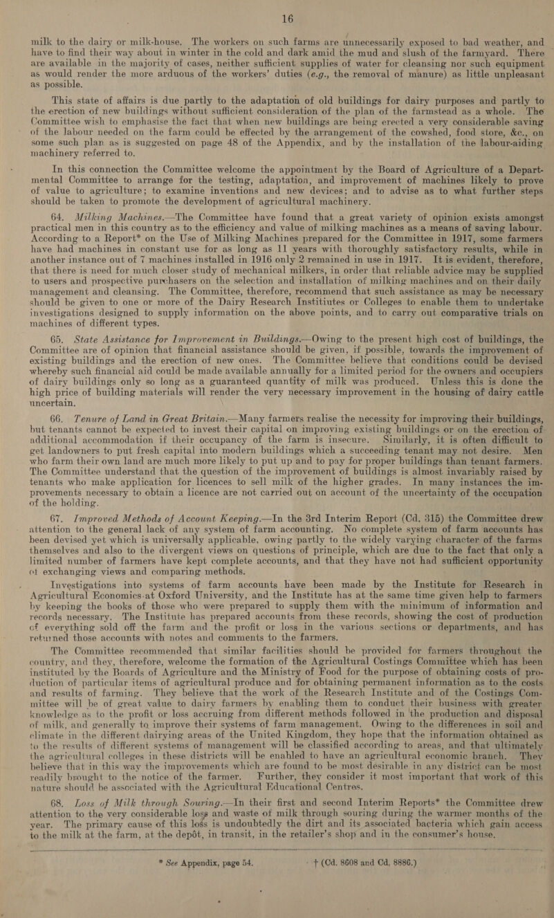 milk to the dairy or milk-house. The workers on such farms are unnecessarily exposed to bad weather, and have to find their way about in winter in the cold and dark amid the mud and slush of the farmyard. There are available in the majority of cases, neither sufficient supplies of water for cleansing nor such equipment as would render the more arduous of the workers’ duties (e.g., the removal of manure) as little unpleasant as possible. This state of affairs is due partly to the adaptation of old buildings for dairy purposes and partly to the erection of new buildings without sufficient consideration of the plan of the farmstead as a whole. The Committee wish to emphasise the fact that when new buildings are being erected a very considerable saving of the labour needed on the farm could be effected by the arrangement of the cowshed, food store, &c., on some such plan as is suggested on page 48 of the Appendix, and by the installation of the labour-aiding machinery referred to. In this connection the Committee welcome the appointment by the Board of Agriculture of a Depart- mental Committee to arrange for the testing, adaptation, and improvement of machines likely to prove of value to agriculture; to examine inventions and new devices; and to advise as to what further steps should be taken to promote the development of agricultural machinery. 64. Milking Machines.—The Committee have found that a great variety of opinion exists amongst practical men in this country as to the efficiency and value of milking machines as a means of saving labour. According to a Report* on the Use of Milking Machines prepared for the Committee in 1917, some farmers have had machines in constant use for as long as 11 years with thoroughly satisfactory results, while in. another instance out of 7 machines installed in 1916 only 2 remained in use in 1917. It is evident, therefore, that there is need for much closer study of mechanical milkers, in order that reliable advice may be supplied to users and prospective purchasers on the selection and installation of milking machines and on their daily management and cleansing. The Committee, therefore, recommend that such assistance as may be necessary should be given to one or more of the Dairy Research Institiutes or Colleges to enable them to undertake investigations designed to supply information on the above points, and to carry out comparative trials on machines of different types. 65. State Assistance for Improvement in Buldings.—Owing to the present high cost of buildings, the Committee are of opinion that financial assistance should be given, if possible, towards the improvement of existing buildings and the erection of new ones. The Committee believe that conditions could be devised whereby such financial aid could be made available annually for a limited period for the owners and occupiers of dairy buildings only so long as a guaranteed quantity of milk was produced. Unless this is done the high price of building materials will oe the very necessary improvement in the housing of dairy cattle uncertain. 66. Tenure of Land in Great Britain.—Many farmers realise the necessity for improving their buildings, but tenants cannot be expected to invest their capital on improving existing buildings or on the erection of additional accommodation if their occupancy of the farm is insecure. Similarly, it is often difficult to get landowners to put fresh capital into modern buildings which a succeeding tenant may not desire. Men who farm their own land are much more likely to put up and to pay for proper buildings than tenant farmers. The Committee understand that the question of the improvement of buildings is almost invariably raised by tenants who make application for licences to sell milk of the higher grades. In many instances the im- provements necessary to obtain a lence are not carried out on account of the uncertainty of the occupation of the holding. 67. Improved Methods of Account Keeping—tIn the 3rd Interim Report (Cd. 315) the Committee drew attention to the general lack of any system of farm accounting. No complete system of farm accounts has been devised yet which is universally applicable, owing partly to the widely varying character of the farms themselves and also to the divergent views on questions of principle, which are due to the fact that only a limited number of farmers have kept complete accounts, and that they have not had sufficient opportunity of exchanging views and comparing methods. Investigations into systems of farm accounts have been made by the Institute for Research in Agricultural Economics.at Oxford University, and the Institute has at the same time given help to farmers by. keeping the books of those who were prepared to supply them with the minimum of information and records necessary. The Institute has prepared accounts from these records, showing the cost of production of everything sold off the farm and the profit or loss in the various sections or departments, and has returned those accounts with notes and comments to the farmers. The Committee recommended that similar facilities should be provided for farmers throughout the country, and they, therefore, welcome the formation of the Agricultural Costings Committee which has been instituted by the Boards of ‘Agriculture and the Ministry of Food for the purpose of obtaining costs of pro- duction of particular items of agricultural produce and for obtaining permanent information as to the costs and results of farming. ‘They ‘believe that the work of the Research Institute and of the Costings Com- mittee will be of great value to dairy farmers by enabling them to conduct their business with greater knowledge as to the profit or loss accruing from different methods followed in ‘the production and disposal of milk, ‘and generally to improve their systems of farm management. Owing to the differences in soil and climate in the different dairying areas of the United Kingdom, they hope that the information obtained as to the results of different systems of management will be classified according to areas, and that ultimately the agricultural colleges in these districts will be enabled to have an agr jcultural economic branch. They believe that in this way the improvements which are found to be most désirable in any district can be most readily brought to the notice of the farmer. Further, they consider it most important that work of this nature should be assceiated with the Agricultural Educational Centres. 68. Loss of Milk through Souring.—In their first and second Interim Reports* the Committee drew attention to the very considerable loss and waste of milk through souring during the warmer months of the year. The primary cause of this foe 4 is undoubtedly the dirt and its associated bacteria which gain access to the milk at the farm, at the depét, in transit, in the retailer’s shop and in the consumer’s house. — es = - — ar eee Se * See Appendix, page 54. - + (Cd. 8608 and Cd, 8886.)