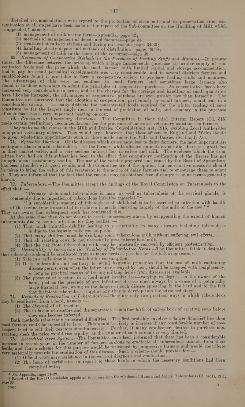 Detailed recommendations with regard to the production of clean milk and its preservation from con- Saas all tai have been made in the report of the Sub-Committee on the Handling of Milk which is appended,* namely : — (1) management of milk on the farm—Appendix, page 32; (2) methods of management of depots and factories—page 34; (3) treatment at railway stations and during rail transit pages 34-36 ; (4) handling at city depots and methods of distribution—pages 36-38 ; (5) management of milk in the house of the consumer—page 38. _ 69. Hatension of Co-operative Methods in the Purchase of Feeding Stuffs and Manures.—In pre-war times, the difference between the price at which a large farmer could purchase his winter supply of con- centrated foods and the price which the small farmer, with limited capital and storage accommodation, had to pay for small periodical consignments was very considerable, and in several districts farmers and small-holders found it profitable to form a co-operative society to purchase feeding stuffs and manures. The advantages of this were not confined to small farmers, and sometimes large farmers also found it to their advantage to adopt the principles of co-operative purchase. Ags concentrated foods have increased very considerably in price, and as the charges for the carriage and handling of small quantities have likewise increased, the advantages of co-operative purchase are even greater now than formerly. The Committee are convinced that the adoption of co-operation, particularly by small farmers, would lead to a considerable saving. In many districts the concentrated foods required for the winter feeding of cows constitute by far the largest single item in the cost of production of milk, and economy in the purchase of such foods has a very important bearing on cost. i 10. Provision of Veterinary Assistance-——The Committee in their third Interim Report (Cd. 315) made certain preliminary recommendations for the provision of increased veterinary assistance to farmers, They welcome the clause in the Milk and Dairies (Consolidation) Act, 1915, enabling Local Authorities to appoint veterinary officers. They would urge, however, that these officers in England and Wales should be given whole-time appointments such as those made under the Milk and Dairies (Scotland) Act. 71. Epizootic Abortion.—Of the diseases which cause most loss to dairy farmers, the most important are contagious abortion and tuberculosis. In the former, while affected animals do not die, there is 4 great loss in their market value, and a very serious indirect loss in calves and milk. The evidence which the Com- mittee have had on this subject has been to the effect that compulsory notification of the disease has not brought about satisfactory results. The use of the vaccine prepared and issued by the Board of Agriculture has been attended with good results, and the Committee are of the opinion that more active measures should be taken to bring the value of this treatment to the notice of dairy farmers and to encourage them to adopt it. They are informed that the fact that the vaccine may be obtained free of charge is by no means generally known. 72. Tuberculosis.—The Committee accept the findings of the Royal Commission on Tuberculosis to the effect that: — & *‘ Primary abdominal tuberculosis in man, as well as tuberculosis of the cervical glands, is commonly due to ingestion of tuberculous infective material.’’t “A considerable amount of tuberculosis of childhood is to be ascribed to infection with bacilli of the bovine type transmitted to children in meals consisting largely of the milk of the cow.’’T They are aware that subsequent work has confirmed this, At the same time they do not desire to create unnecessary alarm by exaggerating the extent of human tuberculosis due to bovine infection for they realise : — . ; ! (1) That much infantile geht leading to susceptibility to many diseases including tuberculosis is due to inadequate milk consumption. § (2) That many rian must be aa ae tuberculous milk without suffering evil effects. (3) That all reacting cows do not necessarily give tuberculous milk. fe) (4) That the risk from tuberculous milk may be practically removed by efficient pasteurisation. 73. Desirability of Increasing the Number of Tubercle-free Herds.—The Committee think it desirable that tuberculosis should be eradicated from as many herds as possible for the following reasons : — : (1) Safe raw milk should be available for consumption. sti a, | (2) It is undesirable and contrary to sound hygienic principles that the use of milk containing disease germs, even when the latter are destroyed by heat, should be accepted with complacency, 4 so long as practical means of freeing milking herds from disease are available. | - (3) The presence of reactors in a herd must involve loss—varying in degree—to the owner of the . herd, just as the presence of ee ie ead must ae be Peoee : penta large financial loss, owing to the danger of such disease spreading 1n the herd and to the fac . that incipient tuberculosis is apt at any time to develop into the advanced stage. : 4. Methods of Eradication of Tuberculosis.—There are only two practical ways in which tuberculosis may be eradicated from a herd, namely :— 1) The disposal of all reactors. ta) The meotatior of reactors and the separation soon after birth of calves born of reacting cows before they can become infected. ; Both snathiods raise many practical difficulties. The first probably involves a larger financial loss than ‘most farmers could be expected to face. This would be likely to increase if any considerable number of cow- eepers tried to sell their reactors simultaneously. Further, if many cow-keepers desired to purchase non- reacting stock the price would rise rapidly, as the number of such animals is very limited. , %5. Accredited Herd System.—The Committee have been informed that there has been a considerable e number of farmers anxious to eradicate all tuberculous animals from their erds, and that a scheme for this purpose would be welcomed by progressive farmers and would contribute ery materially towards the eradication of this disease. Such a scheme should provide for :— (1) Official veterinary assistance in the work of diagnosis and eradication : s (2) The issue of certificates in regard to those herds in which the necessary conditions had been complied with ; nerease in recent years in th - j 1-39. ‘ : - + ied et the ee Peas appointed to inquire into the relations of Human and Animal Tuberculosis (Cd. 5761), 1911, e 39 B