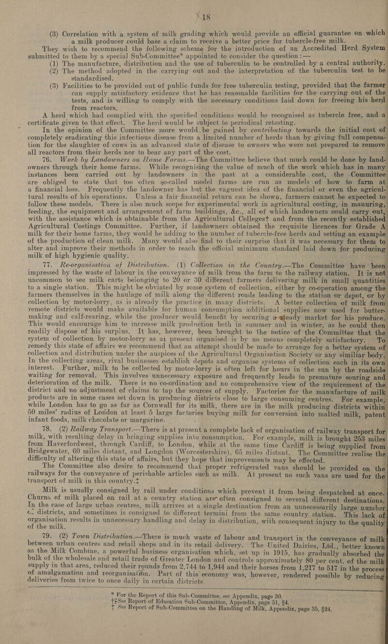 “18 (3) Correlation with a system of milk grading which would provide an official guarantee on which a milk producer could base a claim to receive a better price for tubercle-free milk. They wish to recommend the following scheme for the introduction of an Accredited Herd System submitted to them by a special Sub-Committee* appointed to consider the question :— : (1) The manufacture, distribution and the use of tuberculin to be controlled by a central authority. (2) The method adopted in the carrying out and the interpretation of the tuberculin test to be standardised. ; (3) Facilities to be provided out of public funds for free tuberculin testing, provided that the farmer can supply satisfactory evidence that he has reasonable facilities for the carrying out of the tests, and is willing to comply with the necessary conditions laid down for freeing his herd from reactors. A herd which had complied with the specified conditions would be recognised as tubercle free, and a certificate given to that effect. The herd would be subject to periodical retesting. In the opinion of the Committee more would.be gained by contributing towards the initial cost of completely eradicating this infectious disease from a limited number of herds than by giving full compensa- tion for the slaughter of cows in an advanced state of disease to owners who were not prepared to remove all reactors from their herds nor to bear any part of the cost. . 76. Work by Landowners on Home Farms.—The Committee believe that much could be done by land- owners through their home farms. While recognising the value of much of the work which has in many instances been carried out by landowners in the past at a considerable cost, the Committee are obliged to state that too often so-called model farms are run as models of how to farm at a financial loss. Frequently the landowner has but the vaguest idea of the financial or even the agricul- tural results of his operations. Unless a fair financial return can be shown, farmers cannot be expected to follow these models. There is also much scope for experimental work in agricultural costing, in manuring, feeding, the equipment and arrangement of farm buildings, &c., all of which landowners could carry out, with the assistance which is obtainable from the Agricultural Collegest and from the recently established Agricultural Costings Committee. Further, if landowners obtained the requisite licences for Grade A milk for their home farms, they would be adding to the number of tubercle-free herds and setting an example of the production of clean milk. Many would also find to their surprise that it was necessary for them to alter and improve their methods in order to reach the official minimum standard laid down for producing milk of high hygienic quality. TT. Re-organisation of Distribution. (1) Collection in the Country.—The Committee have been impressed by the waste of labour in the conveyance of milk from the farm to the railway station. It is not uncommon to see milk carts belonging to 20 or 30 different farmers delivering milk in small quantities to a single station. This might be obviated by some system of collection, either by co-operation among the farmers themselves in the haulage of milk along the different roads leading to the station or depot, or by collection by motor-lorry, as is already the practice in many districts. A better collection of milk from remote districts would make available for human consumption additional supplies now used for butter- making and calf-rearing, while the producer would benefit by securing ea steady market for his produce. This would encourage him to increase milk production both in summer and in winter, as he could then readily dispose of his surplus. It has, however, been brought to the notice of the Committee that the system of collection by motor-lorry as at present organised is by no means completely satisfactory. To remedy this state of affairs we recommend that an attempt should be made to arrange for a better system of collection and distribution under the auspices of the Agricultural Organisation Society or any similiar body. In the collecting areas, rival businesses establish depots and organise systems of collection each in its own interest. Further, milk to be collected by motor-lorry is often left for hours in the sun by the roadside waiting for removal. This involves unnecessary exposure and frequently leads to premature souring and deterioration of the milk. There is no co-ordination and no comprehensive view of the requirement of the district and no adjustment of claims to tap the sources of supply. Factories for the manufacture of milk products are in some cases set down in producing districts close to large consuming centres. For example while London has to go as far as Cornwall for its milk, there are in the milk producing districts within 50 miles’ radius of London at least 5 large factories buying milk for conversion into malted milk patent infant foods, milk chocolate or margarine. ; | _ 18. (2) Railway Transport.—There is at present a complete lack of organisation of railway transport for milk, with resulting delay in bringing supplies into consumption. For example, milk is brought 253 miles from Haverfordwest, through Cardiff, to London, while at the same time Cardiff is being supplied from Bridgewater, 60 miles distant, and Longdon (Worcestershire), 65 miles distant. The Committee realise the difficulty of altering this state of affairs, but they hope that improvements may be effected. The Committee also desire to recommend that proper refrigerated vans should be provided on the railways for the conveyance of perishable articles such as milk. At present no such vans are used for the transport of milk in this country.t Milk is usually consigned by rail under conditions which prevent it from being despatched at once. Churns of milk placed on rail at a country station are often consigned to several different destinations. In the case of large urban centres, milk arrives at a single destination from an unnecessarily large number ¢. districts, and sometimes is consigned to different termini from the same country station, This lack of organisation results in unnecessary handling and delay in distribution, with consequent injury to the quality of the milk. a: 79. (2) Town Distribution —There is much waste of labour and transport in the conveyance of milk between urban centres and retail shops and in its retail delivery. ‘The United Dairies, Ltd., better known as the Milk Combine, a powerful business organisation which, set up in 1915, has gradually absorbed the bulk of the wholesale and retail trade of Greater London and controls approximately 80 per cent. of the milk supply in that area, reduced their rounds from 2,744 to 1,944 and their horses from 1,217 to 517 in the process of amalgamation and reorganisation. Part of this economy was, however, rendered possible by reducing deliveries from twice to once daily in certain districts. : a ee aS * For the Report of this Sub-Committee, see Appendix, page 30. tsSee Report of Education Sub-Committee, Appendix, page 51, §4 t See Report of Sub-Committee on the Handling of Milk, Appendix, page 35, §24.