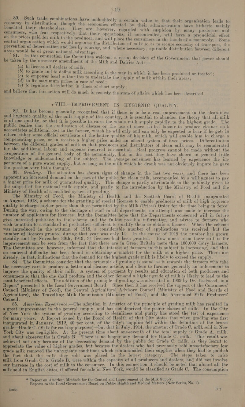 80. Such trad inati , . ; Atop e combinations have undoubtedly a certain value in that their organisation leads to eeeny in distribution, though the economies effected by their administration have hitherto mainly enefited their shareholders. They are, however, . regarded with suspicion by many producers and meets who feo pepprot vely. that their operations, if uncontrolled, will have a prejudicial effect n ie i Ba ‘Or ae to the producer, and will place the consumers in the hands of a monopoly. Some centra Sire anaes which would organise the distribution of milk so as to secure economy of transport, the prevention of deterioration and loss by souring, and, where necessary, equitable distribution between different areas would be of great national advantage. ‘ ; ae : a In this connection the Committee welcome a recent decision of the Government that power should be taken by the necessary amendment of the Milk and Dairies Act i— . (a) to license all dealers of milk; (b) to grade and to define milk according to the way in which it has been produced or treated ; (c) to empower local authorities to undertake the supply of milk within their areas ; (d) to fix maximum prices in case of need; (e) to regulate distribution in times of short supply ; and believe that this action will do much to remedy the state of affairs which has been described. e VIII—IMPROVEMENT IN HYGIENIC QUALITY. 82. It has become generally recognised that if there is to be a real improvement in the cleanliness and hygienic quality of the milk supply of this country, it is essential to abandon the theory that all milk is of one quality, or that it is possible to raise the whole milk supply rapidly to the highest grade. The public realise that the eradication of disease or the use of more skilled labour to produce cleaner milk necessitates additional cost to the farmer, which he will only and can only be expected to bear if he gets in return either some official certificate of the better quality of his milk, which will enable him to charge a compensating price, or to receive a higher price under an official system of fixed prices. Differentiation between the different grades of milk so that producers and distributors of clean milk may be remunerated for the additional labour and expense incurred is essential. Real progress cannot be made without the co-operation of the general body of the community, but in the past they have shown in general little knowledge or understanding of the subject. The average consumer has learned by experience the im- portance of a pure water supply, but so long as the milk which he drank was not obviously impure he gave the question very little thought. 83. Grading.—The situation has shown signs of change in the last two years, and there has been apparent an increased demand on the part of the public for clean milk, accompanied by a willingness to pay a higher price for milk of guaranteed quality. This change is partly attributable to the publicity given to the subject of the national milk supply, and partly to the introduction by the Ministry of Food and the Ministry of Health of a modified system of grading. The Ministry of Food, the Ministry of Health and the Scottish Board of Health inaugurated in August, 1918, a scheme for the granting of special licences to enable producers of milk of high hygienic quality to charge higher prices than those permitted by the Milk (Prices) Order for the time being in force. During the war, owing to the shortage of staff in all departments, no attempt was made to increase the number of applicants for licences; but the Committee hope that the Departments concerned will in future give increased publicity to the scheme and the fullest possible information and advice to farmers who wish to attain to a standard of production sufficient to qualify them to obtain a licence. When the scheme was introduced in the autumn of 1918, a considerable number of applications was received, but the number of licences granted during that year was only 14. In the course of 1919 the number has grown steadily and by November 30th, 1919, 34 licences had been granted. How much room there still is for ‘improvement can be seen from the fact that there are in Great Britain more than 100,000 dairy farmers. The Committee are, however, informed that the interest of farmers in this subject is increasing, and that no material difficulty has been found in obtaining a market for the milk at a higher price. There are already, in fact, indications that the demand for the highest grade milk is likely to exceed the supply. 84. The Committee consider that the principle of grading is sound as it rewards the farmers who take the necessary care to produce a better and cleaner article, and offers to farmers generally an inducement to improve the quality of their milk. A system of payment by results and education of both producers and consumers so that the cne shall produce and the other demand a higher grade of milk is likely to lead to the most beneficial effects. The addition of the principle of grading was advocated in 1909 by Dr. Eastwood, in a Report* presented to the Local Government Board. Since then it has received the support of the Consumers’ Council (Ministry of Food), the Central Agricultural Advisory Council (Ministry of Food and Boards of Agriculture), the Travelling Milk Commission (Ministry of Food), and the Associated Milk Producers’ Council. ; 85. American Experience.—The adoption in America of the principle of grading milk has resulted in a great improvement in the general supply, and has not deprived the poorer classes of milk. In the City of New York the system of grading according to cleanliness and purity has stood the test of experience for many years. A Report issued by the Board of Health of that City states that when grading was first inaugurated in January, 1912, 40 per cent. of the City’s supplies fell within the definition of the lowest grade—Gradeé C. (Milk for cooking purposes)—but that in July, 1914, the amount of Grade C. milk sold in New York City was negligible. At the present time about one-seventh of the total supply is Grade A. milk, and about six-sevenths is Grade B. There is no longer any demand for Grade C. milk. This result was achieved not only because of the decreasing demand by the public for Grade C. milk, as they learnt to appreciate the value of higher grades, but because the dealers who had previously sold unsatisfactory low grade milk removed the unhygienic conditions which contaminated their supplies when they had to publish the fact that the milk they sold was placed in the lowest category. The steps taken to raise milk from Grade ©. to Grade B. were within the capacity of all producers and dealers, and did not involve any increase in the cost of milk to the consumer. In this connection it should be noted that almost all the milk sold in English cities, if offered for sale in New York, would be classified as Grade C. The consumption   * Report on American Methods for the Control and Improvement of the Milk Supply. Reports to the Local Government Board on Public Health and Medical Matters (New Series, No. 1). 25036