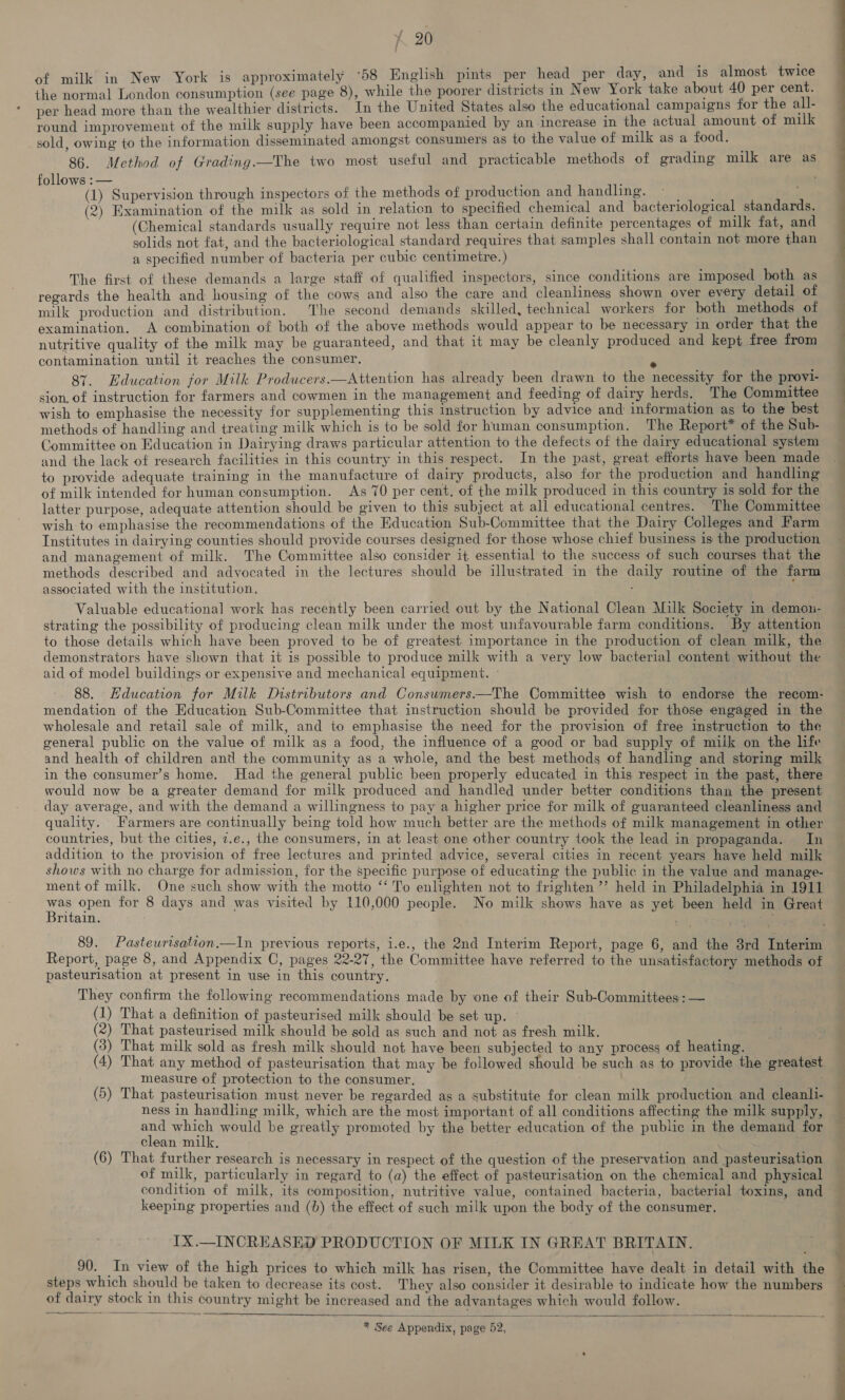of milk in New York is approximately °58 English pints per head per day, and is almost twice the normal London consumption (see page 8), while the poorer districts in New York take about 40 per cent. per head more than the wealthier districts. In the United States also the educational campaigns for the all- round improvement of the milk supply have been accompanied by an increase in the actual amount of milk sold, owing to the information disseminated amongst consumers as to the value of milk as a food. 86. Method of Grading.—The two most useful and practicable methods of grading milk are as follows : — (1) Supervision through inspectors of the methods of production and handling. (2) Examination of the milk as sold in relaticn to specified chemical and bacteriological standards. (Chemical standards usually require not less than certain definite percentages of milk fat, and solids not fat, and the bacteriological standard requires that samples shall contain not more than a specified number of bacteria per cubic centimetre.) The first of these demands a large staff of qualified inspectors, since conditions are imposed both as regards the health and housing of the cows and also the care and cleanliness shown over every detail of milk production and distribution. The second demands skilled, technical workers for both methods of examination. A combination of both of the above methods would appear to be necessary in order that the nutritive quality of the milk may be guaranteed, and that it may be cleanly produced and kept free from contamination until it reaches the consumer. 2 87. Education jor Milk Producers.—Attention has already been drawn to the necessity for the provi- sion. of instruction for farmers and cowmen in the management and feeding of dairy herds. The Committee wish to emphasise the necessity for supplementing this instruction by advice and information as to the best methods of handling and treating milk which is to be sold for human consumption. The Report* of the Sub- Committee on Education in Dairying draws particular attention to the defects of the dairy educational system and the lack of research facilities in this country in this respect. In the past, great efforts have been made to provide adequate training in the manufacture of dairy products, also for the production and handling of milk intended for human consumption. As 70 per cent, of the milk produced in this country is sold for the latter purpose, adequate attention should be given to this subject at all educational centres. The Committee wish to emphasise the recommendations of the Education Sub-Committee that the Dairy Colleges and Farm Institutes in dairying counties should provide courses designed for those whose chief business is the production and management of milk. The Committee also consider it essential to the success of such courses that the methods described and advocated in the lectures should be illustrated in the daily routine of the farm associated with the institution. strating the possibility of producing clean milk under the most unfavourable farm conditions. By attention to those details which have been proved to be of greatest importance in the production of clean milk, the demonstrators have shown that it is possible to produce milk with a very low bacterial content without the aid of model buildings or expensive and mechanical equipment. mendation of the Education Sub-Committee that instruction should be provided for those engaged in the wholesale and retail sale of milk, and to emphasise the need for the provision of free instruction to the general public on the value of milk as a food, the influence of a good or bad supply of miik on the life and health of children and the community as a whole, and the best methods of handling and storing milk in the consumer’s home. Had the general public been properly educated in this respect in the past, there would now be a greater demand for milk produced and handled under better conditions than the present day average, and with the demand a willingness to pay a higher price for milk of guaranteed cleanliness and quality. Farmers are continually being told how much better are the methods of milk management in other countries, but the cities, 7.e., the consumers, in at least one other country took the lead in propaganda. In addition to the provision of free lectures and printed advice, several cities in recent years have held milk shows with no charge for admission, for the specific purpose of educating the public in the value and manage- ment of milk. One such show with the motto “‘ To enlighten not to frighten ’’ held in Philadelphia in 1911 ey open for 8 days and was visited by 110,000 people. No milk shows have as yet been held in Great ritain. un, 4% 4 yee , Report, page 8, and Appendix C, pages 22-27, the Committee have referred to the unsatisfactory methods of pasteurisation at present in use in this country. They confirm the following recommendations made by one of their Sub-Committees: — (1) That a definition of pasteurised milk should be set up. (2) That pasteurised milk should be sold as such and not as fresh milk. (3) That milk sold as fresh milk should not have been subjected to any process of heating. (4) That any method of pasteurisation that may be followed should be such as to provide the greatest measure of protection to the consumer. | . (5) That pasteurisation must never be regarded as a substitute for clean milk production and cleanli- ness in handling milk, which are the most important of all conditions affecting the milk supply, and which would be greatly promoted by the better education of the public in the demand for clean milk, (6) That further research is necessary in respect of the question of the preservation and pasteurisation of milk, particularly in regard to (a) the effect of pasteurisation on the chemical and physical condition of milk, its composition, nutritive value, contained bacteria, bacterial toxins, and keeping properties and (0) the effect of such milk upon the body of the consumer. IX.—INCREASED PRODUCTION OF MILK IN GREAT BRITAIN. steps which should be taken to decrease its cost. They also consider it desirable to indicate how the numbers of dairy stock in this country might be increased and the advantages which would follow.   * See Appendix, page 52, ® | | Se eS ee