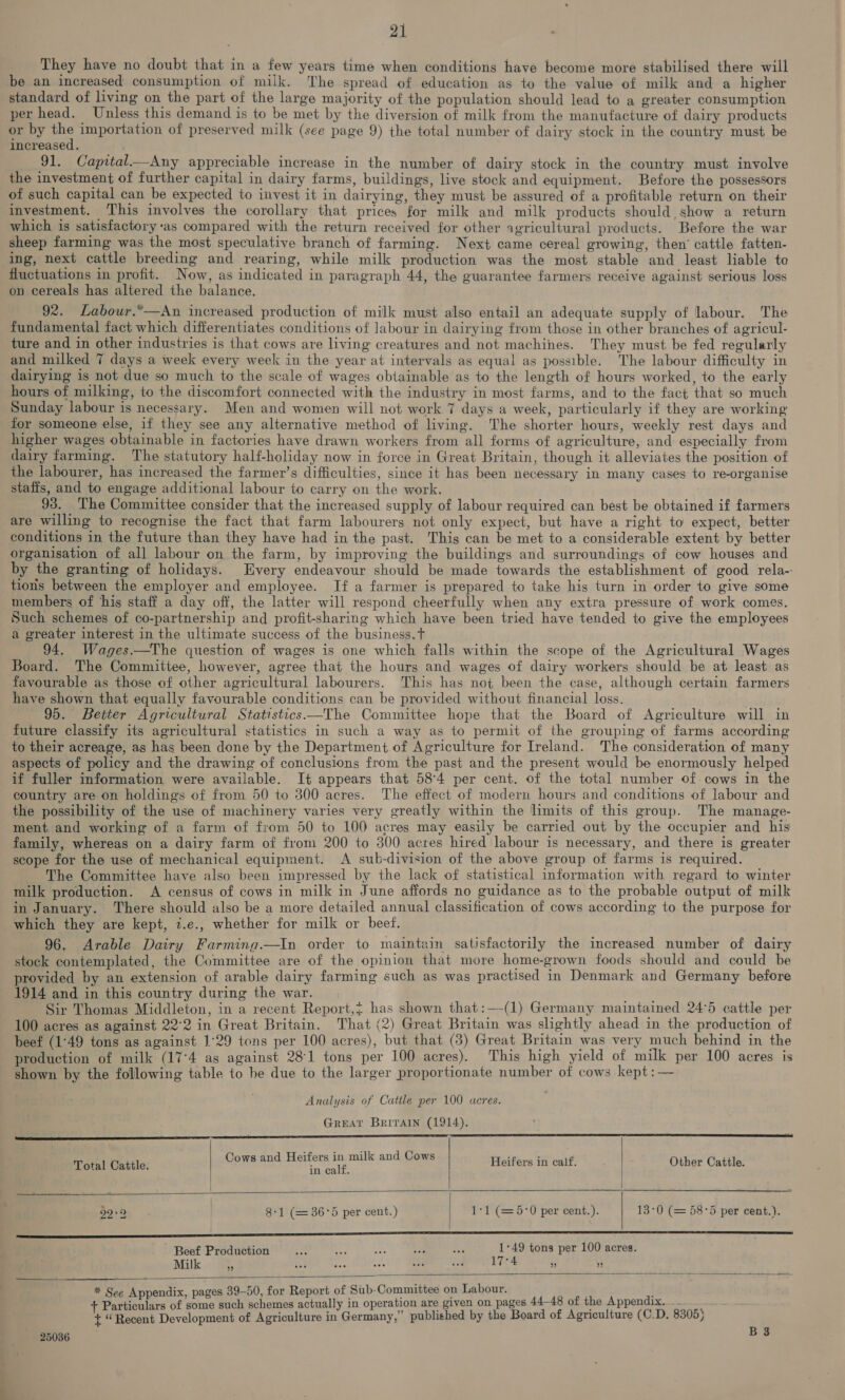 They have no doubt that in a few years time when conditions have become more stabilised there will be an increased consumption of milk. The spread of education as to the value of milk and a higher standard of living on the part of the large majority of the population should lead to a greater consumption per head. Unless this demand is to be met by the diversion of milk from the manufacture of dairy products or by ne importation of preserved milk (see page 9) the total number of dairy stock in the country must be increased. 91. Capital—aAny appreciable increase in the number of dairy stock in the country must involve the investment of further capital in dairy farms, buildings, live stock and equipment. Before the possessors of such capital can be expected to invest it in dairying, they must be assured of a profitable return on their investment, ‘This involves the corollary that prices for milk and milk products should, show a return which is satisfactory‘as compared with the return received for other agricultural products. Before the war sheep farming was the most speculative branch of farming. Next came cereal growing, then’ cattle fatten- ing, next cattle breeding and rearing, while milk production was the most stable and least liable te fluctuations in profit. Now, as indicated in paragraph 44, the guarantee farmers receive against serious loss on cereals has altered the balance. 92. Labour.*—An increased production of milk must also entail an adequate supply of labour. The fundamental fact which differentiates conditions of labour in dairying from those in other branches of agricul- ture and in other industries is that cows are living creatures and not machines. They must be fed regularly and milked 7 days a week every week in the year at intervals as equal as possible. The labour difficulty in dairying is not due so much to the scale of wages obtainable as to the length of hours worked, to the early hours of milking, to the discomfort connected with the industry in most farms, and to the fact that so much Sunday labour is necessary. Men and women will not work 7 days a week, particularly if they are working for someone else, if they see any alternative method of living. The shorter hours, weekly rest days and higher wages obtainable in factories have drawn workers from all forms of agriculture, and especially from dairy farming. The statutory half-holiday now in force in Great Britain, though it alleviates the position of the labourer, has increased the farmer’s difficulties, since it has been necessary in many cases to re-organise staffs, and to engage additional labour to carry on the work. 93. ‘The Committee consider that the increased supply of labour required can best be obtained if farmers are willing to recognise the fact that farm labourers not only expect, but have a right to expect, better conditions in the future than they have had in the past. This can be met to a considerable extent by better organisation of all labour on the farm, by improving the buildings and surroundings of cow houses and by the granting of holidays. Every endeavour should be made towards the establishment of good rela-: tions between the employer and employee. If a farmer is prepared to take his turn in order to give some members of his staff a day off, the latter will respond cheerfully when any extra pressure of work comes. Such schemes of co-partnership and profit-sharing which have been tried have tended to give the employees a greater interest in the ultimate success of the business.t 94. Wages.—The question of wages is one which falls within the scope of the Agricultural Wages Board. The Committee, however, agree that the hours and wages of dairy workers should be at least as favourable as those of other agricultural labourers. This has not been the case, although certain farmers have shown that equally favourable conditions can be provided without financial loss. 95. Better Agricultural Statistics —The Committee hope that the Board of Agriculture will in future classify its agricultural statistics in such a way as to permit of the grouping of farms according to their acreage, as has been done by the Department of Agriculture for Ireland. The consideration of many aspects of policy and the drawing of conclusions from the past and the present would be enormously helped if fuller information were available. It appears that 584 per cent. of the total number of cows in the country are on holdings of from 50 to 300 acres. The effect of modern hours and conditions of labour and the possibility of the use of machinery varies very greatly within the limits of this group. The manage- ment and working of a farm of from 50 to 100 acres may easily be carried out by the occupier and his family, whereas on a dairy farm of from 200 to 300 acres hired labour is necessary, and there is greater scope for the use of mechanical equipment. A sub-division of the above group of farms is required. The Committee have also been impressed by the lack of statistical information with regard to winter milk production. A census of cows in milk in June affords no guidance as to the probable output of milk in January. There should also be a more detailed annual classification of cows according to the purpose for which they are kept, z.e., whether for milk or beef. 96. Arable Dairy Farming.—In order to maintain satisfactorily the increased number of dairy stock contemplated, the Committee are of the opinion that more home-grown foods should and could be provided by an extension of arable dairy farming such as was practised in Denmark and Germany before 1914 and in this country during the war. Sir Thomas Middleton, in a recent Report,} has shown that:—-(1) Germany maintained 24°5 cattle per 100 acres as against 22°2 in Great Britain. That (2) Great Britain was slightly ahead in the production of beef (1°49 tons as against 1°29 tons per 100 acres), but that (3) Great Britain was very much behind in the production of milk (17°4 ag against 281 tons per 100 acres). This high yield of milk per 100 acres is shown by the following table to be due to the larger proportionate number of cows kept :— Analysis of Cattle per 100 acres. GREAT Britain (1914). Hae ecmememmmmmmmmmnmmnenmnmnnsmmnneneenenemnensenasncrsee a SSSA, ASE Aaa ea aaaaaaaaaaaaaaaaaaaaaaaaaacacaaaacae) Cows and Heifers in milk and Cows   Total Cattle. Hae 8 Heifers in calf, Other Cattle. eS Na RT 22°2 | 8-1 (=36°5 per cent.) | 1:1 (=5:°0 per cent.). | 13:0 (= 58°5 per cent.). Nee eee eee eee eee renee ee een ee ———EEEE———EEEEEEE—————E——————————— Beef Production Fe ud fer wi a 1°49 tons per 100 acres. Milk a ve as ide cn an 17°4 i *   * See Appendix, pages 39-50, for Report of Sub-Committee on Labour. 7 Particnlars of some such schemes actually in operation are given on pages 44-48 of the Appendix. ._ : + “Recent Development of Agriculture in Germany,” published by the Board of Agriculture (C.D. 8305)