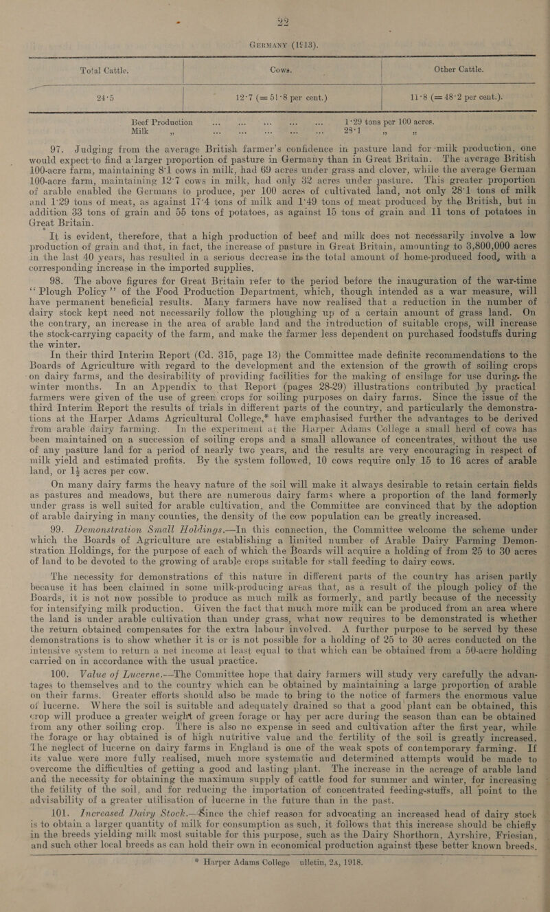   Total Cattle. | Cows. . Other Cattle.   12-7 (= 51°8 per cent.) 11°8 (= 48:2 per cent.).      Beef Production “4 oo 103 Pe Z 1°29 tons per 100 acres. Mik tn, 75), See F287] ; : : 97. Judging from the average British farmer’s confidence in pasture land for-milk production, one would expect-to find a-larger proportion of pasture in Germany than in Great Britain. The average British 100-acre farm, maintaining 81 cows in milk, had 69 acres under grass and clover, while the average German 100-acre farm, maintaining 12°7 cows in milk, had only 32 acres under pasture. This greater proportion of arable enabled the Germans to produce, per 100 acres of cultivated land, not only 281 tons of milk and 1:29 tons of meat, as against 17°4 tons of milk and 1°49 tons of meat produced by the British, but im addition 33 tons of grain and 55 tons of potatoes, as against 15 tons of grain and 11 tons of potatoes in Great Britain. It is evident, therefore, that a high production of beef and milk does not necessarily involve a low production of grain and that, in fact, the increase of pasture in Great Britain, amounting to 3,800,000 acres in the last 40 years, has resulted in a serious decrease im the total amount of home-produced food, with a corresponding increase in the imported supplies. 98. The above figures for Great Britain refer to the period before the inauguration of the war-time ‘Plough Policy ’’ of the Food Production Department, which, though intended as a war measure, will dairy stock kept need not necessarily follow the ploughing up of a certain amount of grass land. On the contrary, an increase in the area of arable land and the introduction of suitable crops, will increase the stock-carrying capacity of the farm, and make the farmer less dependent on purchased foodstuffs during the winter. In their third Interim Report (Cd. 315, page 13) the Committee made definite recommendations to the Boards of Agriculture with regard to the development and the extension of the growth of soiling crops ‘on dairy farms, and the desirability of providing facilities for the making of ensilage for use during. the winter months. In an Appendix to that Report (pages 28-29) illustrations contributed by practical farmers were given of the use of green crops for soiling purposes on dairy farms. Since the issue of the third Interim Report the results of trials in different parts of the country, and particularly the demonstra- tions at the Harper Adams Agricultural College,* have emphasised further the advantages to be derived from arable dairy farming. In the experiment at the Harper Adams College a small herd of cows has been maintained on a succession of soiling crops and a small allowance of concentrates, without the use of any pasture land for a period of nearly two years, and the results are very encouraging in respect of milk yield and estimated profits. By the system followed, 10 cows require only 15 to 16 acres of arable land, or 14 acres per cow. On many dairy farms the heavy nature of the soil will make it always desirable to retain certain fields as pastures and meadows, but there are numerous dairy farms where a proportion of the land formerly under grass is well suited for arable cultivation, and the Committee are convinced that by the adoption of arable dairying in many counties, the density of the cow population can be greatly increased. 99. Demonstration Small Holdings.—In this connection, the Committee welcome the scheme under which the Boards of Agriculture are establishing a limited number of Arable Dairy Farming Demon- stration Holdings, for the purpose of each of which the Boards will acquire a holding of from 25 to 80 acres of land to be devoted to the growing of arable crops suitable for stall feeding to dairy cows. The necessity for demonstrations of this nature in different parts of the country has arisen partly because it has been claimed in some milk-producing areas that, as a result of the plough policy of the Boards, it is not now possible to produce as much milk as formerly, and partly because of the necessity for intensifying milk production. Given the fact that much more milk can be produced from an area where the land is under arable cultivation than under grass, what now requires to be demonstrated is whether the return obtained compensates for the extra labour involved. A further purpose to be served by these demonstrations is to show whether it is or is not possible for a holding of 25 to 30 acres conducted on the intensive system to return a net income at least equal to that which can be obtained from a 50-acre holding carried on in accordance with the usual practice. 100. Value of Lucerne._-The Committee hope that dairy farmers will study very carefully the advan- tages to themselves and to the country which can be obtained by maintaining a large proportion of arable on their farms. Greater efforts should also be made to bring to the notice of farmers the. enormous value of lucerne. Where the ‘soil is suitable and adequately drained so that a good plant can be obtained, this crop will produce a greater weight of green forage or hay per acre during the season than can be obtained from any other soiling crop. ‘There is also no expense in seed and cultivation after the first year, while the forage or hay obtained is of high nutritive value and the fertility of the soil is greatly increased. ‘The neglect of lucerne on dairy farms in England is one of the weak spots of contemporary farming. If its value were more fully realised, much more systematic and determined attempts would be made to overcome the difficulties of getting a good and lasting plant. The increase in the acreage of arable land and the necessity for obtaining the maximum supply of cattle food for summer and winter, for increasing the fetility of the soil, and for reducing the importation of concentrated feeding-stuffs, all point to the advisability of a greater utilisation of lucerne in the future than in the past. 101. Increased Dairy Stock.—Since the chief reason for advocating an increased head of dairy stock is to obtain a larger quantity of milk for consumption as such, it follows that this increase should be chiefly in the breeds yielding milk most suitable for this purpose, such as the Dairy Shorthorn, Ayrshire, Friesian, and such other local breeds as can hold their own in economical production against these better known breeds.    * Harper Adams College ulletin, 2a, 1918. — In =