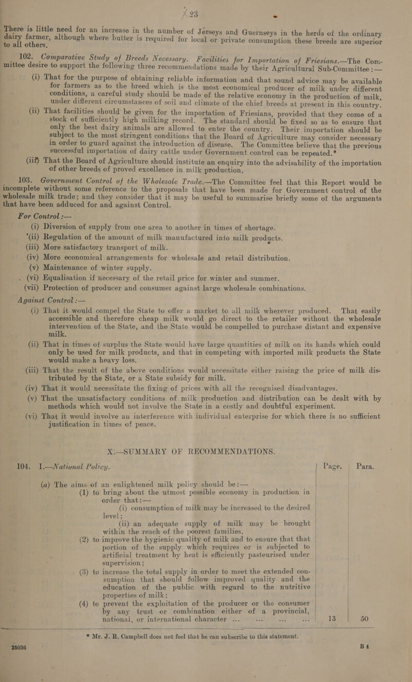 There is little need for an increase in the nuimber of J erseys and Guernseys in the herds of the ordinary bd = 2 . 4 . - 2 . . ey eta although where butter is required for local or private consumption these breeds are superior rs, _ 102. Comparative Study of Breeds Necessary. Facilities for Importation of Friesians.—The Com- mittee desire to support the following three recommendations made by their Agricultural Sub-Committee ;:— (i) That for the purpose of obtaining reliable information and that sound advice may be available for farmers as to the breed which is the most economical producer of milk under different conditions, a careful study should be made of the relative economy in the production of milk under different circumstances of soil and climate of the chief breeds at present in this country. (ii) That facilities should be given for the importation of Friesians, provided that they come of a stock of sufficiently high milking record. The standard should be fixed so as to ensure that only the best dairy animals are allowed to enter the country. Their importation should be subject to the most stringent conditions that the Board of Agriculture may consider necessary in order to guard against the introduction of disease. The Committee believe that the previous successful importation of dairy cattle under Government control can be repeated.* (iif) That the Board of Agriculture should institute an enquiry into the advisability of the importation of other breeds of proved excellence in milk production, > 103. Government Control of the Wholesale Trade.—The Committee feel that this Report would be incomplete without some reference to the proposals that have been made for Government control of the wholesale milk trade; and they consider that it may be useful to summarise briefly some of the arguments that have been adduced for and against Control. For Control :— (1) Diversion of supply trom one area to another in times of shortage. Gi) Regulation of the amount of milk manufactured into milk products. (111) More satisfactory transport of milk. (iv) More economical arrangements for wholesale and retail distribution. (v) Maintenance of winter supply. . (vi) Equalisation if necessary of the retail price for winter and summer. (vil) Protection of producer and consumer against large wholesale combinations. Against Control :— (i) That it would compel the State to offer a market to all milk wherever produced. That easily accessible and therefore cheap milk would go direct to the retailer without the wholesale intervention of the State, and the State would be compelled to purchase distant and expensive milk. . (ii) That in times of surplus the State would have large quantities of milk on its hands which could only be used for milk products, and that in competing with imported milk products the State would make a heavy loss. (i111) That the result of the above conditions would necessitate either raising the price of milk dis- tributed by the State, or a State subsidy for milk. (iv) That it would necessitate the fixing of prices with all the recognised disadvantages. (v) That the unsatisfactory conditions of milk production and distribution can be dealt with by methods which would not involve the State in a costly and doubtful experiment. (vi) That it would involve an interference with individual enterprise for which there is no sufficient justification in times of peace. X\—_SUMMARY OF RECOMMENDATIONS. 104. 1.—National Policy. | Page, { Para. (a) The aims of an enlightened milk policy should be :— (1) to bring about the utmost possible economy in production in order that :— (4) consumption of milk may be increased to the desired level; (ii) an adequate supply of milk may be brought within the reach of the poorest families, (2) to improve the hygienic quality of milk and to ensure that that | portion of the supply which requires or is subjected to | artificial treatment by heat is efficiently pasteurised under supervision ; | | (3) to increase the total supply in order to meet the extended con- ) sumption that should follow improved quality and the | education of the public with regard to the nutritive | properties of milk; | (4) to prevent the exploitation of the producer or the consumer by any trust or combination either of a provincial, | national, or international character ... 38. Ese A ee 50     * Mr. J. R. Campbell does not feel that he can subscribe to this statement.