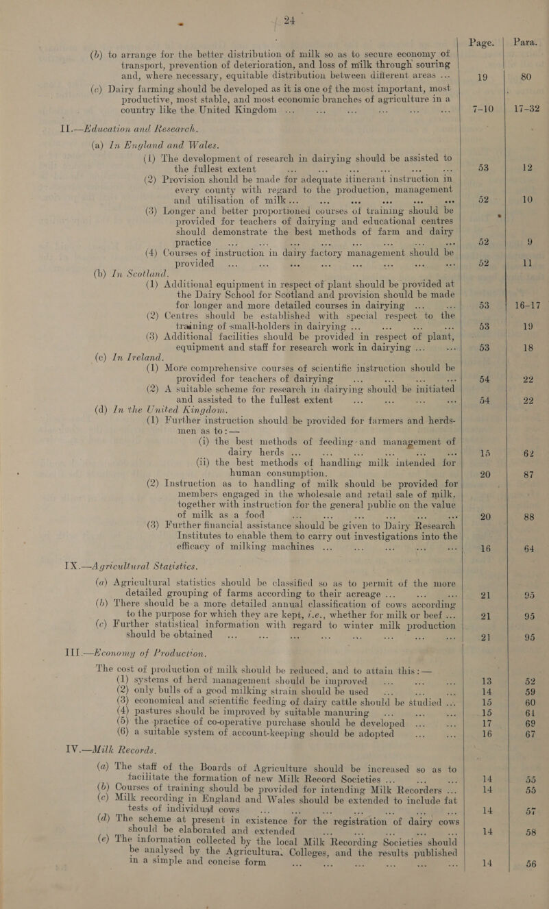 (b) to arrange for the better distribution of milk so as to secure economy of transport, prevention of deterioration, and loss of milk through souring and, where necessary, equitable distribution between difierent areas .. (c) Dairy farming should be developed as it is one of the most important, most productive, most stable, and most economic branches of agriculture in a country like the United Kingdom Il.—Education and Research. (a) In Englund and Wales. (i) The development of research in dairying should be assisted to the fullest extent Bd ey. ay vai a Ae (2) Provision should be made for adequate itinerant instruction in every county with regard to the production, management and utilisation of milk... am aia cae Biss (3) Longer and better proportioned courses of training should be provided for teachers of dairying and educational centres should demonstrate the best methods of farm and dairy practice ..: a: Be ee + a i ome (4) Courses of instruction in dairy factory management should be provided ae be: (b) Zn Scotland. (1) Additional equipment in respect of plant should be provided at the Dairy School for Scotland and provision should be made for longer and more detailed courses in dairying ... yi (2) Centres should be established with special respect to th traaning of smali-holders in dairying ... nes ie i (3) Additional facilities should be provided in respect of plant, equipment and staff for research work in dairying ... (c) In Ireland. (1) More comprehensive courses of scientific instruction should be provided for teachers of dairying “a wr ¥ ve (2) A suitable scheme for research in dairying should be initiated and assisted to the fullest extent (d) In the United Kingdom. (1) Further instruction should be provided for farmers and herds- men as to:— (i) the best methods of feeding: and management of dairy herds oe = = ms iy (11) the best methods of handling milk intended for human consumption. (2) Instruction as to handling of milk should be provided for members engaged in the wholesale and retail sale of milk, together with instruction for the general public on the value of milk as a food © ae y? 6 — sid ie (3) Further financial assistance should be given to Dairy Research Institutes to enable them to carry out investigations into the efficacy of milking machines IX .—Agricultural Statistics. (a) Agricultural statistics should be classified so as to permit of the more detailed grouping of farms according to their acreage ... a4 rr (b) There should be:a more detailed annual classification of cows according to the purpose for which they are kept, 7.e., whether for milk or beef ... (c) Further statistical information with regard to winter milk production should be obtained Ill.—LX economy of Production. The cost of production of milk should be reduced, and to attain this :— (1) systems of herd management should be improved (2) only bulls of a good milking strain should be used yt an (3) economical and scientific feeding of dairy cattle should be studied ... (4) pastures should be improved by suitable manuring (5) the practice of co-operative purchase should be developed (6) a suitable system of account-keeping should be adopted TV.—Milk Records. (a) The staff of the Boards of Agriculture should be increased so as to facilitate the formation of new Milk Record Societies ... Ae a (b) Courses of training should be provided for intending Milk Recorders ... (c) Milk recording in England and Wales should be extended to include fat tests of individual cows ee at 7 ze ae ce (d) The scheme at present in existence for the registration of dairy cows should be elaborated and extended ia 4 oe _— val (e) The information collected by the local Milk Recording Societies should be analysed by the Agricultura: Colleges, and the results published in a simple and concise form 5 ft. a. ae a hale     53 52 53 53 54 54 20 16 21 21 2] 13 14 15 15 17 16 14 14 14 14    Para. 12 10 1] 87 88 64 7) = ys) 55 58