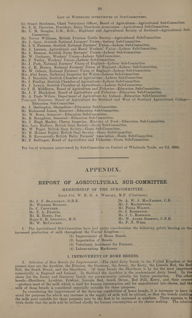List or WITNESSES INTERVIEWED BY SuB-COMMITTEES. - Sir Stuart Stockman, Chief Veterinary Officer, Board of Agriculture—Agricultural Sub-Committee. Mr. F. H. Thornton, President, Dairy Shorthorn Association—Agricultural Sub-Committee. Mr. C. M. Douglas, C.B., D.Sc., Highland and Agricultural Society of Scotland—Agricultural Sub- Committee, Mr. Trevor Williams, British Friesian Cattle Society—Agricultural Sub-Committee. Mr. J. Speir, Scottish National Farmers’ Union—Labour Sub-Committee. Mr. J. S. Paterson, Scottish National Farmers’ Union—Labour Sub-Committee. Mr. J. Lunnon, Agricultural and Rural Workers’ Union—Labour Sub-Committee. Mr. J. Duncan, Scottish Farm Servants’ Union—Labour Sub-Committee. Mr. W. Cochrane, Workers’ Union—Labour Sub-Committee. Mr. P. Nutley, Workers’ Union-—Labour Sub-Committee. Mr. J. Park, National Farmers’ Union of England—Labour Sub-Committee. Mr. J. H. Horton, National Farmers’ Union of England—Labour Sub-Committee. Mr. W. Osborn, National Farmers’ Union of England—Labour Sub-Committee. < -Mrs. Abel Jones, Technical Inspector for Wales—Labour Sub-Committee. Mr. J. Drysdale, Scottish Chamber of Agriculture—Labour Sub-Committee. Mr. J. Findlay, Scottish Chamber of Agriculture—Labour Sub-Committee. Mr. J. Lawrie, Scottish Chamber of Agriculture.—Labour Sub-Committee. Sir T. H. Middleton, Board of Agriculture and Fisheries—Education Sub-Committee. Mr. J. F. Blackshaw, Board of Agriculture and Fisheries—Education Sub-Committee. _ Mr. A. Poole Wilson, Department of Agriculture for Ireland—Education Sub-Committee. ; Principal Paterson, Board of Agriculture for Scotland and West of Scotland Agricultural College— Education Sub-Committee. Mr. J. Darlington, Shropshire—Education Sub-Committee. Mr. Richmond James, Somerset---Hducation Sub-Committee. Mr. W. Bown, Somerset—Education Sub-Committee. Mr. B. Broughton, Somerset—Hducation Sub-Committee. Mr. J. Hugh Mackie, Cheese Inspector, Ministry of Food—Kducation Sub-Committee. Mrs. Lacy Hulbert, British Goat Society—Goats Sub-Committee. Mr. W. Paget, British Goat Society—Goats Sub-Committee. Mr. H. Holmes Pegler, British Goat Society—Goats Sub-Committee. Mr. B. Ravenscroft, British Dairy Farmers’ Association—Goats Sub-Committee. Mr. P. Dallinger, Board of Agriculture and Fisheries—Goats Sub-Committee. For list of witnesses interviewed by Sub-Committee on Control of Wholesale Trade, see Cd. 9095. APPENDIX. REPORT OF AGRICULTURAL SUB-COMMITTEE. MEMBERSHIP OF THE SUB-COMMITTEE. | Lieut.-Col. W. E. G. A. Weicatt, M.P. (Chatman). Mr. J. F. BuacxsHaw, O.B.E. Dr. A. W. J. MacFappen, C.B. Mr. Witrrep BUCKLEY. Mr. J. MackINTOSH. Dr. C. CROWTHER. Mr. Poote WI1Lson. Mr. P. A. Francis. & Dr. J. RoBERTSON. * Mr. R. Hosss, Jun. Mr. J. C. Roprnson. Major G. R. Letauron, M.D. Mr. W. Anker Stumons, C.B.E. Mr. W. McCracken. Mr. F. N. Wess. 1. The Agricultural Sub-Committee have had under consideration the following points bearing on the increased production of milk throughout the United Kingdom : (1) Improvement of Home Breeds. (2) Importation of Breeds. (3) Veterinary Assistance for Farmers. (4) Labour-saving Machinery. 1. IMPROVEMENT OF HOME BREEDS. 2. Selection of Best Breeds for Improvement.—The chief dairy breeds in the United Kingdom at the present time are the Ayrshire, the Friesian, the Guernsey, the Jersey, the Kerry, the Lincoln Red, the Red Poll, the South Devon, and the Shorthorn. Of these breeds the Shorthorn is by far the most important numerically in England and Ireland. In Scotland the Ayrshire is the predominant dairy breed. In the above list the Jersey and Guernsey breeds are pre-eminently suitable for butter production. The other breeds—Shorthorn, Ayrshire, Friesian, Lincoln Red, South Devon, Red Poll, Kerry, and : their. crosses —produce most of the milk which is used for human consumption and for manufacture into cheese, and the milk of these breeds is considered especially suitable for these purposes. In considering the improvement of the dairying capabilities of home breeds, it is necessary to have in mind the purposes for which any increase in the supply-of milk will be utilised, so that the breeds yielding the milk most suitable for these purposes may be the first to be increased in numbers. There appears to be little doubt that the milk will be utilised chiefly for human consumption or for cheese making. The relative ; : a
