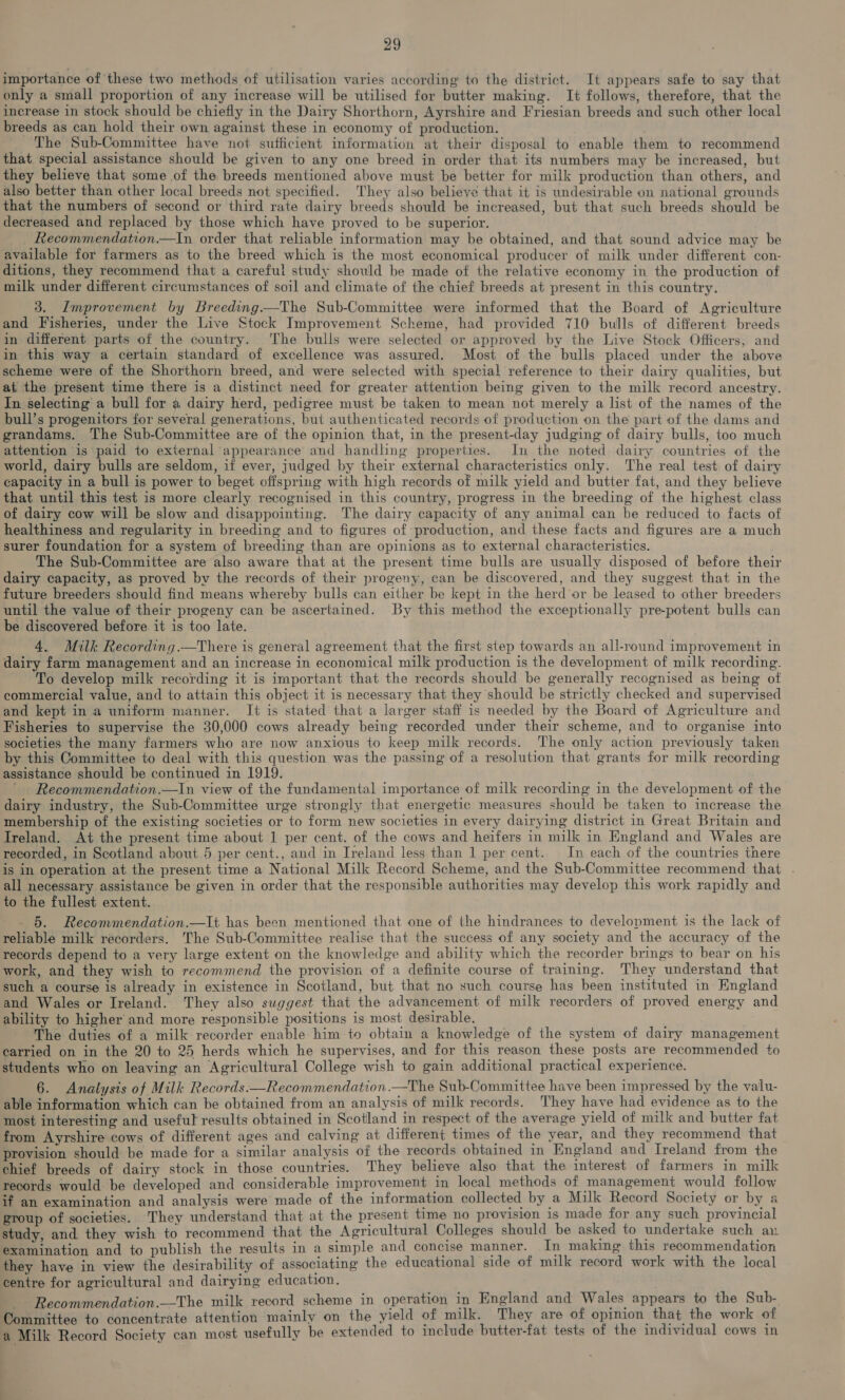 importance of these two methods of utilisation varies according to the district. It appears safe to say that only a small proportion of any increase will be utilised for butter making. It follows, therefore, that the increase in stock should be chiefly in the Dairy Shorthorn, Ayrshire and Friesian breeds and such other local breeds as can hold their own against these in economy of production. The Sub-Committee have not sufficient information at their disposal to enable them to recommend that. special assistance should be given to any one breed in order that its numbers may be increased, but they believe that some of the breeds mentioned above must be better for milk production than others, and also better than other local breeds not specified. They also believe that it is undesirable on national grounds that the numbers of second or third rate dairy breeds should be increased, but that such breeds should be decreased and replaced by those which have proved to be superior. Recommendation.—In order that reliable information may be obtained, and that sound advice may be available for farmers as to the breed which is the most economical producer of milk under different con- ditions, they recommend that a careful study should be made of the relative economy in the production of milk under different circumstances of soil and climate of the chief breeds at present in this country. 3. Improvement by Breeding—The Sub-Committee were informed that the Board of Agriculture and Fisheries, under the Live Stock Improvement Scheme, had provided 710 bulls of different breeds in different parts of the country. ‘The bulls were selected or approved by the Live Stock Officers, and in this way a certain standard of excellence was assured. Most of the bulls placed under the above scheme were of the Shorthorn breed, and were selected with special reference to their dairy qualities, but at the present time there is a distinct need for greater attention being given to the milk record ancestry. In selecting a bull for a dairy herd, pedigree must be taken to mean not merely a list of the names of the bull’s progenitors for several generations, but authenticated records of production on the part of the dams and grandams. The Sub-Committee are of the opinion that, in the present-day judging of dairy bulls, too much attention is paid to external appearance and handling properties. In the noted dairy countries of the world, dairy bulls are seldom, if ever, judged by their external characteristics only. The real test of dairy capacity in a bull is power to beget offspring with high records of milk yield and butter fat, and they believe that until this test is more clearly recognised in this country, progress in the breeding of the highest class of dairy cow will be slow and disappointing. The dairy capacity of any animal can be reduced to facts of healthiness and regularity in breeding and to figures of production, and these facts and figures are a much surer foundation for a system of breeding than are opinions as to external characteristics. The Sub-Committee are also aware that at the present time bulls are usually disposed of before their dairy capacity, as proved by the records of their progeny, can be discovered, and they suggest that in the future breeders should find means whereby bulls can either be kept in the herd or be leased to other breeders until the value of their progeny can be ascertained. By this method the exceptionally pre-potent bulls can be discovered before it is too late. 4. Milk Recording. —There is general agreement that the first step towards an all-round improvement in dairy farm management and an increase in economical milk production is the development of milk recording. To develop milk recording it is important that the records should be generally recognised as being of commercial value, and to attain this object it is necessary that they should be strictly checked and supervised and kept in a uniform manner. It is stated that a larger staff is needed by the Board of Agriculture and Fisheries to supervise the 30,000 cows already being recorded under their scheme, and to. organise into societies the many farmers who are now anxious to keep milk records. The only action previously taken by this Committee to deal with this question was the passing of a resolution that grants for milk recording assistance should be continued in 1919. ' . Recommendation.—In view of the fundamental importance of milk recording in the development of the dairy industry, the Sub-Committee urge strongly that energetic measures should be taken to increase the membership of the existing societies or to form new societies in every dairying district in Great Britain and Treland. At the present time about 1 per cent. of the cows and heifers in milk in England and Wales are recorded, in Scotland about 5 per cent., and in Ireland less than 1 per cent. In each of the countries there is in operation at the present time a National Milk Record Scheme, and the Sub-Committee recommend that . all necessary assistance be given in order that the responsible authorities may develop this work rapidly and to the fullest extent. _ 5. Recommendation.—lt has been mentioned that one of the hindrances to development is the lack of reliable milk recorders. The Sub-Committee realise that the success of any society and the accuracy of the records depend to a very large extent on the knowledge and ability which the recorder brings to bear on his work, and they wish to recommend the provision of a definite course of training. They understand that such a course is already in existence in Scotland, but that no such course has been instituted in England and Wales or Ireland. They also suggest that the advancement of milk recorders of proved energy and ability to higher and more responsible positions is most desirable. The duties of a milk recorder enable him to obtain a knowledge of the system of dairy management carried on in the 20 to 25 herds which he supervises, and for this reason these posts are recommended to students who on leaving an Agricultural College wish to gain additional practical experience. 6. Analysis of Milk Records:—Recommendation.—The Sub-Committee have been impressed by the valu- able information which can be obtained from an analysis of milk records. They have had evidence as to the most interesting and useful results obtained in Scotland in respect of the average yield of milk and butter fat from Ayrshire cows of different ages and calving at different times of the year, and they recommend that provision should be made for a similar analysis of the records obtained in England and Ireland from the chief breeds of dairy stock in those countries. They believe also that the interest of farmers in milk records would be developed and considerable improvement in local methods of management would follow if an examination and analysis were made of the information collected by a Milk Record Society or by a group of societies. They understand that at the present time no provision 1s made for any such provincial study, and they wish to recommend that the Agricultural Colleges should be asked to undertake such an examination and to publish the results in a simple and concise manner. In making this recommendation they have in view the desirability of associating the educational side of milk record work with the local centre for agricultural and dairying education. Recommendation.—The milk record scheme in operation in England and Wales appears to the Sub- Committee to concentrate attention mainly on the yield of milk. They are of opinion that the work of a Milk Record Society can most usefully be extended to include butter-fat tests of the individual cows in