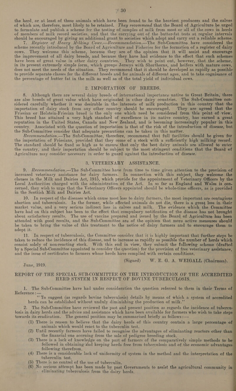 the herd, or at least of those animals which have been found to be the heaviest producers and the calves of which are, therefore, most likely to be retained. They recommend that the Board of Agriculture be urged to formulate and publish a scheme fer the testing of samples of milk from most or all of the cows in herds of members of milk record societies, and that the carrying out of the butter-fat tests at regular intervals should be encouraged by giving an additional grant to societies which adopt and carry out a reliable scheme. 7. Register of Heavy Milking Cows.—Recommendation.—The Sub-Committee have considered the scheme recently introduced by the Board of Agriculture and Fisheries for the formation of a register of dairy cows. They welcome this scheme, because they are of the opinion that it will assist and encourage  have been of great value in cther dairy countries. They wish to point out, however, that the scheme, in its present extremely simple form, which groups Jerseys with Shorthorns, and heifers with mature cows, does not meet the needs of the situation. They recommend that it should be developed as rapidly as possible to provide separate classes for the different breeds and for animals of different ages, and to take cognisance of the percentage of butter fat in the milk ag well as of the total yield of individual cows. 2. IMPORTATION OF BREEDS. 8. Although there are several dairy breeds of international importance native to Great Britain, there are also breeds of great value which have originated in cther dairy countries. The Sub-Committee con- sidered carefully whether it was desirable in the interests of milk production in this country that the importation of dairy stock from any other country should be encouraged. They are agreed that the Friesian or Holstein-Friesian breed is the only one which need be considered from this point of view. reputation in the United States, Canada and New Zealand, and is becoming increasingly popular in this the Sub-Committee consider that adequate precautions can be taken in this matter. The standard should be fixed so high as to ensure that only the best dairy animals are allowed to enter the country, and their importation should be subject to the most stringent conditions that the Board of Agriculture may consider necessary in order to guard against the introduction of disease. 3. VETERINARY ASSISTANCE. increased veterinary assistance for dairy farmers. In connection with this subject, they welcome the clauses in the Milk and Dairies Act, 1915, which provide for the appointment of Veterinary Officers by the Local Authorities charged with the administration of the Act. In so far as England and Wales is con- in the Scottish Milk and Dairies Act. abortion and tuberculosis. In the former, while affected animals do not die, there is a great loss in their market value, and a very sericus indirect loss in calves and milk. The evidence which the Committee have had on this subject has been to the effect that compulsory notification of the disease has not brought about satisfactory results. The use of vaccine prepared and issued by the Board of Agriculture has been attended with good results, and the Sub-Committee are of the opinion that more active measures should be taken to bring the value of this treatment to the notice of dairy farmers and to encourage them to adopt it. 11. In respect of tuberculvsis, the Committee consider, that it is highly important that further steps be  _- fo ae ae consist solely of non-reacting stock. With this end in view, they submit the following scheme (drafted and the issue of certificates to farmers whose herds have complied with certain conditions. (Signed) W. E. G. A. WEIGALIL (Chairman). June, 1919. REPORT OF THE SPECIAL SUB-COMMITTEE ON THE INTRODUCTION OF THE ACCREDITED HERD SYSTEM IN RESPECT OF BOVINE TUBERCULOSIS. 1. The Sub-Committee have had under consideration the question referred to them in their Terms of Reference : — “To suggest (as regards bovine tuberculosis) details by means of which a system of accredited herds can be established without unduly diminishing the production of milk.”’ losis in dairy herds and the advice and assistance which have been available for farmers who wish to take steps towards its eradication. ‘The general position may be summarised briefly as follows : — (1) There is reason to believe that the dairy herds of this country contain a large percentage of animals which would react to the tuberculin test. (2) Until recently farmers have failed to recognise the advantages of eliminating reactors other than the financial one accruing from the sale of pedigree breeding stock. followed in obtaining’and keeping herds free from tuberculosis and of, the economic advantages following therefrom. (4) There is a considerable lack of uniformity of system in the method and the interpretation of the tuberculin test. (5) There is no control of the use of tuberculin. (6) No serious attempt has been made by past Governments to assist the agricultural community in eliminating tuberculosis from the dairy herds.  ae 2