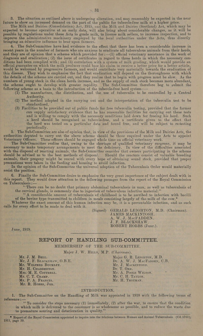 ol 3. The situation as outlined above is undergoing alteration, and may reasonably be expected in the near future to show an increased demand on the part of the public for tubercle-free milk at a higher price. The Milk and Dairies (Consolidation) Act, 1915, and the Milk and Dairies (Scotland) Act, which may be expected to become operative at an early date, will also bring about considerable changes, as it will be possible by regulations under these Acts to grade milk, to license milk sellers, to increase inspection, and to unprove the administrative machinery employed by the local authorities under the Acts, thus directly bringing an éducative influence to bear upon farmers. 4, The Sub-Committee have had evidence to the effect that there has been a considerable increase in recent years in the number of farmers who are anxious to eradicate all tuberculous animals from their herds, and they are of opinion that a scheme which provided for :—(1) official veterinary assistance in the work of diagnosis and eradication ; (2) the issue of certificates in regard to those herds in which the necessary con- ditions had been complied with; and (3) correlation with a system of milk grading, which would provide an official guarantee on which the milk producer could base his claim to receive a better price for a better article, would be welcomed by progressive farmers, and would contribute very materially towards the eradication of this disease. They wish to emphasise the fact that eradication will depend on the thoroughness with which the details of the scheme are carried out, and they realise that to begin with progress must be slow. As the numbers of young stock in the clean herds increase, and as the supply of such stock becomes more abundant, the scheme ought to develop with greater rapidity. The Sub-Committee therefore beg to submit the following scheme as a basis to the introduction of the tubercle-free herd system : — (1) The manufacture, the distribution, and the use of tuberculin to be controlled by a Central Authority. (2) The method adopted in the carrying out and the interpretation of the tuberculin test to be standardised. (3) Facilities to be provided out of public funds for free tuberculin testing, provided that the farmer can supply satisfactory evidence that he has reasonable facilities for carrying out these tests and is willing to comply with the necessary conditions laid down for freeing his herd. Such .a herd should be recognised as tubercle-free, and a certificate given to the effect that the herd was tested on a particular date and found free, and will be subject to re-testing periodically. 5. The Sub-Committee are also of opinion that, in view of the provisions of the Milk and Dairies Acts, the authorities deputed to carry out the above scheme should be those required under the Acts to appoint Veterinary Officers. These officers should be engaged whole time on official veterinary work. The Sub-Committee realise that, owing to the shortage of qualified veterinary surgeons, it may be necessary to make temporary arrangements to meet the deficiency. In view of the difficulties associated with the disposal of reacting animals, the Sub-Committee consider that owners participating in the scheme should be advised as to the best methods of disposal. Should the reactors consist of valuable breeding animals, their progeny might be reared with every hope of obtaining sound stock, provided that proper precautions were taken in the feeding and housing to avoid infection. In the opinion of the Sub-Committee the universal adoption of the Tuberculosis Order would materially assist the position. 6. Finally the Sub-Committee desire to emphasise the very great importance of the subject dealt with in this report. They would draw attention to the following passages from the report of the Royal Commission on Tuberculosis : — ‘There can be no doubt that primary abdominal tuberculosis in man, as well as tuberculosis of the cervical glands, is commonly due to ingestion of tuberculous infective material.’’ ““A considerable amount of tuberculosis of childhood is to be ascribed to infection with bacilli of the bovine type transmitted to children in meals consisting largely of the milk of the cow.* Whatever the exact amount of this human infection may be, it is a preventable infection, and as such calls for every effort to be made to deal with it. (Signed) GERALD LEIGHTON, M.D. (Chairman). JAMES MACKINTOSH. A. W. J. MacFADDEN. J. F. BLACKSHAW. ROBERT HOBBS (Junr.). June, 1919. REPORT OF HANDLING SUB-COMMITTEE. MEMBERSHIP OF THE SUB-COMMITTER. Major J. W. Hirus, M.P. (Chairman). Mr. J. M. Bett. Major G. R. Letauron, M.D. Mr, J. F. Buacxsnaw, O.B.E. Dr. A. W. J. MacFappen, C.B. Mr. WitFRED BUCKLEY. Mr. J. Mackrntosnu. Mr. H. Cuapperron. Dr, T. Orr. Mrs. M. E. Corrrett. Mr. A. Pootr Witson. : Mr. C. T. Cramp. Mr. C. H. Taytor. Mr. P. A. Francis. Mr. H. Trorman. Mr. R. Hosss, Jun. INTRODUCTION. | 1. The Sub-Committee on the Handling of Milk was appointed in 1918 with the following terms of reference : — “‘To consider the steps necessary (1) immediately, (2) after the war, to ensure that the condition in which milk is delivered to the consumer is as wholesome as possible, and to reduce the waste due io premature souring and deterioration in quality.’’ _ *® Report of the Royal Commission appointed to inquire into the relations between Human and Animal Tuberculosis. (Cd. 5761), 1911, page 39,