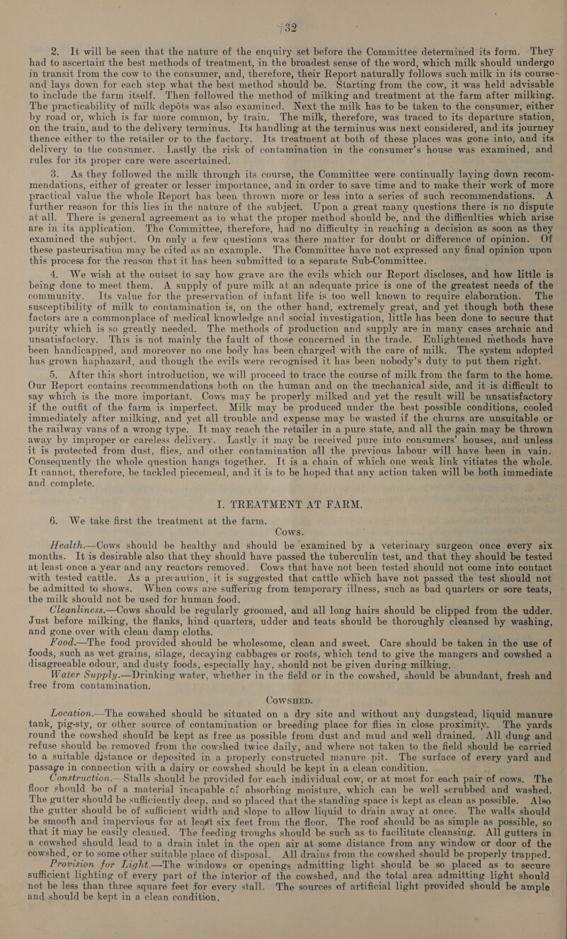 2. It will be seen that the nature of the enquiry set before the Committee determined its form. They had to ascertain the best methods of treatment, in the broadest sense of the word, which milk should undergo in transit from the cow to the consumer, and, therefore, their Report naturally follows such milk in its course- and lays down for each step what the best method should be. Starting from the cow, it was held advisable to include the farm itself. Then followed the method of milking and treatment at the farm after milking. The practicability of milk depéts was also examined. Next the milk has to be taken to the consumer, either by road or, which is far more common, by train. The milk, therefore, was traced to its departure station, on the train, and to the delivery terminus. Its handling at the terminus was next considered, and its journey thence either to the retailer or to the factory. Its treatment at both of these places was gone into, and its delivery to the consumer. Lastly the risk of contamination in the consumer’s house was examined, and rules for its proper care were ascertained. 3. As they followed the milk through its course, the Committee were continually laying down recom- mendations, either of greater or lesser importance, and in order to save time and to make their work of more practical value the whole Report has been thrown more or less into a series of such recommendations. A further reason for this lies in the nature of the subject. Upon a great many questions there-is no dispute at all. There is general agreement as to what the proper method should be, and the difficulties which arise are in its application. The Committee, therefore, had no difficulty in reaching a decision as soon as they examined the subject. On only a few questions was there matter for doubt or difference of opinion. Of these pasteurisation may be cited as an example. The Committee have not expressed any final opinion upon this process for the reason that it has been submitted to a separate Sub-Committee. 4. We wish at the outset to say how grave are the evils which our Report discloses, and how little is being done to meet them. A supply of pure milk at an adequate price is one of the greatest needs of the community. Its value for the preservation of infant life is too well known to require elaboration. The | susceptibility of milk to contamination is, on the other hand, extremely great, and yet though both these factors are a commonplace of medical knowledge and social investigation, little has been done to secure that purity which is so greatly needed. The methods of production and supply are in many cases archaic and unsatisfactory. This is not mainly the fault of those concerned in the trade. Enlightened methods have been handicapped, and moreover no one body has been charged with the care of milk. The system adopted has grown haphazard, and though the evils were recognised it has been nobody’s duty to put them right. 5. After this short introduction, we will proceed to trace the course of milk from the farm to the home. Our Report contains recommendations both on the human and on the mechanical side, and it is difficult to say which is the more important. Cows may be properly milked and yet the result will be unsatisfactory if the outfit of the farm is imperfect. Milk may be produced under the best possible conditions, cooled immediately after milking, and yet all trouble and expense may be wasted if the churns are unsuitable or the railway vans of a wrong type. It may reach the retailer in a pure state, and all the gain may be thrown away by improper or careless delivery. Lastly it may be received pure into consumers’ houses, and unless it is protected from dust, flies, and other contamination all the previous labour will have been in vain. Consequently the whole question hangs together. It is a chain of which one weak link vitiates the whole. It cannot, therefore, be tackled piecemeal, and it is to be hoped that any action taken will be both immediate and complete. I. TREATMENT AT FARM. §. We take first the treatment at the farm. Cows. Health.—Cows should be healthy and should be examined by a veterinary surgeon once eyery six months. It is desirable also that they should have passed the tuberculin test, and that they should be tested at least once a year and any reactors removed. Cows that have not been tested should not come into contact with tested cattle. As a precaution, it is suggested that cattle which have not passed the test should not be admitted to shows. When cows are suffering from temporary illness, such as bad quarters or sore teats, the milk should not be used for human food. Cleanliness——Cows should be regularly groomed, and all long hairs should be clipped from the udder. Just before milking, the flanks, hind quarters, udder and teats should be thoroughly cleansed by washing, and gone over with clean damp cloths. Food.—The food provided should be wholesome, clean and sweet. Care should be taken in the use of foods, such as wet grains, silage, decaying cabbages or roots, which tend to give the mangers and cowshed a disagreeable odour, and dusty foods, especially hay, should not be given during milking. Water Supply.—Drinking water, whether in the field or in the cowshed, should be abundant, fresh and free from contamination. COWSHED. ~ Location.—The cowshed should be situated on a dry site and without any dungstead, liquid manure tank, pig-sty, or other source of contamination or breeding place for flies in close proximity. The yards round the cowshed should be kept as free as possible from dust and mud and well drained. All dung and refuse should be removed from the cowshed twice daily, and where not taken to the field should be carried to a suitable djstance or deposited in a properly constructed manure pit. The surface of every yard and passage in connection with a dairy or cowshed should be kept in a clean condition. Construction.—Stalls should be provided for each individual cow, or at most for each pair of cows. The floor should be of a material incapable cf absorbing moisture, which can be well scrubbed and washed. The gutter should be sufficiently deep, and so placed that the standing space is kept as clean as possible. Also the gutter should be of sufficient width and slope to allow liquid to drain away at once. The walls should be smooth and impervious for at leagt six feet from the floor. The roof should be as simple as possible, so that it may be easily cleaned. The feeding troughs should be such as to facilitate cleansing. All gutters in a cowshed should lead to a drain inlet in the open air at some distance from any window or door of the cowshed, or to some other suitable place of disposal. All drains from the cowshed should be properly trapped. Provision for Light.—The windows or openings admitting light should be so placed as to secure sufficient lighting of every part of the interior of the cowshed, and the total area admitting light should not be less than three square feet for every stall. The sources of artificial light provided should be ample and should be kept in a clean condition, 
