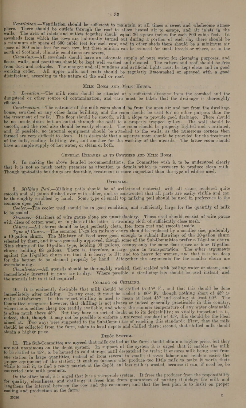                             Ventilation.—Ventilation should be sufficient to maintain at all times a sweet and wholesome atmos- ; phere. There should he outlets through the roof to allow heated air to escape, and air inlets in the walls. The area of inlets and outlets together should equal 36 square inches for each 800 cubic feet. In cowsheds from which the cows are habitually turned out during a portion of each day there should be a minimum air space of 600 cubic feet for each cow, and in other sheds there should be a minimum air space of 800 cubic feet for each cow, but these minima can be reduced for small breeds or where, as in the north of Scotland, climatic conditions are severe. Cleansing.—All cowsheds should have an adequate supply of pure water for cleansing purposes, and floors, walls, and partitions should be kept well washed and cleaned. The rafters and roof should be free from dust and cobwebs. The manger and all windows and artificial lights must be kept clean and in good * working order, All upper walls and roofs should be regularly lime-washed or sprayed with a good disinfectant, according to the nature of the wall or roof, Mitk Room anv Minx’ Hovss. _ 7%. Location.—The milk room should be situated at a sufficient distance from the cowshed and the eee or other source of contamination, and care must be taken that the drainage is thoroughly efficient. Construction.—The entrance of the milk room should be from the open air and not from the dwelling: house, cowshed or any other farm building, and the room should be used for no other- purpose than for the treatment of milk. The floor should be smooth, with a slope to provide good drainage. There should ‘be no inside drain but an outlet through the wall to a properly trapped gulley. The wall should be smooth, and the roof also should be easily cleaned. The room should be properly lighted and ventilated, ‘and, if possible, no internal equipment should be attached to the walls, as the numerous corners then formed are very difficult to clean. It is desirable that a separate room should be provided for the treatment of the milk, cooling, bottling, &amp;c., and another for the washing of the utensils. The latter room should have an ample supply of hot water, or steam or both. GENERAL REMARKS AS TO CoWSHED AND MirK Room. 8. In making the above detailed recommendations, the Committee wish it to be understood clearly that it is not so much costly premises as attention to details which is necessary to produce clean milk. ‘Though up-to-date buildings are desirable, treatment is more important than the type of edifice used. UTENSILS. 9. Milking Pail_—Milking pails should be of well-tinned material, with all seams rendered quite ‘smooth and all joints flushed over with solder, and so constructed that all parts are easily visible and can be thoroughly scrubbed by hand. Some type of small top milking pail should be used in preference to the common open pail. { Cooler.—The cooler used should be in good condition, and sufficiently large for the quantity of milk to be cooled. . Strainer.—Strainers of wire gauze alone are unsatisfactory. Those used should consist of wire gauze with discs of cotton wool, or, in place of the latter, a straining cloth of sufficiently close mesh. Churns.—All churns should be kept perfectly clean, free from rust and smooth inside. Type of Churn.—The common 17-gallon railway churn should be replaced by a smaller size, preferably a 10-gallon churn. The Ministry of Food were good enough to submit drawings of the 10-gallon churn selected by them, and it was generally approved, though some of the Sub-Committee prefer a 12-gallon churn. Nine churns of the 10-gallon type, holding 90 gallons, occupy only the same floor space as four 17-gallon churns holding 68 gallons. There is, therefore, a large gain in transportation. The other arguments against the 17-gallon churn are that it is heavy to lift and too heavy for women, and that it is too deep for the bottom to be cleaned properly by hand. Altogether the arguments for the smaller churn are overwhelming. Cleanliness.—All utensils should be thoroughly washed, then scalded with boiling water or steam, and ‘immediately inverted in pure air to dry. Where possible, a sterilizing box should be used instead, and the utensils left in it till required. CooLinc or CHILLING. 10. It is eminently desirable that milk should be chilled to 45° F., and that this should be done immediately after milking. In any case, it must be cooled to 60° F., though nothing short of 45° is really satisfactory. In this report chilling is used to mean at least 45° and cooling at least 60°. The Committee recognise, however, that chilling is not always or indeed generally practicable in this country, ‘where ice is neither cheap nor readily available, and where the summer temperature of any water obtainable is often much above 45°. But they have no sort of doubt as to its desirability; so vitally important is it, ‘indeed, that, though it may not be possible to enforce a universal standard of 49°, this should be the ideal aimed at. Two ways were suggested to the Sub-Committee of reaching this standard: First, that the milk ‘should be collected from the farm, taken to local depéts and chilled there; second, that chilled milk should obtain a higher price. : Depot SYSTEM. ; 11. The Sub-Committee are agreed that milk chilled at the farm should obtain a higher price, but they are not unanimous on the depdt system. In support of the system it is urged that it enables the milk to be chilled to 45°; to be housed in cold storage until despatched by train; it ensures milk being sent from one station in large quantities, instead of from several in small; it saves labour and renders easier the proper equipment of the station; it enables farmers who produce -too little milk to make it worth their while to rail it, to find a ready market at the depot, anl less milk is wasted, because it can, if need be, be converted into milk products. ' On the other hand, it is urged that it isa retrograde system. It frees the producer from the responsibility for quality, cleanliness, and chilling; it frees him from guarantees of purity; it delays the milk and lengthens the interval between the cow and the consumer; and that the best plan is to insist on proper cooling and production at the farm. 25036 C