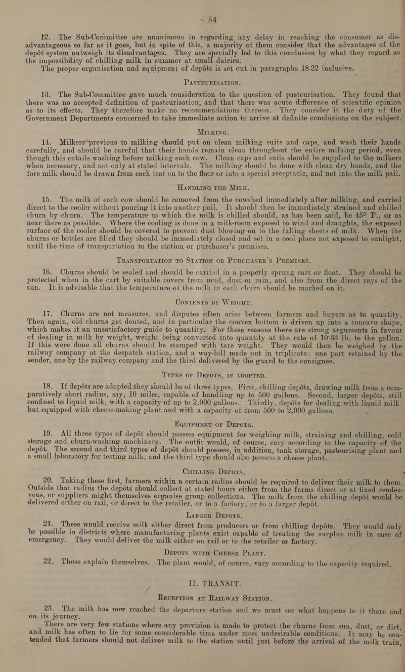 12. The Sub-Committee are unanimous in regarding any delay in reaching the consumer as dis- advantageous so far as it goes, but in spite of this, a majority of them consider that the advantages of the depot system outweigh its disadvantages. They are specially led to this conclusion by what they regard as the impossibility of chilling milk in summer at small dairies. The proper organisation and equipment of depdts is set out in paragraphs 18-22 inclusive. PASTEURISATION. 13. The Sub-Committee gave much consideration to the question of pasteurisation. They found that there was no accepted definition of pasteurisation, and that there was acute difference of scientific opinion as to its effects. They therefore make no recommendations thereon. They consider it the duty of the Government Departments concerned to take immediate action to arrive at definite conclusions on the subject. MILKING. 14. Milkers*previous to milking should put on clean milking suits and caps, and wash their hands carefully, and should be careful that their hands remain clean throughout the entire milking period, even though this entails washing before milking each cow. Clean caps and suits should be supplied to the milkers when necessary, and not only at stated intervals. The milking should be done with clean dry hands, and the fore milk should be drawn from each teat cn to the floor or into a special receptacle, and not into the milk pail. HANDLING THE MILK. 15. The milk of each cow should be removed from the cowshed immediately after milking, and carried direct to the cooler without pouring it into another pail. It should then be immediately strained and chilled churn by churn. The temperature to which the milk is chilled should, as has been said, be 45° F., or as near there as possible. Where the cooling is done in a milk-room exposed to wind and draughts, the exposed surface of the cooler should be covered to prevent dust blowing on to the falling sheets of milk. When the churns or bottles are filied they should be immediately closed and set in a cool place not exposed to sunlight, until the time of transportation to the station or purchaser’s premises. TRANSPORTATION TO STATION OR PURCHASER’ S PREMISES. 16. Churns should be sealed and should be carried in a properly sprung cart or float. They should be protected when in the cart by suitable covers from mud, dust or rain, and also from the direct rays of the sun. It is advisable that the temperature of the milk in each churn should be marked on it. ConTENTS BY WEIGHT. 17. Churns are not measures, and disputes often arise between farmers and buyers as to quantity. Then again, old churns get dented, and in particular the convex bottom is driven up into a concave shape, which makes it an unsatisfactory guide to quantity. For these reasons there are strong arguments in fayour of dealing in milk by weight, weight being converted into quantity at the rate of 10°33 lb. to the gallon. If this were done all churns should be stamped with tare weight. They would then be weighed by the railway company at the despatch station, and a way-bill made out in triplicate: one part retained by the sender, one by the railway company and the third delivered by the guard to the consignee. Types or DEpors, IF ADOPTED. 18. If depdts are adopted they should be of three types. First, chilling depdts, drawing milk from a com- paratively short radius, say, 10 miles, capable of handling up to 500 gallons. Second, larger depéts, still confined to liquid milk, with a capacity of up to 2,000 gallons. Thirdly, depdts for dealing with liquid milk but equipped with cheese-making plant and with a capacity of from 500 to 2,000 gallons. 4 EQUIPMENT OF DEPOTS. 19. All three types of depét should possess equipment for weighing milk, straining and chilling, cold storage and churn-washing machinery. The outfit would, of course, cary according to the capacity of the depét. The second and third types of depdt should possess, in addition, tank storage, pasteurising plant and a small laboratory for testing milk, and the third type should also possess a cheese plant. Cuittinc Derrors. : 20. Taking these first, farmers within a certain radius should be required to deliver their milk to them. Outside that radius the depéts should collect at stated hours either from the farms direct or at fixed rendez- vous, or supphers might themselves organise group collections. The milk from the chilling depét would be delivered either on rail, or direct to the retailer, or to a factory, or to a larger depét. Larger Depots. 21. These would receive milk either direct from producers or from chilling depdts. They would only be possible in districts where manufacturing plants exist capable of treating the surplus milk in case of emergency. ‘T'hey would deliver the milk either on rail or to the retailer or factory. Depots wirn CHEEse Prant. 22. Those explain themselves. The plant would, of course, vary according to the capacity required, IT. TRANSIT. Reception at Rar~way StTatron. 23. The milk has now reached the departure station and we must see what happens to it there and on its journey. ; | There are very few stations where any provision is made to protect the churns from sun, dust, or dirt, and milk has often to lie for some considerable time under most undesirable conditions. It may be con- tended that farmers should not deliver milk to the station until just before the arrival of the milk train,