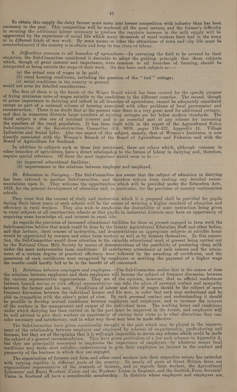4] To obtain this supply the dairy farmer must enter into keener competition with industry than has been necessary in the past. ‘This competition will be rendered all the more intense, and the farmer’s difficulty in securing the additional labour necessary to produce the requisite increase in the milk supply will be aggravated by the experience of social life which many thousands of rural workers have had in the army or in different kinds of war work. By some means or other the attractions of town and city life must be counterbalanced if the country is to obtain and keep its due share of labour. 9. Difficulties common to all branches of agriculture——In surveying the field to be covered by their enquiries, the Sub-Committee considered it desirable to adopt the guiding principle that those subjects which, though of great interest and importance, were common to all branches of farming, should be interpreted as being outside the scope of their work. On this basis such subjects as: — (a) the actual rate of wages to be paid: (b) rural housing conditions, including the question of the “tied” cottage; (c) social conditions in the country in general would not arise for detailed consideration. The first of these is in the hands of the Wages Board which has been created for the specific purpose of fixing minimum rates of wages suitable to the conditions in the different counties. The second, though of prime importance in dairying and indeed in all branches of agriculture, cannot be adequately considered except as part of a national scheme of housing associated with other problems of local government and reconstruction. There is no doubt that at the present time there is a very great need for additional cottages, and that in numerous districts large numbers of existing cottages are far below modern standards. The third subject is also one of national interest aud is an essential part of any scheme for increasing the numbers of the rural population. It has been dealt with in the report of the Agricultural Policy Sub-Committee of the Reconstruction Committee (Cd. 9070, pages 118-122, Appendix 11. Village Industries: and Social Life). Also one aspect of this subject, namely, that of Women’s Institutes, is now directly associated with the Women’s Branch of the Board of Agriculture and Fisheries and with the Board of Agriculture for Scotland. In addition to subjects such as those just mentioned, there are others which, although common to other branches of agriculture, have a direct relationship to the future of labour in dairying and, therefore, require special reference. Of these the most important would seem to be :— (a) improved educational facilities ; (6) improvement in the relations between employer and employed. 10. Education in Dairying.—The Sub-Committee are aware that the subject of education in dairying has been referred to another Sub-Committee, and therefore refrain from making any detailed recom- mendations upon it. They welcome the opportunities which will be provided under the Education Acts, ted for the general development of education and, in particular, for the provision of country continuation schools. They trust that the courses of study and instruction which it is proposed shall be provided for pupils during their latest years at such schools will be the means of securing a higher standard of education and efficiency in rural workers. They also wish to emphasise the desirability of some instruction being given in rural subjects at all continuation schools so that pupils in industrial districts may have an opportunity of acquiring some knowledge of, and interest in rural life. As regards the provision of increased educational facilities for those at present engaged in farm work the Sub-Committee believe that much could be done by the County Agricultural Education Staff and other bodies, and that lectures, short courses of instruction, and demonstrations on appropriate subjects at suitable hours would be appreciated by cowmen and other farm workers as well as by farmers themselves. In this connec- tion, the Sub-Committee would draw attention to the valuable educational work at present being carried out by the National Clean Milk Society by means of demonstrations of the possibility of producing clean milk under the most unfavourable farm conditions. If satisfactory attendance at such courses and the attain- ment of a certain degree of practical efficiency were followed by the awarding of certificates, and the possession of such certificates were recognised by employers as meriting the payment of a higher wage the results could hardly fail to be to the benefit of all concerned. ll. Relations between employers and employees.—The Sub-Committee realise that in the course of time the relations between employees and their employers will become the subject of frequent discussion between the various representative organisations. They are of the opinion, however, that no official conferences between branch unions or with official representatives can take the place of personal contact and sympathy between the farmer and his men. Conditions of iabour and rates of wages should be the subject of more frequent discussion between the individual farmer and his men, in order that each may understand and be able to. sympathise with the other’s point of view. By such personal contact and understanding it should be possible to develop mutual confidence between employers and employees, and to increase the interest of the workers in the management and output of the individual farm. The working hours and conditions under which dairying has been carried on in the past must be improved in the future, and employers will be well advised to give their workers an opportunity of stating their views as to what alterations they con- sider necessary and satisfactory, and in what way these may best be made effective. The Sub-Committee have given considerable thought to the part which may be played in the improve- ment of the relationship between employer and employed by schemes of co-partnership, profit-sharing and bonuses, but they are of the opinion that it is well-nigh impossible to devise any scheme which could be made the subject of a general recommendation. They have given particulars of a few such schemes in Appendix A, but they are principally concerned io emphasise the importance of employers—by whatever means local conditions may make most suitable—endeavouring to give their employees an interest in the conduct and prosperity of the business in which they are engaged. The organisation of farmers and farm and other rural workers into their respective unions has extended with varying rapidity in different parts of the country.. In nearly all parts of Great Britain there are organisations representative of the interests of farmers, and as regards farm workers, the Agricultural Labourers’ and Rural Workers’ Union and the Workers’ Union-in England, and the Scottish_farm Servants’. Union in Scotland all have a considerable membership. _ In districts where employers and employees are _