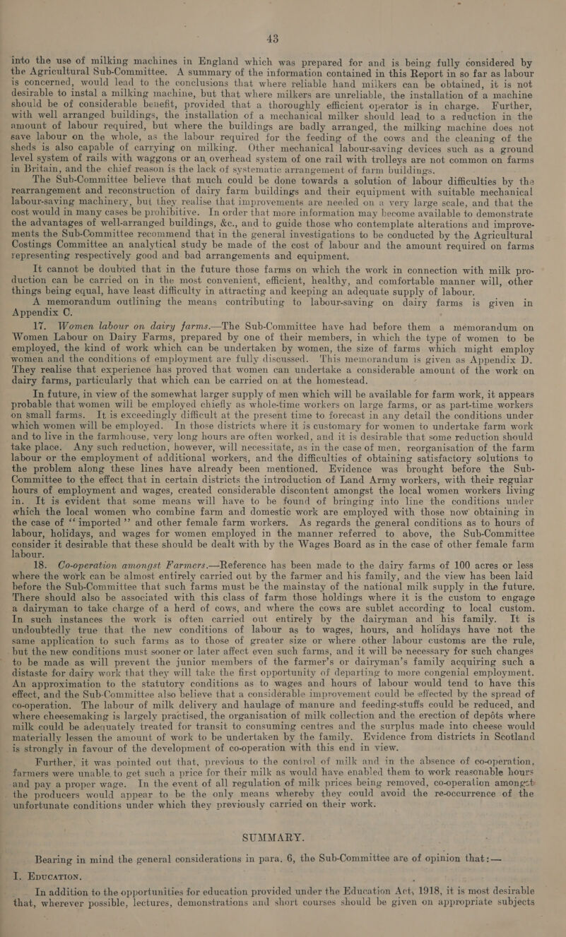into the use of milking machines in England which was prepared for and is being fully considered by the Agricultural Sub-Committee. A summary of the information contained in this Report in so far as labour is concerned, would lead to the conclusions that where reliable hand milkers can be obtained, it is not desirable to instal a milking machine, but that where milkers are unreliable, the installation of a machine should be of considerable benefit, provided that a thoroughly efficient operator is in charge. Further, with well arranged buildings, the installation of a mechanical milker should lead to a reduction in the amount of labour required, but where the buildings are badly arranged, the milking machine does not save labour on the whole, as the labour required for the feeding of the cows and the cleaning of the sheds is also capable of carrying on milking. Other mechanical labour-saving devices such as a ground level system of rails with waggons or an overhead system of one rail with trolleys are not common on farms in Britain, and the chief reason is the lack of systematic arrangement of farm buildings. The Sub-Committee believe that much could be done towards a solution of labour difficulties by the rearrangement and reconstruction of dairy farm buildings and their equipment with suitable mechanical labour-saving machinery, but they realise that improvements are needed on a very large scale, and that the cost would in many cases be prohibitive. In order that more information may become available to demonstrate the advantages of well-arranged buildings, &c., and to guide those who contemplate alterations and improve- ments the Sub-Committee recommend that in the general investigations to be conducted by the Agricultural Costings Committee an analytical study be made of the cost of labour and the amount required on farms representing respectively good and bad arrangements and equipment. It cannot be doubted that in the future those farms on which the work in connection with milk pro- duction can be carried on in the most convenient, efficient, healthy, and comfortable manner will, other things being equal, have least difficulty in attracting and keeping an adequate supply of labour. A memorandum outlining the means contributing to labour-saving on dairy farms is given in Appendix C. 17. Women labour on dairy farms.—The Sub-Committee have had before them a memorandum on Women Labour on Dairy Farms, prepared by one of their members, in which the type of women to be employed, the kind of work which can be undertaken by women, the size of farms which might employ women and the conditions of employment are fully discussed. This memorandum is given as Appendix D. They realise that experience has proved that women can undertake a considerable amount of the work on dairy farms, particularly that which can be carried on at the homestead. ‘ In future, in view of the somewhat larger supply of men which will be available for farm work, it appears probable that women will be employed chiefly as whole-time workers on large farms, or as part-time workers on small farms. It is exceedingly difficult at the present time to forecast in any detail the conditions under which women will be employed. In those districts where it is customary for women to undertake farm work and to live in the farmhouse, very long hours are often worked, and it is desirable that some reduction should take place. Any such reduction, however, will necessitate, as in the case of men, reorganisation of the farm labour or the employment of additional workers, and the difficulties of obtaining satisfactory solutions to the problem along these lines have already been mentioned. Evidence was brought before the Sub- Committee to the effect that in certain districts the introduction of Land Army workers, with their reguiar hours of employment and wages, created considerable discontent amongst the local women workers living in. It is evident that some means will have to be found of bringing into line the conditions under which the local women who combine farm and domestic work are employed with those now obtaining in the case of ‘‘ imported’ and other female farm workers. As regards the general conditions as to hours of labour, holidays, and wages for women employed in the manner referred to above, the Sub-Committee panes it desirable that these should be dealt with by the Wages Board as in the case of other female farm abour. 18. Co-operation amongst Farmers.—Reference has been made to the dairy farms of 100 acres or less where the work can be almost entirely carried out by the farmer and his family, and the view has been laid before the Sub-Committee that such farms must be the mainstay of the national milk supply in the future. There should also be associated with this class of farm those holdings where it is the custom to engage a dairyman to take charge of a herd of cows, and where the cows are sublet according to local custom. In such instances the work is often carried out entirely by the dairyman and his family. It is undoubtedly true that the new conditions of labour as to wages, hours, and holidays have not the same application to such farms as to those of greater size or where other labour customs are the rule, but the new conditions must sooner or later affect even such farms, and it will be necessary for such changes ~ to be made as will prevent the junior members of the farmer’s or dairyman’s family acquiring such a distaste for dairy work that they will take the first opportunity of departing to more congenial employment. An approximation to the statutory conditions as to wages and hours of labour would tend to have this effect, and the Sub-Committee also believe that a considerable improvement could be effected by the spread of co-operation. The labour of milk delivery and haulage of manure and feeding-stuffs could be reduced, and where cheesemaking is largely practised, the organisation of milk collection and the erection of depdts where milk could be adequately treated for transit to consuming centres and the surplus made into cheese would materially lessen the amount of work to be undertaken by the family. Evidence from districts in Scotland is strongly in favour of the development of co-operation with this end in view. Further, it was pointed out that, previous to the control of milk and in the absence of co-operation, farmers were unable to get such a price for their milk as would have enabled them to work reasonable hours -and pay a proper wage. In the event of all regulation of milk prices being removed, co-operation amongst the producers would appear to be the only means whereby they could avoid the re-occurrence of the unfortunate conditions under which they previously carried on their work. SUMMARY. Bearing in mind the general considerations in para, 6, the Sub-Committee are of opinion that :— I. Epucation, In addition to the opportunities for education provided under the Education Act, 1918, it is most desirable that, wherever possible, lectures, demonstrations and short courses should be given on appropriate subjects