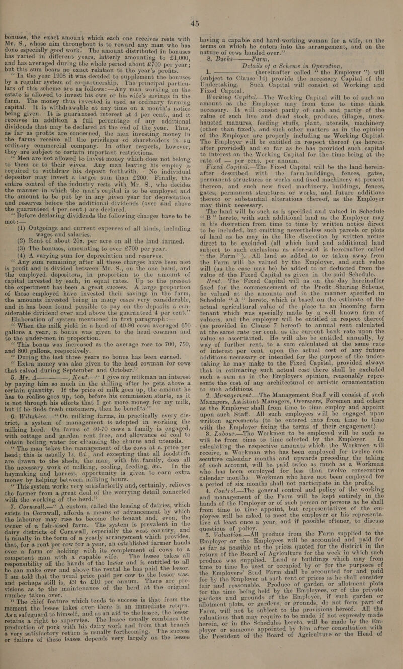 bonuses, the exact amount which each one receives rests with Mr. S8., whose aim throughout is to reward any man who has done especially good work. The amount distributed in bonuses has varied in different years, latterly amounting to £1,000 and has averaged during the whole period about £700 per year; but this sum bears no exact relation to the year’s profits. : ““In the year 1908 it was decided to supplement the bonuses by a regular system of co-partnership. The principal particu- lars of this scheme are as follows: Any man working on the estate is allowed to invest his own or his wife’s savings in the farm. The money thus invested is used as ordinary farming capital. It is withdrawable at any time on a month’s notice being given. It is guaranteed interest at 4 per cent., and it receives in addition a full percentage of any additional dividends that may be declared at the end of the year. Thus, as far as profits are concerned, the men investing money in the farms receive all the privileges of shareholders in an ordinary commercial company. In other respects, however, they are subject to certain important restrictions. ‘““ Men are not allowed to invest money which does not belong to them or to their wives. Any man leaving his employ 1s required to withdraw his deposit forthwith. - No individual depositor may invest a larger sum than £200. Finally, the entire control of the industry rests with Mr. S., who decides the manner in which the man’s capital is to be employed ad the amount to be put by in any given year for depreciation and reserves before the additional dividends (over and above the guaranteed 4 per cent.) are declared. i Before declaring dividends the following charges have to be met :— (1) Outgoings and current expenses of all kinds, including wages and salaries. (2) Rent of about 25s. per acre on all the land farmed. (3) The bonuses, amounting to over £700 per year. (4) A varying sum for depreciation and reserves. * Any sum remaining after all these charges have been met is profit and is divided between Mr. S., on the one hand, and the employed, depositors, in proportion to the amount of capital invested by each, in equal rates. Up to the preseat the experiment has been a great success. A large proportion of those employed have invested their savings in the farm, the amounts invested being in many cases very considerable, and it has been found possible to pay on the deposits a con- siderable dividend over and above the guaranteed 4 per cent.’’ Elaboration of system mentioned in first paragraph :— *¢ When the milk yield in a herd of 40-80 cows averaged 650 gallons a year, a bonus was given to the head cowman and to the under-men in proportion. ‘‘ This bonus was increased as the average rose to 700, 750, and 800 gallons, respectively. “ During the last three years no bonus has been earned. ‘¢ Extra money was also given to the head cowman for cows that calved during September and October.” 5. Mr. A———_——_, Kent.—“‘‘ I give my milkman an interest certain quantity. If the price of milk goes up, the amount he has to realise goes up, too, before his commission starts, as it is not through his efforts that I get more money for my milk, but if he finds fresh customers, then he benefits.’’ 6. Wiltshire—‘ On milking farms, in practically every dis- trict, a system of management is adopted in working the milking herd. On farms of 40-70 cows a family is engaged, with cottage and garden rent free, and allowance of coal to “The man takes the management of the cows at a price per head; this is usually 1s. 6d., and excepting that all foodstuffs are drawn to the sheds, the man, with his family, does all the necessary work of milking, cooling, feeding, &c. In the haymaking and harvest, opportunity is given to earn extra money by helping between milking hours. _ This system works very satisfactorily and, certainly, relieves the farmer from a great deal of the worrying detail connected with the working of the herd.” 7. Cornwall.— A custom, called the leasing of dairies, which exists in Cornwall, affords a means of advancement by which the labourer may rise to become the tenant and, even, the owner of a fair-sized farm. The system is prevalent in the dairy districts of Cornwall, especially the west country, _and is usually in the form of a yearly arrangement which provides, that, for a rent per cow for a year, an established farmer hands over a farm or holding with its complement of cows to a competent man with a capable wife. The lessee takes all responsibility off the hands of the lessor and is entitled to all above the rental he has paid the lessor. T am told that the usual price paid per cow to the lessor was, and perhaps still is, £9 to £10 per annum. There are pro- visions as to the maintenance of the herd at the original number taken over. ; -« The chief feature which tends to success is that from the moment the lessee takes over: there is an immediate return. As a safeguard to himself, and as an aid to the lessee, the lessor retains a right to supervise. The lessee usually combines the production of pork with his dairy work and from that branch a very satisfactory return is usually forthcoming. The success ; depends very largely on the lessee having a capable and hard-working woman for a wife, on the terms on which he enters into the arrangement, and on the nature of cows handed over.” 8. Bucks Farm. Details of a Scheme in Operation. 1, —_______ (hereinafter called ‘‘ the Employer ’') will (subject to Clause 14) provide the necessary Capital of the Undertaking. Such Capital will consist of Working and Fixed Capital. Working Capital—The Working Capital will be of such an amount as the Kmployer may from time to time think necessary. It will consist partly of cash and partly of the value of such live and dead stock, produce, tillages, unex- hausted manures, feeding stuffs, plant, utensils, machinery (other than fixed), and such other matters as in the opinion of the Employer are properly including as Working Capital. The Employer will be entitled in respect thereof (as herein- after provided) and so far as he has provided such capital to interest on the Working Capital for the time being at the rate of — per cent. per annum. Fixed Capital.—The Fixed Capital will be the land herein- after described with the farm-buildings, fences, gates, permanent structures or works and fixed machinery at present thereon, and such new fixed machinery, buildings, fences, gates, permanent structures or works, and future additions thereto or substantial alterations thereof, as the Employer may think necessary. The land will be such as is specified and valued in Schedule ‘© B” hereto, with such additional land as the Employer may in his discretion from time to time by written notice direct to be included, but omitting nevertheless such parcels or plots of land as he may in the like discretion by written notice direct to be excluded (all which land and additional land subject to such exclusions as aforesaid is hereinafter called ‘the Farm’’).. All land so added to or taken away from the Farm will be valued by the Employer, and such value will (as the case may be) be added to or deducted from the value of the Fixed Capital as given in. the said Schedule. Rent.—The Fixed Capital will as on the day hereinafter fixed for the commencement of the Profit Sharing Scheme, be valued at the amounts and in the manner specified in Schedule ‘‘ A ’”’ hereto, which is based on the estimate of the actual agricultural value of the place to an incoming farm tenant which was specially made by a well known firm of valuers, and the employer will be entitled in respect thereof at the same rate per cent. as the current bank rate upon the value so ascertained. He will also be entitled annually, by way of further rent, to a sum calculated at the same ‘rate of interest per cent. upon the actual cost of any future additions necessary or intended for the purpose of the under- taking he may make to the Fixed Capital, provided always that in estimating such actual cost there shall be excluded such a sum as in the Employers opinion, reasonably repre- sents the cost of any architectural or artistic ornamentation to such additions. 2. Management.—The Management Staff will consist of such Managers, Assistant Managers, Overseers, Foremen and others as the Employer shall from time to time employ and appoint upon such Staff. All such employees will be engaged upon written agreements (to be entered into from time to time with the Employer fixing the terms of their engagement). 3. Labour—The Workmen to be employed will be such: as will be from time to time selected by the Employer. In calculating the respective amounts which the Workmen will receive, a Workman who has been employed for twelve con- secutive calendar months and upwards preceding the taking of such account, will be paid twice as much as a Workman who has been employed for less than twelve consecutive calendar months. Workmen who have not been employed for a period of six months shall not participate in the profits. 4. Control._The general control and policy of the working and management of the Farm will be kept entirely in the hands of the Employer or of such person or persons as he shall from time to time appoint, but representatives of the em- ployees will be asked to meet the employer or his representa- tive at least once a year, and if possiblé oftener, to discuss questions of policy. ; 5. Valuation.—All produce from the Farm supplied to the Employer or the Employees will be accounted and paid for as far as possible at the prices quoted for the district in the return of the Board of Agriculture for the week in which such produce was supplied. Land or buildings which may from time to time be used or occupied by or for the purposes of the Employers’ Stud Farm shall be accounted for and paid for by the Employer at such rent or prices as he shall consider fair and reasonable. Produce of garden or allotment plots for the time being held by the Employees, or of the private gardens and grounds of the Employer, if such garden or allotment plots, or gardens, or grounds, do not form part of Farm, will not be subject to the provisions hereof. All the valuations that may require to be made, if not expressly made herein, or in the Schedules hereto, will be made by the Km- ployer or someone appointed by him after consultation with the President of the Board of Agriculture or the Head of