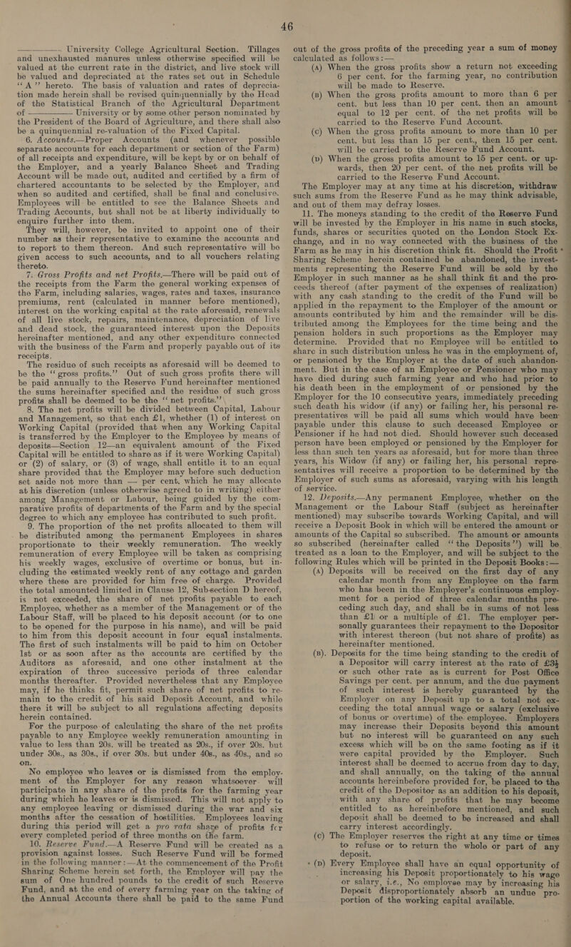 —__——.. University College Agricultural Section. Tillages and unexhausted manures unless otherwise specified will be valued at the current rate in the district, and live stock will be valued and depreciated at the rates set out in Schedule ‘“A”’ hereto. The basis of valuation and rates of deprecia- tion made herein shall be revised quinyuennially by the Head of the Statistical Branch of the Agricultural Department of University or by some other person nominated by the President of the Board of Agriculture, and there shall also be a quinquennial re-valuation of the Fixed Capital. 6. Accownts——Proper Accounts (and whenever possible separate accounts for each department or section of the Farm) of all receipts and expenditure, will be kept by or on behalf of the Employer, and a yearly Balance Sheet and Trading Account will be made out, audited and certified by a firm of chartered accountants to be selected by the Employer, and when so audited and certified, shall be final and conclusive. Employees will. be entitled to see the Balance Sheets and Trading Accounts, but shall not be at liberty individually to enquire further into them. They will, however, be invited to appoint one of their number as their representative to examine the accounts and to report to them thereon. And such representative will be given access to such accounts, and to all vouchers relating thereto. 7. Gross Profits and net Profits—There will be paid out of the receipts from the Farm the general working expenses of the Farm, including salaries, wages, rates and taxes, insurance premiums, rent (calculated in manner before mentioned), interest on the working capital at the rate aforesaid, renewals of all live stock, repairs, maintenance, depreciation of live and dead stock, the guaranteed interest upon the Deposits hereinafter mentioned, and any other expenditure connected with the business of the Farm and properly payable out of its receipts. The residue of such receipts as aforesaid will be deemed to be the “‘ gross profits.’”? Out of such gross profits there will be paid annually to the Reserve Fund hereinafter mentioned the sums hereinafter specified and the residue of such gross profits shall be deemed to be the “‘ net profits.’ 8. The net profits will be divided between Capital, Labour and Management, so that each £1, whether (1) of interest on Working Capital (provided that when any Working Capital is transferred by the Emplcyer to the Employee by means of deposits—Section 12—an equivalent amount of the Fixed Capital will be entitled to share as if it were Working Capital) or (2) of salary, or (3) of wage, shall entitle it to an equal share provided that the Employer may before such deduction set aside not more than — per cent. which he may allocate at his discretion (unless otherwise agreed to in writing) either among Management or Labour, being guided by the com- parative profits of departments of the Farm and by the special degree to which any employee has contributed to such profit. 9. The proportion of the net profits allocated to them will _ be distributed among the permanent Employees in shares proportionate to their weekly remuneration. The weekly remuneration of every Employee will be taken as comprising his weekly wages, exclusive of overtime or bonus, but in- cluding the estimated weekly rent of any cottage and garden where these are provided for him free of charge. Provided the total amounted limited in Clause 12, Subsection D hereof, is not exceeded, the share of net profits payable to each Employee, whether as a member of the Management or of the Labour Staff, will be placed to his deposit account (or to one to be opened for the purpose in his name), and will be paid to him from this deposit account in four equal instalments. The first of such instalments will be paid to him on October lst or as soon after as the accounts are certified by the Auditors as aforesaid, and one other instalment at the expiration of three successive periods of three calendar months thereafter. Provided nevertheless that any Employee may, if he thinks fit, permit such share of net profits to re- main to the credit of his said Deposit Account, and while there it will be subject to all regulations affecting deposits herein contained. For the purpose of calculating the share of the net profits payable to any Employee weekly remuneration amounting in value to less than 20s. will be treated as 20s., if over 20s. but under 30s., as 30s., if over 30s. but under 40s., as 40s., and so on. No employee who leaves or is dismissed from the employ- ment of the Employer for any reason whatsoever. will participate in any share of the profits for the farming year during which he leaves or is dismissed. This will not apply to any employee leaving or dismissed during the war and six months after the cessation of hostilities. Employees leaving during this period will get a pro rata share of profits fcr every completed period of three months on the farm. 10. Reserve Fund.—A Reserve Fund will be created as a provision against losses. Such Reserve Fund will be formed in the following manner :—At the commencement of the Profit Sharing Scheme herein set forth, the Employer will pay the sum of One hundred pounds to the credit of such Reserve Fund, and at the end of every farming year on the taking of the Annual Accounts there shall be paid to the same Fund out of the gross profits of the preceding year a sum of money calculated as follows :— (4) When the gross profits show a return not exceeding 6 per cent. for the farming year, no contribution will be made to Reserve. (ns) When the gross profits amount to more than 6 per cent. but less than 10 per cent. then an amount equal to 12 per cent. of the net profits will be carried to the Reserve Fund Account. (c) When the gross profits amount to more than 10 per cent. but less than 15 per cent., then 15 per cent. will be carried to the Reserve Fund Account. (b) When the gross profits amount to 15 per cent. or up- wards, then 20 per cent. of the net profits will be carried to the Reserve Fund Account. The Employer may at any time at his discretion, withdraw such sums from the Reserve Fund as he may think advisable, and out of them may defray losses. 11. The moneys standing to the credit of the Reserve Fund will be invested by the Employer in his name in such stocks, funds, shares or securities quoted on the London Stock Ex- change, and in no way connected with the business of the Farm as he may in his discretion think fit. Should the Profit Sharing Scheme herein contained be abandoned, the invest- ments representing the Reserve Fund will be sold by the Employer in such manner as he shall think fit and the pro- ceeds thereof (after payment of the expenses of realization) with any cash standing to the credit of the Fund will be applied in the repayment to the Employer of the amount or amounts contributed by him and the remainder will be dis- tributed among the Employees for the time being and the pension holders in such proportions as the Employer may determine. Provided that no Employee will be entitled to share in such distribution unless he was in the employment of, al —— + Pte ee ht ment. But in the case of an Employee or Pensioner who may have died during such farming year and who had prior to his death been in the employment of or pensioned by the Employer for the 10 consecutive years, immediately preceding suck death his widow (if any) or failing her, his personal re- presentatives will be paid all sums which would have been payable under this clause to such deceased Employee or Pensioner if he had not died. Should however such deceased person have been employed or pensioned by the Employer for less than such ten years as aforesaid, but for more than three years, his Widow (if any) or failing her, his personal repre- sentatives will receive a proportion to be determined by the Kmployer of such sums as aforesaid, varying with his length of service. 12. Deposits—Any permanent Employee, whether on the Management or the Labour Staff (subject as hereinafter mentioned) may subscribe towards Working Capital, and will receive a Deposit Book in which will be entered the amount or so subscribed (hereinafter called treated as a loan to the Employer, and will be subject to the following Rules which will be printed in the Deposit Books : — (A) Deposits will be received on the first day of any calendar month from any Employee on the farm who has been in the Employer’s continuous employ- ment for a period of three calendar months pre- than £1) or a multiple of £1. The employer per- sonally guarantees their repayment to the Depositor with interest thereon (but not share of profits) as hereinafter mentioned. : (B). Deposits for the time being standing to the credit of a Depositor will carry interest at the rate of £34 or such other rate as is current for Post Office Savings per cent. per annum, and the due payment of such interest is hereby guaranteed by the Employer on any Deposit up to a total not ex- ceeding the total annual wage or salary (exclusive of bonus or overtime) of the employee. Employers may increase their Deposits beyond this amount but no interest will be guaranteed on any such were capital provided by the Employer. Such interest shall be deemed to accrue from day to day, credit of the Depositor as an addition to his deposit, with any share of profits that he may become entitled to as hereinbefore mentioned, and such deposit shall be deemed to be increased and shall carry interest accordingly. to refuse or to return the whole or part of any deposit. » (p) Every Employee shall have an equal opportunity of d increasing his Deposit proportionately to his wage or salary, 2.e., No employee may by increasing his Deposit disproportionately absorb an undue _pro- portion of the working capital available.