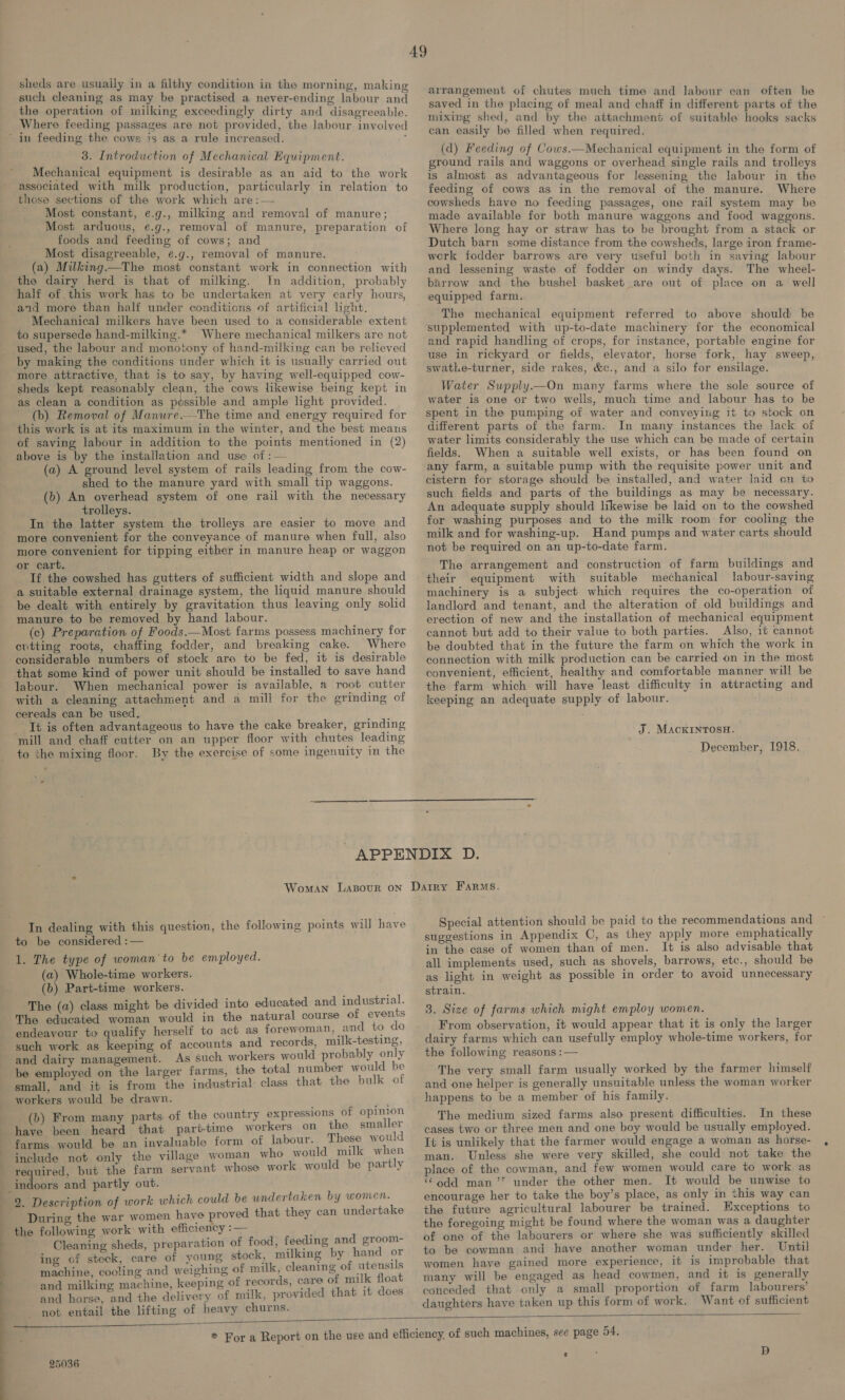 sheds are usually in a filthy condition in the morning, making such cleaning as may be practised a never-ending labour and the operation of milking exceedingly dirty and disagreeable. Where feeding passages are not provided, the labour involved 3. Introduction of Mechanical Equipment. Mechanical equipment is desirable as an aid to the work associated with milk production, particularly in relation to those sections of the work which are :— Most constant, e.g., milking and removal of manure; Most arduous, e.g., removal of manure, preparation of foods and feeding of cows; and Most disagreeable, e.g., removal of manure. (a) Milking.—The most constant work in connection with the dairy herd is that of milking. Im addition, probably half of this work has to be undertaken at very early hours, and more than half under conditions of artificial light. Mechanical milkers have been used to a considerable extent to supersede hand-milking.* Where mechanical milkers are not used, the labour and monotony of hand-milking can be relieved by making the conditions under which it is usually carried out more attractive, that is to say, by having well-equipped cow- sheds kept reasonably clean, the cows likewise being kept in as clean a condition as possible and ample light provided. (b) Removal of Manure.—The time and energy required for this work is at its maximum in the winter, and the best means of saving labour in addition to the points mentioned in (2) above is by the installation and use of :— (a) A ground level system of rails leading from the cow- shed to the manure yard with small tip waggons. (b) An overhead system of one rail with the necessary trolleys. In the latter system the trolleys are easier to move and more convenient for the conveyance of manure when full, also more convenient for tipping either in manure heap or waggon or cart. If the cowshed has gutters of sufficient width and slope and a suitable external drainage system, the liquid manure should be dealt with entirely by gravitation thus leaving only solid manure to be removed by hand labour. (c) Preparation of Foods.—Most farms possess machinery for evtting roots, chaffing fodder, and breaking cake. Where considerable numbers of stock are to be fed, it is desirable that some kind of power unit should be installed to save hand labour. When mechanical power is available, a root cutter with a cleaning attachment and a mill for the grinding of cereals can be used. It is often advantageous to have the cake breaker, erinding mill and chaff cutter on an upper floor with chutes leading to the mixing floor. By the exercise of some ingenuity in the arrangement of chutes much time and labour can often be saved in the placing of meal and chaff in different parts of the mixing shed, and by the attachment of suitable hooks sacks can easily be filled when required. (d) Feeding of Cows.—Mechanical equipment in the form of ground rails and waggons or overhead single rails and trolleys is almost as advantageous for lessening the labour in the feeding of cows as in the removal of the manure. Where cowsheds have no feeding passages, one rail system may be made available for both manure waggons and food waggons. Where long hay or straw has to be brought from a stack or Dutch barn some distance from the cowsheds, large iron frame- werk fodder barrows are very useful both in saving labour and lessening waste of fodder on windy days. The wheel- barrow and the bushel basket are out of place on a well equipped farm. The mechanical equipment referred to above should be supplemented with up-to-date machinery for the economical and rapid handling of crops, for instance, portable engine for use in rickyard or fields, elevator, horse fork, hay sweep, swatLe-turner, side rakes, &c., and a silo for ensilage. Water Supply.—On many farms where the sole source water is one or two wells, much time and labour has to spent in the pumping of water and conveying it to stock on different parts of the farm. In many instances the lack of water limits considerably the use which can be made of certain fields. When a suitable well exists, or has been found on any farm, a suitable pump with the requisite power unit and cistern for storage should be installed, and water laid cn to such fields and parts of the buildings as may be necessary. An adequate supply should likewise be laid on to the cowshed for washing purposes and to the milk room for cooling the milk and for washing-up. Hand pumps and water carts should not be required on an up-to-date farm. The arrangement and construction of farm buildings and their equipment with suitable mechanical labour-saving machinery is a subject which requires the co-operation of landlord and tenant, and the alteration of old buildings and erection of new and the installation of mechanical equipment cannot but add to their value to both parties. Also, it cannot be doubted that in the future the farm on which the work in connection with mill production can be carried on in the most convenient, efficient, healthy and comfortable manner will be the farm which will have least difficulty in attracting and keeping an adequate supply of labour. of be J. MAcKINTOSH. December, 1918. In dealing with this question, the following points will have to be considered :— 1. The type of woman'to be employed. (a) Whole-time workers. (b) Part-time workers. The (a) class might be divided into educated and industrial. : endeavour to qualify herself to act as forewoman, and to do such work as keeping of accounts and records, milk-testing, and dairy management. As such workers would probably only be employed on the larger farms, the total number would be small, and it is from the industrial: class that the bulk of workers would be drawn. ie (b) From many parts of the country expressions of opinion have been heard that part-time workers on the smaller farms would be an invaluable form of labour. These would include not only the village woman who would milk when required, but the farm servant whose work would be partly indoors and partly out. uld be undertaken by women. During the war women have proved that they can undertake the following work: with efficiency :— Cleaning sheds, preparation of food, feeding and groom- ing of stock, care of young stock, milking by hand or machine, cooling and weighing of milk, cleaning of utensils and milking machine, keeping of records, care of milk float and horse, and the delivery of milk, provided that it does not entail the lifting of heavy churns. Special attention should be paid to the recommendations and suggestions in Appendix C, as they apply more emphatically in the case of women than of men. It is also advisable that all implements used, such as shovels, barrows, etc., should be as light in weight as possible in order to avoid unnecessary strain. 3. Size of farms which might employ women. From observation, it would appear that it is only the larger dairy farms which can usefully employ whole-time workers, for the following reasons :— The very small farm usually worked by the farmer himself and one helper is generally unsuitable unless the woman worker happens to be a member of his family. The medium sized farms also present difficulties. In these cases two or three men and one boy would be usually employed. It is unlikely that the farmer would engage a woman as horse- man. Unless she were very skilled, she could not take the place of the cowman, and few women would care to work as “odd man’? under the other men. It would be unwise to encourage her to take the boy’s place, as only in this way can the future agricultural labourer be trained. Exceptions to the foregoing might be found where the woman was a daughter of one of the labourers or where she was sufficiently skilled to be cowman and have another woman under her. Until women have gained more experience, it is improbable that many will be engaged as head cowmen, and it is generally conceded that only a small proportion of farm labourers’ daughters have taken up this form of work. Want of sufficient 25036