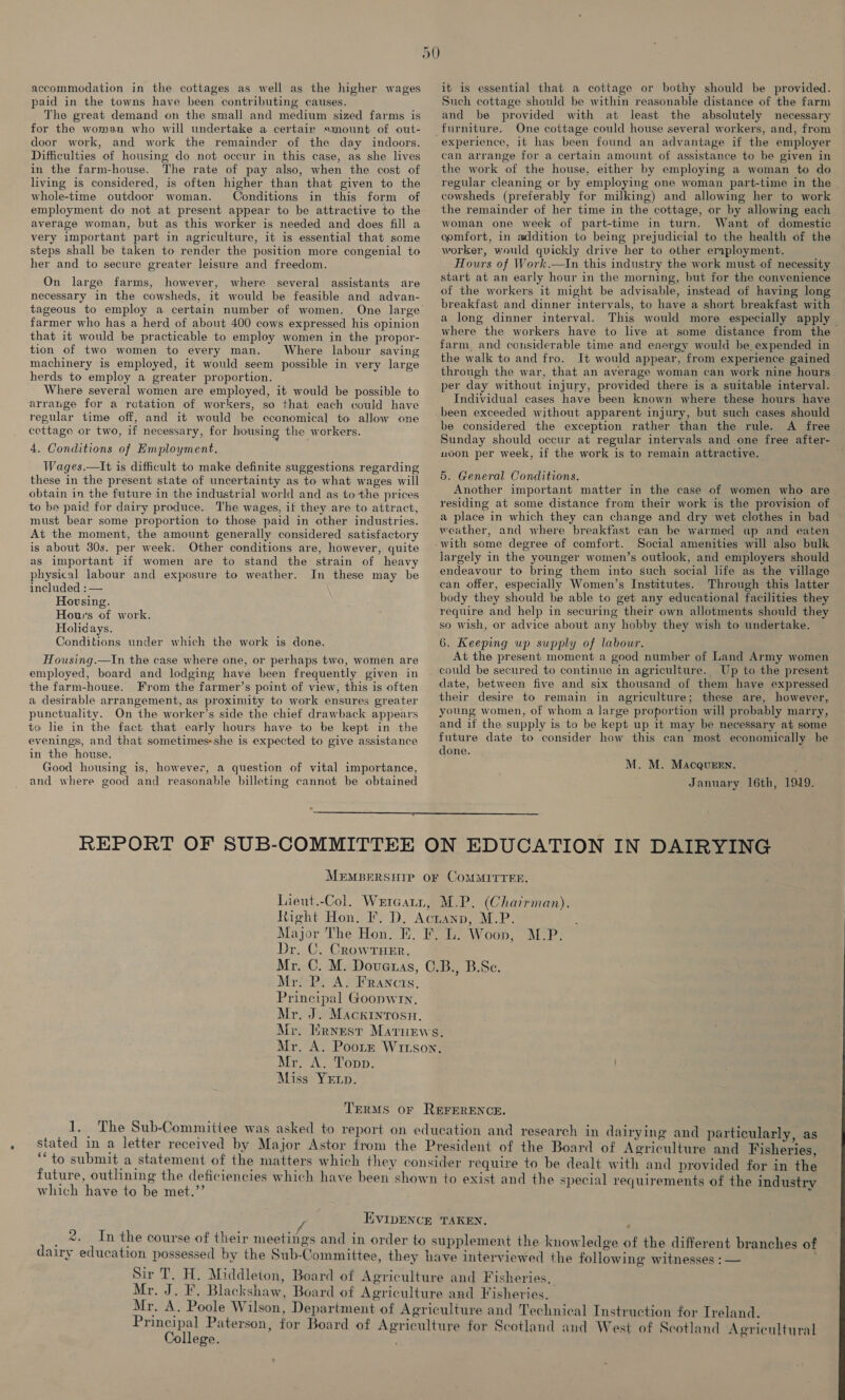 paid in the towns have been contributing causes. The great demand on the small and medium sized farms is for the woman who will undertake a certair mount of out- door work, and work the remainder of the day indoors. Difficulties of housing do not occur in this case, as she lives in the farm-house. The rate of pay also, when the cost of living is considered, is often higher than that given to the whole-time outdoor woman. Conditions in this form of employment do not at present appear to be attractive to the average woman, but as this worker is needed and does fill a very important part in agriculture, it is essential that some steps shall be taken to render the position more congenial to her and to secure greater leisure and freedom. On large farms, however, where several assistants are necessary in the cowsheds, it would be feasible and advan- tageous to employ a certain number of women. One large farmer who has a herd of about 400 cows expressed his opinion that it would be practicable to employ women in the propor- tion of two women to every man. Where labour saving machinery is employed, it would seem possible in very large herds to employ a greater proportion. Where several women are employed, it would be possible to arrange for a rotation of workers, so that each could have regular time off, and it would be cconomical to allow one cottage or two, if necessary, for housing the workers. 4. Conditions of Employment. Wages.—lIt is difficult to make definite suggestions regarding these in the present state of uncertainty as to what wages will obtain in the future in the industrial world and as tothe prices to ba paid for dairy produce. The wages, if they are to attract, must bear some proportion to those paid in other industries. At the moment, the amount generally considered satisfactory is about 30s. per week. Other conditions are, however, quite as important if women are to stand the strain of heavy physical labour and exposure to weather. In these may be included : — Hovsing. Hours of work. Holidays. Conditions under which the work is done. Housing.—In the case where one, or perhaps two, women are employed, board and lodging have been frequently given in the farm-house. From the farmer’s point of view, this is often a desirable arrangement, as proximity to work ensures greater punctuality. On the worker’s side the chief drawback appears to le in the fact that early hours have to be kept in the evenings, and that sometimes-she is expected to give assistance in the house. Good housing is, however, a question of vital importance, and where good and reasonable billeting cannot be obtained Such cottage should be within reasonable distance of the farm and be provided with at least the absolutely necessary One cottage could house several workers, and, from experience, it has been found an advantage if the employer can arrange for a certain amount of assistance to be given in the work of the house, either by employing a woman to do regular cleaning or by employing one woman part-time in the cowsheds (preferably for milking) and allowing her to work the remainder of her time in the cottage, or by allowing each woman one week of part-time in turn. Want of domestic comfort, in addition to being prejudicial to the health of the worker, would quickly drive her to other employment. Hours of Work.—In this industry the work must of necessity start at an early hour in the morning, but for the convenience of the workers it might be advisable, instead of having long breakfast and dinner intervals, to have a short breakfast with a long dinner interval. This would more especially apply — where the workers have to live at some distance from the farm, and considerable time and energy would be expended in the walk to and fro. It would appear, from experience gained through the war, that an average woman can work nine hours per day without injury, provided there is a suitable interval. Individual cases have been known where these hours have been exceeded without apparent injury, but such cases should be considered the exception rather than the rule. A free Sunday should occur at regular intervals and one free after- noon per week, if the work is to remain attractive. 5. General Conditions. Another important matter in the case of women who are residing at some distance from their work is the provision of a place in which they can change and dry wet clothes in bad weather, and where breakfast can be warmed up and eaten Social amenities will also bulk largely in the younger women’s outlook, and employers should endeavour to bring them into such social life as the village can offer, especially Women’s Institutes. Through this latter body they should be able to get any educational facilities they require and help in securing their own allotments should they so wish, or advice about any hobby they wish to undertake. 6. Keeping up supply of labour. At the present moment a good number of Land Army women could be secured to continue in agriculture. Up to the present date, between five and six thousand of them have expressed their desire to remain in agriculture; these are, however, young women, of whom a large proportion will probably marry, and if the supply is to be kept up it may be necessary at some future date to consider how this can most economically be done. M. M. MacquEEn. January 16th, 1919. Dr. C. Crowrnrer. Principal Goonwin. Mr. J. Macxintosu Mr. A. Yopp. Miss YELpD. and particularly, as future, outlining which have to be met.’’ alt with and provided for in the and the special requirements of the industry 9 ~~. In the course of their meetin Principal Paterson College.