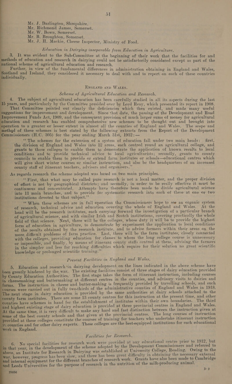 Mr. J. Darlington, Shropshire. Mr. Richmond James, Somerset. Mr. W. Bown, Somerset. Mr. B. Broughton, Somerset. Mr. J. HW. Mackie, Cheese Inspector, Ministry of Food. Lducation in Dairying inseparable from Education in Agricuiture. 3. It was evident to the Sub-Committee at the beginning of their work that the facilities for and ethods of education and research in dairying could not be satisfactorily considered except as part of the ational scheme of agricultural education and research. Further, in view of the fundamental differences in administration obtaining in England and Wales, Scotland and Ireland, they considered it necessary to deal with and to report on each of these countries individually, ENGLAND AND WALES. Scheme of Agricultural Education and Research. 4. The subject of agricultural education has been carefully studied in all its aspects during the last 15 years, and particularly by the Committee presided over by Lord Reay, which presented its report in 1908. That Committee pointed out clearly the deficiencies which then existed, and made many useful suggestions for improvement and development. Since that date, the passing of the Development and Road Improvement Funds Act, 1909, and the consequent provision of much larger sums of money for agricultural education and research has enabled comprehensive new schemes to be thought out and brought into peration to a greater or lesser extent in almost all the counties of England and Wales. The scope and methgd of these schemes is best stated by the following extracts from the Report of the Development Commissioners (H.C. 305) for the year ending March 3lst, 1912:— ‘‘The schemes for the extension of a system of education fall under two main heads: first, the division of England and Wales into 12 areas, each centred round an agricultural college, and grants to those colleges to enable them to demonstrate the application of known results to local conditions and to provide technical advice to local agriculturists; secondly, grants to county councils to enable them to provide or extend farm institutes or schools—educational centres which will give short winter courses or similar instruction, and also be the headquarters of an increased county staff of itinerant teachers, advisers and organisers..’ - As regards research the scheme adopted was based on two main principles. ‘‘Wirst, that what may be called pure research is not a local matter, and the proper division of effort is not by geographical districts; and secondly, in order to be really effective it must be continuous and concentrated. Attempts have therefore been made to divide agricultural science into 11 main branches, and to provide for systematic research into each of these at one or two institutions devoted to that subject.” ‘“ When these schemes are in full operation the Commissioners hope to see an organic system of research, technical advice and education covering the whole of England and Wales. At the head will be the research institutes, each carrying forward the investigation of a particular branch of agricultural science, and with similar Irish and Scotch institutions, covering practically the whole field of that science. Next, there will be the colleges, whose duty it will be to provide the highest form of education in agriculture, to demonstrate by experiment the application to local conditions of the results obtained by the research institute, and to advise farmers within their areas on the more. difficult problems of farm practice. Last, there will be the farm institutes, closely connected with the colleges, providing education for classes to whom the long college course is unnecessary or impossible, and finally, by means of itinerant county staffs centred at them, advising the farmers in the simpler and less far reaching difficulties which require for their solution no great scientific knowledge or prolonged scientitic training.”’ ee Present Facilities in England and Wales. 5. Education and research *in dairying development on the lines indicated in the above scheme have Leen greatly hindered by the war. The existing facilities consist of three stages of dairy education provided by County Education Authorities. The first stage takes the form of itinerant instruction, including courses in cheesemaking and buttermaking at different centres in the counties, and advisory visits to dairies and farms. The instruction in cheese and butter-making 1s frequently provided by travelling schools, and such Courses were carried out in fully two-thirds of the administrative counties of England and Wales in 1918. The next stage in dairy education is provided by the same authorities at dairy schools attached to the county farm institutes. There are some 13 county centres for this instruction at the present time, and other counties have schemes in hand for the establishment of institutes within their own boundaries. The third nd highest existing stage of dairy education is provided at three provincial centres in England and Wales. t the same time, it is very difficult to make any hard and fast distinction between the instruction piven at ome of the best county schools and that given at the provincial centres. The long courses of instruction rovided at these colleges constitute the courses of training for teachers who undertake itinerant instruction i: counties and for other dairy experts. These colleges are the best-equipped institutions for such educational ork in England. Facilities for Research. research work were provided at any educational centre prior to 1912, but scheme adopted by the Development Commissioners and referred to bove, an Institute for Research in Dairying was established at University College, Reading. Owing to the ar however progress has been slow, and there has been great difficulty in obtaining the necessary poner t nd internal equipment for the different branches of research work. Grants have also been made is Cambridge nd Teeds Universities for the purpose of research in the vutrition of the milk-producing animal. 6. No special facilities for n that year, in the development of the D 2 25036
