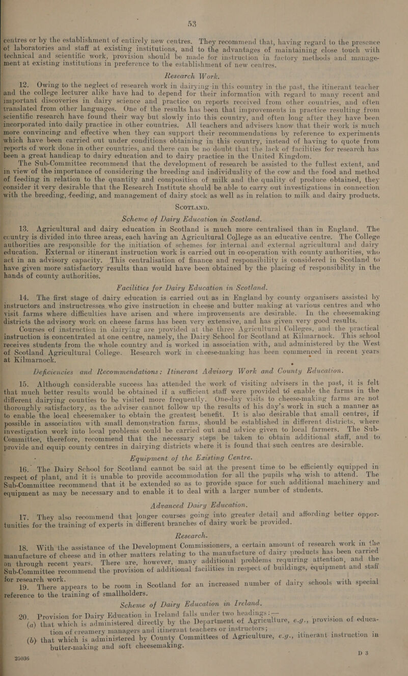 | ks ce the ane of entirely new centres. They recommend that, having regard to the presence i. ht it aot at ie at existing institutions, and to the advantages of maintaining close touch with nical and scientific work, provision should be made for instruction in factory methods and manage- /ment at existing institutions in preference to the establishment of new centres. 12. Owing to the neglect of research work in dairying-in this country in the past, the itinerant teacher and the college lecturer alike have had to depend for their information with regard to many recent and ‘important discoveries in dairy science and practice on reports received from other countries, and often twanslated from other languages. One of the results has been that improvements in practice See SS from ‘seientific research have found their way but slowly into this country, and often long after they have been incorporated into daily practice in other countries. All teachers and advisers know that their work is much more convincing and effective when they can support their recommendations by reference to experiments which have been carried out under conditions obtaining in this country, instead of having to quote from reports of work done in other countries, and there can be no doubt that the lack of facilities for research has been a great handicap to dairy education and to dairy practice in the United Kingdom. The Sub-Committee recommend that the development of research be assisted to the fullest extent, and in view of the importance of considering the breeding and individuality of the cow and the food and method of feeding in relation to the quantity and composition of milk and the quality of produce obtained, they consider it very desirable that the Research Institute should be able to carry out investigations in connection with the breeding, feeding, and management of dairy stock as well as in relation to milk and dairy products. Research Work. f, ScOTLAND. Scheme of Dairy Education in Scotland. 13. Agricultural and dairy education in Scotland is much more centralised than in England. The ccuntry is divided into three areas, each having an Agricultural College as an educative centre. The College authorities are responsible for the initiation of schemes for internal and external agricultural and dairy education. External or itinerant instruction work is carried out in co-operation with county authorities, who act in an advisory capacity. This centralisation of finance and responsibility is considered in Scotland tu have given more satisfactory results than would have been obtained by the placing of responsibility in the hands of county authorities. : Facilities for Dairy Education in Scotland. 14, The first stage of dairy education is carried out as in England by county organisers assisted by instructors and instructresses who give instruction in cheese and butter making at various centres and who visit farms where difficulties have arisen and where improvements are desirable. In the cheesemaking districts the advisory work on cheese farms has been very extensive, and has given very good results. _ Courses of instruction in dairying are provided at the three Agricultural Colleges, and the practical instruction is concentrated at one centre, namely, the Dairy School for Scotland at Kilmarnock. This school Yeceives students from the whole country and is worked in association with, and administered by the West of Scotland Agricultural College. Research work in cheese-making has been commenced in recent years at Kilmarnock. : s Deficiencies and Recommendations: Itinerant Advisory Work and County Education. 15. Although considerable success has attended the work of visiting advisers in the past, 1% is felt that much better results would be obtained if a sufficient staff were provided to enable the farms in the different dairying counties to be visited more frequently. One-day visits to cheese-making farms are not thoroughly satisfactory, as the adviser cannot follow up the results of his day’s work in such a manner as to enable the local cheesemaker to obtain the greatest benefit. I+ is also desirable that small centres, if possible in association with small demonstration farms, should be established in different districts, where investigation work into local problems could be carried out and advice given to local farmers. The Sub- Committee, therefore, recommend that the necessary steps be taken to obtain additional staff, and to provide and equip county centres in dairying districts where it is found that-such centres are desirable. 4 ; ' Equipment of the Existing Centre. 16. The Dairy School for Scotland cannot be said at the present time to be efficiently equipped in respect of plant, and it is unable to provide accommodation for all the pupils who wish to attend. The Sub-Committee recommend that it be extended so as to provide space for such additional machinery and equipment as may be necessary and to enable it to deal with a larger number of students. Advanced Dairy Education. . 17. They also recommend that longer courses going into greater detail and affording better oppor- tunities for the training of experts in different branches of dairy work be provided. Research. 18. With the assistance of the Development Commissioners, a certain amount of research work in tie manufacture of cheese and in other matters relating to the manufacture of dairy products has been carried on through recent years. There are, however, many additional problems requiring attention, and the Sub-Committee recommend the provision of additional facilities in respect of buildings, equipment and stafi for research work. 19. There appears to be room in Scotland for an incre reference to the training of smallholders. Scheme of Dairy Education in Ireland, 20. Provision for Dairy Education in Ireland falls under two headings :— (a) that which is administered directly by the Department of Agriculture, e.g., tion of creamery managers and itinerant teachers or instructors ; (b) that which is administered by County Committees of Agri butter-making and soft cheesemaking. ased number of dairy schools with special provision of educa- culture, e.g., itinerant instruction in 25036 D3