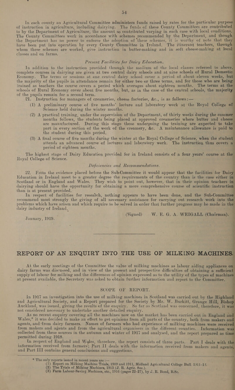 a4 In each county an Agricultural Committee administers funds raised by rates for the particular purpose of instruction in agriculture, including dairying. The funds of these County Committees are contributed to by the Department of Apriculture, the amount so contributed varying in each case with local conditions. The County Committees work in accordance with schemes recommended by the Department, and though the Department has no power to enforce the adoption of ‘these schemes, it is worthy of note that thea have been put into operation by every County Committee in Ireland. The itinerant teachers, through whom these schemes are worked, give instruction in butter-making and in soft cheese- making at local classes and on farms. Present Facilities for Dawry Education. In addition to the instruction provided through the medium of the local classes referred to above, complete courses in dairying are given at two central dairy schools and at nine schools of Rural Domestic Economy. The terms or sessions at one central dairy school cover a period of about eleven weeks, but the majority of the pupils in attendance remain for either two or three terms, and for those who are being trained as teachers the course covers a period which averages about eighteen months. The terms at the schools of Rural Economy cover about five months, but, as in the case of the central schoois, the majority of the pupils remain for a second term 21. Instruction for managers of Greaiheries: cheese factories, &amp;c., is as follows :— (1) A preliminary course of five months’ lecture and laboratory work at the Reyal College of Science held during the winter months. (2) A practical training, under the supervision of the Department, of thirty weeks during the summer months follows, the students being placed at approved creameries where butter and cheese are manufactured. During this stage those undergoing the training are expected to take | part in every section of the work of “the creamery, &amp;c. A maintenance allowance is paid to the student during this period. (3) A final course of five months during the winter at the Royal College of Science, when the student attends an advanced course of lectures and laboratory work. The instruction thus covers a period of eighteen months. The highest stage of Dairy Education provided for in Ireland consists of a four years’ course at the Royal College of Science. Deficiencies and Recommendations. 22. From the evidence placed before the Sub-Committee it would appear that the facilities for Dairy Ltueion in Ireland meet to a greater degree the requirements of the- country than is the case either in Scotland or in England and Wales. They wish to point out, however, that in their opinion teachers in dairying should have the opportunity for obtaining a more comprehensive course of scientific instruction than is at present provided. In respect of facilities for research, nothing appears to have been done, and the Sub- Committe recommend most strongly the giving of all necessary assistance for carrying out research work into the problems which have arisen and which require to be solved in order that further progress may be made in the dairy industry of Treland. (Signed) W. i. G. A. WEIGALL (Chairman). — January, 1919. ; REPORT OF AN ENQUIRY INTO THE USE OF MILKING MACHINES. At the early meetings of the Committee the value of milking machines as labour aiding appliances on dairy farms was discussed, and in view of the present and prospective difficulties of obtaining a sufficient supply of labour for milking and the differences of opinion expressed as to the utility of the types of machines at present available, the Secretary was asked to obtain further information and report to the Committee. e 4 ‘. = eo.” fo ie SCOPE OF REPORT. In 1917 an investigation into the use of milking machines in Scotland was carried out by the Highland and Agricultural Society, and a Report prepared for the Society by Mr. W. Burkitt, Grange Hill, Bishop Auckland, was issued, giving the results of the enquiry. So far as Scotland was concerned, therefore, it was not considered nec essary to undertake another detailed enquiry. As no recent enquiry covering all the machines now on the market has been carried out in England and Wales,* it was decided to make an effort to get opinions from all parts of the country, both from makers and agents, and ‘from dairy farmers. Names of “farmers who had experience of milking machines were receive from makers and agents and from the agricultural organisers in the different counties, Information was collected from 7 ay sources in the ne eS and winter of 1917 and analysed, and the report prepared as tim permitted during 1918. . Tn respect of England and Wales, therefore, the report consists of three parts. Part I deals with thd information received rock farmers; Part II deals with the information received! from makers and agents, and Part III contains general conclusions and suggestions.    * The only reports issued in recent years are :— (1) Report on Milking Machine Trials, 1909 and 1911, Midland Agricultural College Bull. 1911-12. (2) The Trials of Milking Machines, 1913 (J. R. Agric. Soc.). (3) Farm Labour-Saving “Machines, etc., 1916 (pages 22-27), by ¥. R. Bond, B.Sc. ee