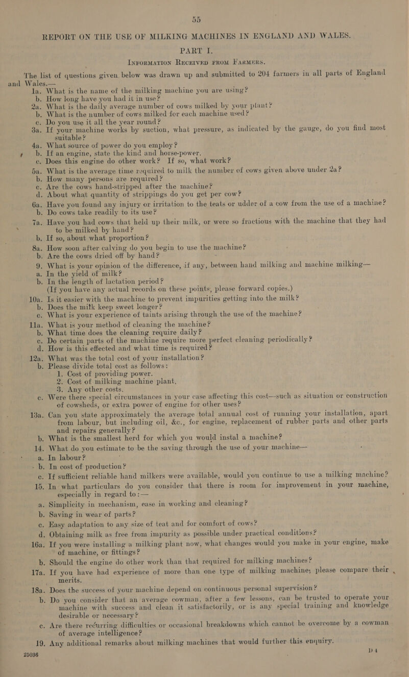 JO PARE InFORMATION RECEIVED FROM FARMERS. la. b. 9 wa. b. 13a. 14. ah SS oS og bat) ao oF 16a. 17a. eS b. 19. 25036 What is the name of the milking machine you are using? How long have you had 1¢ in use? What is the daily average number of cows milked by your plant? What is the number of cows milked for each machine used ? Do you use it all the year round? If your machine works by suction, what pressure, as indicated by the gauge, do you find most suitable ? What source of power do you employ ? If an engine, state the kind and horse-power. Does this engine do other work? If so, what work? What is the average time required to milk the number of cows given above tnder 2aP How many persons are required ? Are the cows hand-stripped after the machine? About what quantity of strippings do you get per cow? Have you found any injury or irritation to the teats or udder of a cow from the use of a machine? Do cows take readily to its use? Have you had cows that held up their milk, or were so fractious with the machine that they had to be milked by hand? If so, about what proportion ? How soon after calving do you begin to use the machine? Are the cows dried off by hand? ~ What is your opinion of the difference, if any, between hand milking and machine milkinge— In the yield of milk? In the length of lactation period ? (If you have any actual records on these points, please forward copies.) Is it easier with the machine to prevent impurities getting into the milk? Does the mitk keep sweet longer? What is your experience of taints arising through the use of the machine? What-is your method of cleaning the machine? What time does the cleaning require daily? Do certain parts of the machine require more perfect cleaning periodically ? How is this effected and what time is required ? What was the total cost of your installation ? Please divide total cost as follows: 1. Cost of providing power. 2. Cost of milking machine plant. 3. Any other costs. Were there special circumstances in your case affecting this cost—-such as situation or constructiot of cowsheds, or extra power of engine for other uses? Can you state approximately the average total annual cost of running your installation, apart from labour, but including oil, &c., for engine, replacement of rubber parts and other parts and repairs generally? What is the smallest herd for which you would instal a machine? What do you estimate to be the saving through the use of your machine— In labour? In cost of production ? If sufficient reliable hand milkers were available, would you continue to use a milking machine? In what particulars do you consider that there is room for improvement in your machine, especially in regard to :— Simplicity in mechanism, ease in working and cleaning? Saving in wear of parts? Easy adaptation to any size of teat and for comfort of cows? Obtaining milk as free from impurity as possible under practical conditions? If you were installing a milking plant now, what changes would you make in your engine, make of machine, or fittings ? Should the engine do other work than that required for milking machines ? If you have had experience of more than one type of milking machine; please compare their merits. Does the success of your machine depend on continuous personal supervision ? Do you consider that an average cowman, after a few lessons, can be trusted to operate your machine with success and clean it satisfactorily, or is any special training and knowledge desirable or necessary ? Are there recurring difficulties or occasional breakdowns which cannot be overcome by a cowman of average intelligence? Any additional remarks about milking machines that would further this enquiry.
