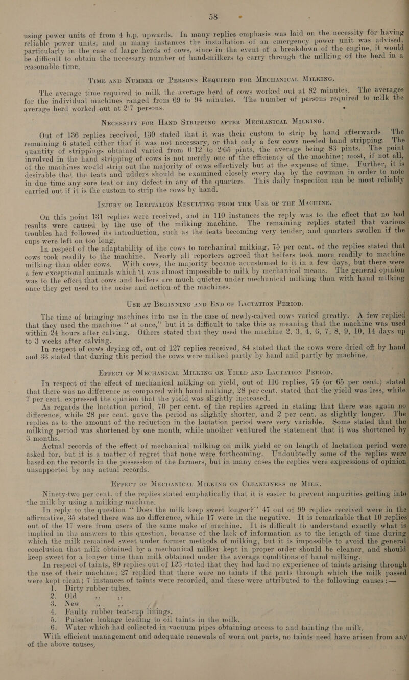 using power units of from 4 h.p. upwards. In many replies emphasis was laid on the necessity for having reliable power units, aud in many instances the installation of an emergency power unit was advised, particularly in the case of large herds of cows, since in the event of a breakdown of the engine, 1t would be difficult to obtain the necessary number of hand-milkers to carry through the milking of the herd in a reasonable time. Time anp Numper or Persons Requrrep ror MrEcHANICAL MILKING. . . . = ‘ Ty) 2 The average time required to milk the average herd of cows worked out at 82 minutes. The averages for the individual machines ranged from 69 to 94 minutes. The number of persons required to milk the average herd worked out at 2°7 persons. : Necessity ror Hanp Srrieprnc arrer MecuanitcAL MILKING. Out of 136 replies received, 130 stated that it was their custom to strip by hand afterwards. The remaining 6 stated either that 1t was not necessary, or that only a few cows needed hand stripping. The quantity of sirippings obtained varied from 0°12 to 2°65 pints, the average being 83 pints. The point | involved in the hand stripping of cows is not merely one of the efficiency of the machine; most, if not all, of the machines would strip out the majority of cows effectively but at the expense of time. Further, it 1s desirable that the teats and udders should be examined closely every day by the cowman in order to note in due time any sore teat or any defect in any of the quarters. This daily inspection can be most reliably carried out if it is the custom to strip the cows by hand. Ingury on [rrrvatton RESULTING FROM THE Usk oF THE MACHINE. On this point 131 replies were received, and in 110 instances the reply was to the effect that no bad results were caused by the use of the milking machine. The remaining replies stated that various - troubles had followed its introduction, such as the teats becoming very tender, and quarters swollen if the cups were left on too long, In respect of the adaptability of the cows to mechanical milking, 75 per cent. of the replies stated that cows took readily to the machine. Nearly all reporters agreed that heifers took more readily to machine milking than older cows. With cows, the majority became accustomed to it in a few days, but there were a few exceptional animals which it was almost impossible to milk by mechanical means. The general opinion was to the effect that cows and heifers are much quieter under mechanical milking than with hand milking once they get used to the noise and action of the machines. Uss at BreGInNiInG AND Enp or Lacration PERIOD. The time of bringing machines into use in the case of newly-calved cows varied greatly. A few replied that they used the machine ‘at once,” but it is difficult to take this as meaning that the machine was used within 24 hours after calving. Others stated that they used the machine 2, 3, 4, G, 7, 8, 9, 10, 14 days up to 3 weeks after calving. \ In respect of cows drying off, out of 127 replies received, 84 stated that the cows were dried off by hand and 33 stated that during this period the cows were milked partly by hand and partly by machine. } Errect or MECHANICAL MitxInG on YIELD AND LAacration PERtOD. P In respect of the effect of mechanical milking on yield, out of 116 replies, 75 (or 65 per cent.) stated that there was no difference as compared with hand milking, 28 per cent, stated that the yield was less, while 7 per cent, expressed the opinion that the yield was slightly increased. As regards the lactation period, 70 per cent. of the replies agreed in stating that there was again no difference, while 28 per cent. gave the period as slightly shorter, and 2 per cent. as slightly longer. The replies as to the amount of the reduction in the lactation period were very variable. Some stated that the eee period was shortened by one month, while another ventured the statement that it was shortened by 3 months. Actual records of the effect of mechanical milking on milk yield or on length of lactation period were asked for, but it is a matter of regret that none were forthcoming. Undoubtedly some of the replies were based on the records in the possession of the farmers, but in many cases the replies were expressions of opiniox unsupported by any actual records. Errect of MrecuantcaL MILnKInG oN CLEANLINESS oF MILK. Ninety-two per cent. of the replies stated emphatically that it is easier to prevent impurities getting into the milk by using a milking machine, In reply to the question ‘‘ Does the milk keep sweet longer?’’ 47 out of 99 replies received were in the affirmative, 35 stated there was no difference, while 17 were in the negative. It is remarkable that 10 replies out of the 17 were from users of the same make of machine. It is difficult to understand exactly what is implied in the answers to this question, because of the lack of information as to the length of time during which the milk remained sweet under former methods of milking, but it is impossible to avoid the general conclusion that milk obtained by a mechanical milker kept in proper order should be cleaner, and should keep sweet for a longer time than milk obtained under the average conditions of hand milking. In respect of taints, 89 replies out of 123 stated that they had had no experience of taints arising through the use of their machine; 27 replied that there were no taints if the parts through which the milk passed were kept clean; 7 instances of taints were recorded, and these were attributed to the following causes :— 1. Dirty rubber tubes. | yan 0) (GI e, 5 3. New a oe 4. Faulty rubber teat-cup linings. 5. Pulsator leakage leading to oil taints in the milk. 6. Water which had collected in vacuum pipes obtaining access to and tainting the milk, With efficient management and adequate renewals of worn out parts, no taints need have arisen from an} of the above causes, jf .