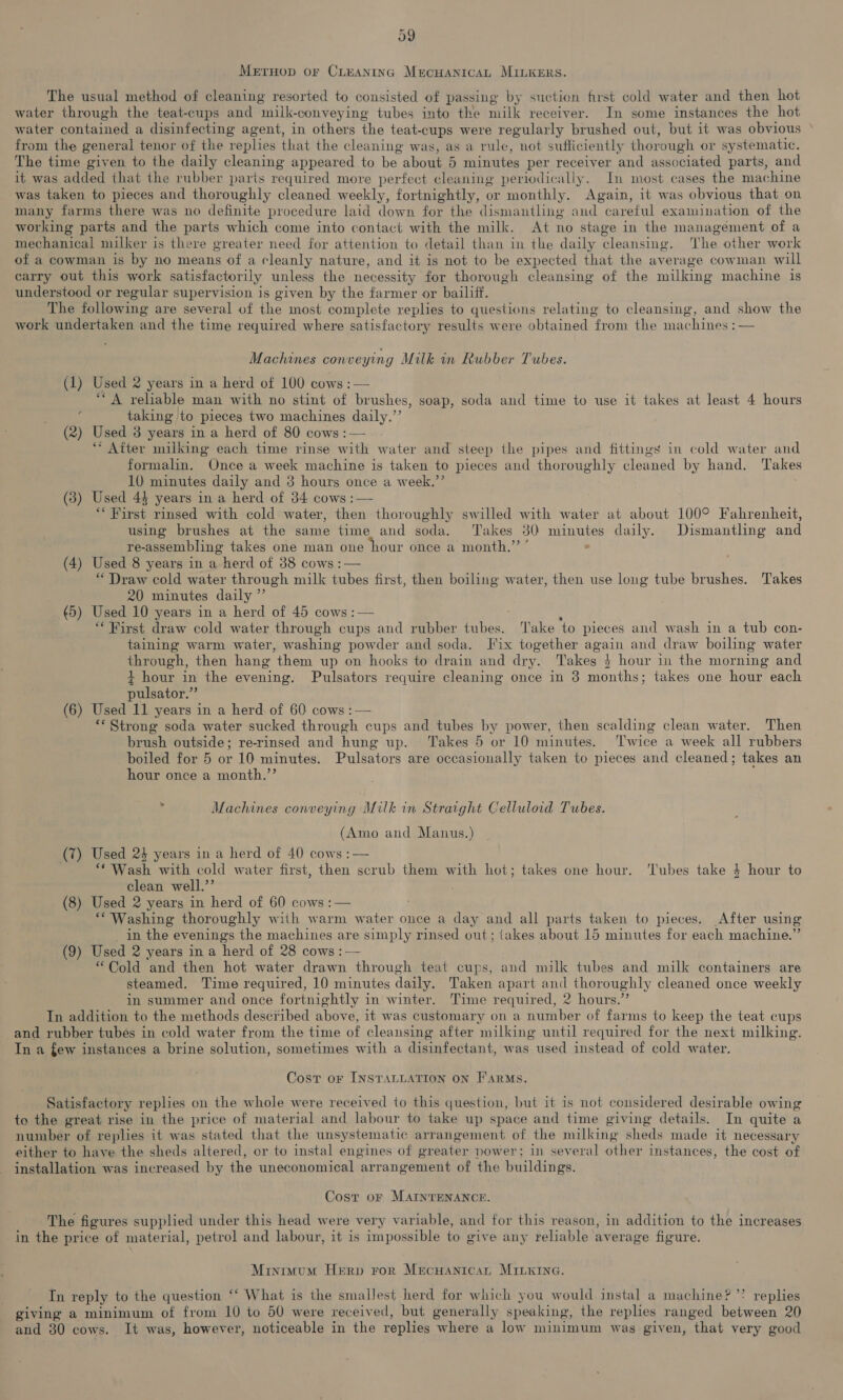 39 Merruop or CLEANING MECHANICAL MILKERS. The usual method of cleaning resorted to consisted of passing by suction first cold water and then hot water through the teat-cups and milk-conveying tubes into the milk receiver. In some instances the hot water contained a disinfecting agent, in others the teat-cups were regularly brushed out, but it was obvious © from the general tenor of the replies that the cleaning was, as a rule, not sufficiently thorough or systematic. The time given to the daily cleaning appeared to be about 5 minutes per receiver and associated parts, and it was added that the rubber parts required more perfect aati periodically. In most cases the machine was taken to pieces and thoroughly cleaned weekly, fortnightly, or monthly. Again, it was obvious that on many farms there was no definite procedure laid down for the dismantling and careful examination of the working parts and the parts which come into contact with the milk. At no stage in the management of a mechanical milker is there greater need for attention to detail than in the daily cleansing. ‘The other work of a cowman is by no means of a cleanly nature, and it is not to be expected that the average cowman. will carry out this work satisfactorily unless the necessity for thorough cleansing of the milking machine 1s understood or regular supervision is given by the farmer or bailiff. The following are several of the most complete replies to questions relating to cleansing, and show the work undertaken and the time required where satisfactory results were obtained from the machines :— Machines conveying Milk in Rubber Tubes. (1) Used 2 years in a herd of 100 cows: “A reliable man with no stint of Pevatios: soap, soda and time to use it takes at least 4 hours taking to pieces two machines manly. (i (2) Used 3 years in a herd of 80 cows: ‘After milking each time rinse witht water and steep the pipes and fittings in cold water and formalin. Once a week machine is taken to pieces and thoroughly cleaned by hand. ‘Takes 10 minutes daily and 3 hours once a week.” (3) Used 44 years in a herd of 34 cows :— “First rinsed with cold water, then thoroughly swilled with water at about 100° Fahrenheit, using brushes at the same time and soda. ‘Takes 30 minutes daily. Dismantling and re-assembling takes one man one hour once a month.” ’ ° (4) Used 8 years in a herd of 38 cows :— “ Draw cold water through milk tubes first, then boiling water, then use long tube brushes. Takes 20 minutes daily ”’ (5) Used 10 years in a herd of 45 cows : — : “First draw cold water through cups and rubber tubes. Take to pieces and wash in a tub con- taining warm water, washing powder and soda. Fix together again and draw boiling water through, then hang them up on hooks to drain and dry. Takes $4 hour in the morning and + hour in the evening. Pulsators require cleaning once in 3 months; takes one hour each pulsator.” (6) Used 11 years in a herd of 60: cows : — ** Strong soda water sucked through cups and tubes by power, then scalding clean water. Then brush outside; re-rinsed and hung up. ‘Takes 5 or 10 minutes. Twice a week all rubbers boiled for 5 or 10 minutes. Pulsators are occasionally taken to pieces and cleaned; takes an hour once a month.’’ ¢ Machines conveying Milk in Straight Celluloid Tubes. (Amo and Manus.) (7) Used 24 years in a herd of 40 cows :— ‘Wash with cold water first, then scrub them with hot; takes one hour. ‘lubes take $ hour to clean well.’’ (8) Used 2 years in herd of 60 cows :— ‘* Washing thoroughly with warm water once a day and all parts taken to pieces. After using in the evenings the machines are simply rinsed out; takes about 15 minutes for each machine.” (9) Used 2 years in a herd of 28 cows : — “Cold and then hot water drawn through teat cups, and milk tubes and milk containers are steamed. Time required, 10 minutes daily. Taken apart and thoroughly cleaned once weekly in summer and once fortnightly in winter. Time required, 2 hours.”’ In addition to the methods desci‘ibed above, it was customary on a number of farms to keep the teat cups and rubber tubés in cold water from the time of cleansing after milking until required for the next milking. In a few instances a brine solution, sometimes with a disinfectant, was used instead of cold water. Cost or INSTALLATION ON FARMS. Satisfactory replies on the whole were received to this question, but it is not considered desirable owing to the great rise in the price of material and labour to take up space and time giving details. In quite a number of replies it was stated that the unsystematic arrangement of the milking sheds made it necessary either to have the sheds altered, or to instal engines of greater power; in several other instances, the cost of installation was increased by the uneconomical arrangement of the buildings. Cost or MAINTENANCE. The figures supplied under this head were very variable, and for this reason, in addition to the increases in the price of material, petrol and labour, it is impossible to give any reliable average figure. Minimum Herp ror MecHanicat MILKING. Tn reply to the question ‘‘ What is the smallest herd for which you would instal a machine? ’? replies giving a minimum of from 10 to 50 were received, but generally speaking, the replies ranged between 20 and 80 cows. It was, however, noticeable in the replies where a low minimum was given, that very good