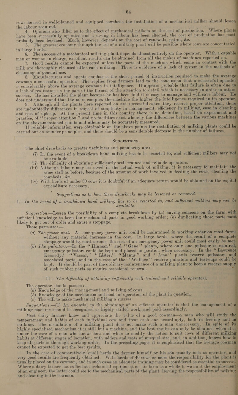             64 cows housed in well-planned and equipped cowsheds the installation of a mechanical milker should lessen the labour required. ; 4. Opinions also differ as to the effect of mechanical milkers on the cost of production. Where plant have been successfully operated and a saving in labour has been effected, the cost of production has most probably been lessened. Much, however, depends on the cost of renewals, petrol, &amp;e. q 5. The greatest economy through the use of a milking plant will be possible where cows are concentrated in large herds. 6. The success of a mechanical milking plant depends almost entirely on the operator. With a capable man or woman in charge, excellent results can be obtained from all the makes of machines reported on. 7. Good results cannot be expected unless the parts of the machine which come in contact with the milk are thoroughly cleansed after each milking. There is evidence of a lack of system in the methods of cleansing in general use. 8. Manufacturers and agents emphasise the short period of instruction required to make the average cowman a successful operator. The replies from farmers lead to the conclusion that a successful operato is considerably above the average cowman in intelligence. It appears probable that failure is often due to a lack of realisation on the part of the farmer of the attention to detail which is necessary in order to attain success. He has installed the plant because he has been told it is easy to manage and will save labour. He does not understand that the more complex the machine the higher the intelligence required in its operator 9. Although all the plants here reported on are successful-when they receive proper attention, there are undoubtedly differences in respect of simplicity in management, efficiency in milking, ease in cleaning and cost of upkeep. At the present time in this country there is no definition, based on experiment and practice, of “‘ proper attention,” and no facilities exist whereby the differences between the various machines on the above-mentioned points and others may be accurately measured. Tf reliable information were obtainable on the above points the installation of milking plants could be carried out on sounder principles, and there should be a considerable decrease in the number of failures. \ SUGGESTIONS. The chief drawbacks to greater usefulness and popularity are :— (i) In the event of a breakdown hand milking has to be resorted to, and sufficient milkers may not be available. (ii) The difficulty of obtaining sufficiently well trained and reliable operators. (iii) Although labour may be saved in the actual work of milking, it is necessary to maintain the same staff as before, because of the amount of work involved in feeding the cows, cleaning the cowsheds, &amp;c. (iv) With herds of under 30 cows it is doubtful if an adequate return would be obtained on the capital expenditure necessary. Suggestions as to how these drawbacks may he lessened or removed. L.—ZIn the event of a breakdown hand milking has to be resorted to, and sufficient milkers may not be available. , Suggestion.—Lessen the possibility of a complete breakdown by (a) having someone on the farm with sufficient knowledge to keep the mechanical parts in good working order; (6) duplicating those parts most likely to get out of order and cause a stoppage. These parts are: — 7 (a) The power unit. An emergency power unit could be maintained in working order on most farms without any material increase in the cost. In large herds, where the result of a complete stoppage would be most serious, the cost of an emergency power unit could most easily be met (b) The pulsators.—In the ‘‘ Hinman’’ and ‘‘Gane”’ plants, where only one pulsator is required, emergency pulsators could be kept and placed in position when necessary. In the “‘ Lawrence Kennedy,’’ ‘‘ Vaccar,’’ ‘‘ Lister,’? ‘‘Manus’’ and ‘‘Amo’’ plants reserve pulsators and associated parts, and in the case of the ‘‘ Wallace’’ reserve pulsators and teat-cups could be kept. It should be part of the ordinary maintenance of a milking plant to keep a reserve supply of such rubber parts as require occasional renewal. °             Il.—The difficulty of obtaining sufficiently well trained and reliable operators. The operator should possess :.— (a) Knowledge of the management and milking of cows. . (b) Knowledge of the mechanism and mode of operation of the plant in question. (c) The will to make mechanical milking a success. Suggestions.—(1) An essential to the obtaining of an efficient operator is that the management of a milking machine should be recognised as highly skilled work, and paid accordingly. Most dairy farmers know and appreciate the value of a good cowman—a man who will study the temperament and habits of each individual cow and treat each one accordingly, both in feeding and im milking. The installation of a milking plant does not make such a man unnecessary. In spite of its highly specialised mechanism it is still but a machine, and the best results can only be obtained when it is under the care of a man who knows how and when to modify the action to suit cows of different milking habits at different stages of lactation, with udders and teats of unequal size, and, in addition, knows how to keep all parts in thorough working order. In the preceding pages it is emphasised that the average cowman cannot be expected to get the best results.  | In the case of comparatively small herds the farmer himself or his son usually acts as operator, and very good results are frequently obtained. With herds of 40 cows or more the responsibility for the plant is usually placed on the cowman, and in such cases an adequate training may be considered as essential to success. Where a dairy farmer has sufficient mechanical equipment on his farm as a whole to warrant the employment of an engineer, the latter could see to the mechanical parts of the plant, leaving the responsibility: of milking