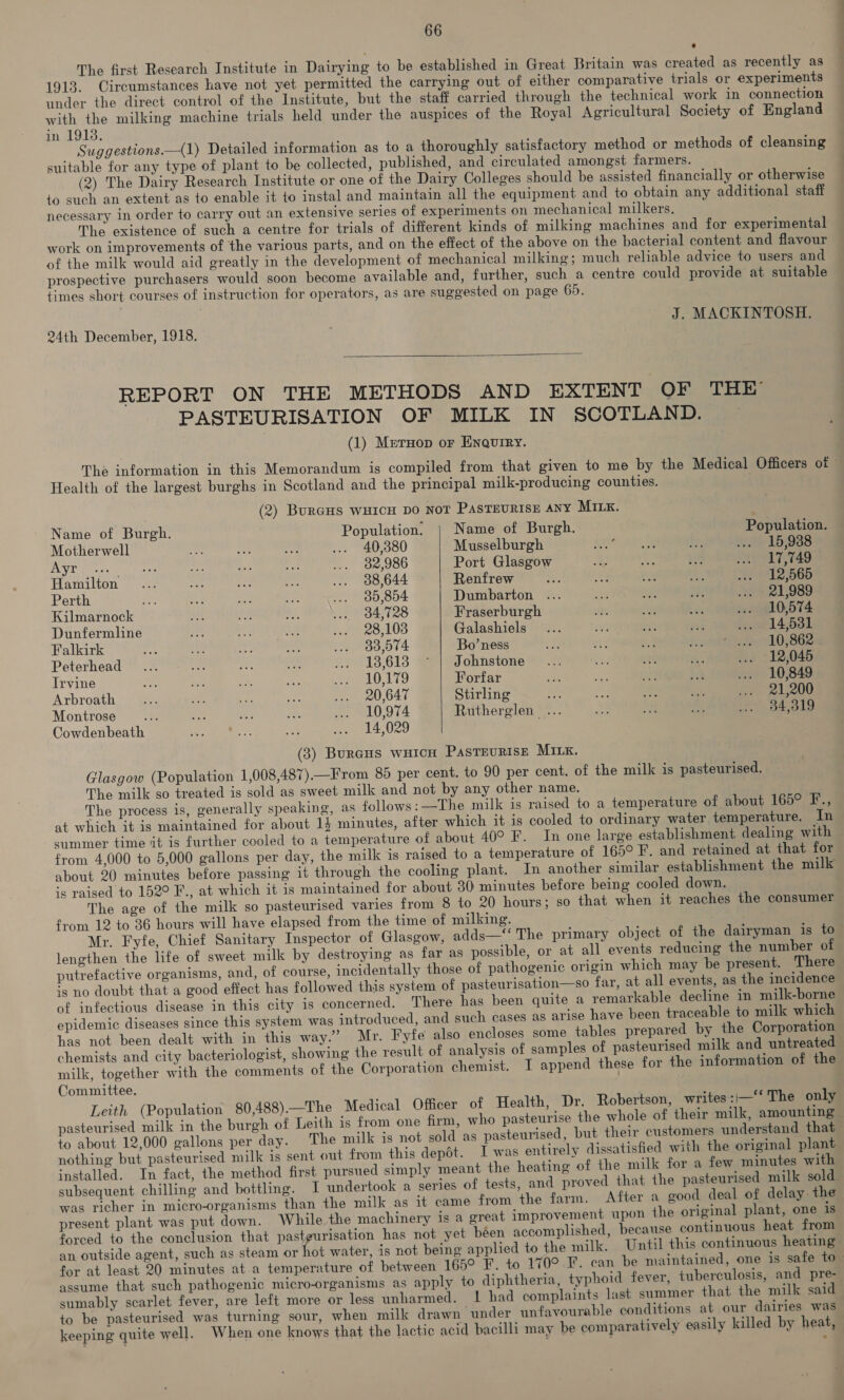 The first Research Institute in Dairying to be established in Great Britain was created as recently as 1913. Circumstances have not yet permitted the carrying out of either comparative trials or experiments under the direct control of the Institute, but the staff carried through the technical work in connection with the milking machine trials held under the auspices of the Royal Agricultural Society of England in 19138. Suggestions.—(1) Detailed information as to a thoroughly satisfactory method or methods of cleansing suitable for any type of plant to be collected, published, and circulated amongst farmers. (2) The Dairy Research Institute or one of the Dairy Colleges should be assisted financially or otherwise to such an extent as to enable it to instal and maintain all the equipment and to obtain any additional staff necessary in order to carry out an extensive series of experiments on mechanical milkers. : The existence of such a centre for trials of different kinds of milking machines and for experimental work on improvements of the various parts, and on the effect of the above on the bacterial content and flavour of the milk would aid greatly in the development of mechanical milking; much reliable advice to users and prospective purchasers would soon become available and, further, such a centre could provide at suitable times short courses of instruction for operators, as are suggested on page 69. J. MACKINTOSH. 24th December, 1918.  REPORT ON THE METHODS AND EXTENT OF THE PASTEURISATION OF MILK IN SCOTLAND. (1) Mernop or Enquiry. The information in this Memorandum is compiled from that given to me by the Medical Officers of © Health of the largest burghs in Scotland and the principal milk-producing counties. (2) BurGHs WHICH DO NOT PASTEURISE ANY MILK.  Name of Burgh. Population. | Name of Burgh. Population. Motherwell he ae — ... 40,380 Musselburgh Ble aes 18 La ... 15,988 AWE Recs Face eh aM sh ... 82,986 Port Glasgow a Le he ... 17,749 Hamilton .... ah ... 938,644 Renfrew ah = a i ... 12,565 Perth ae cae ay is ... 980,854 Dumbarton ... a aE @ as > 21,989 Kilmarnock Ay 5 er, we 84,728 Fraserburgh ah te bts ... 10,574 Dunfermline xy of aa 7 e28:103 Galashiels... it es si how 14,6381 Falkirk oe a ree ey w. 83,574 Bo’ness re re _ petite 0;862e Peterhead... Ais Oe e LP-713:618 Sates obtistone sea Ph vy 2 .. 112,045 Irvine x2 es an iy ee LTD Forfar ie ee aa jit ... 10,849 Arbroath 29 a. ree as ives ... 20,647 Stirling er Ae es ie gee Montrose... Se 3 a ee 0,974 Rutherglen ... ae one a .. 34,319 Cowdenbeath eet 6a a: ... 14,029 (3) BurGHS WHICH PASTEURISE MILK. Glasgow (Population 1,008,487).—From 89 per cent. to 90 per cent. of the milk is pasteurised. The milk so treated is sold as sweet milk and not by any other name. The process is, generally speaking, as follows: —The milk is raised to a temperature of about 165° F., at which it is maintained for about 14 minutes, after which it is cooled to ordinary water temperature. In summer time it is further cooled to a temperature of about 40° F’. In one large establishment dealing with from 4,000 to 5,000 gallons per day, the milk is raised to a temperature of 165° F. and retained at that for about 20 minutes before passing it through the cooling plant. In another similar establishment the milk is raised to 152° F., at which it is maintained for about 30 minutes before being cooled down. The age of the milk so pasteurised varies from 8 to 20 hours; so that when it reaches the consumer from 12 to 36 hours will have elapsed from the time of milking. Mr. Fyfe, Chief Sanitary Inspector of Glasgow, adds—‘‘ The primary object of the dairyman is to- lengthen the life of sweet milk by destroying as far as possible, or at all events reducing the number of putrefactive organisms, and, of course, incidentally those of pathogenic origin which may be present. There is no doubt that a good effect has followed this system of pasteurisation—so far, at all events, as the incidence of infectious disease in this city is concerned. There has been quite a remarkable decline in milk-borne epidemic diseases since this system was introduced, and such cases as arise have been traceable to milk which has not been dealt with in this way.” Mr. Fyfe’ also encloses some tables prepared by the Corporation chemists and city bacteriologist, showing the result of analysis of samples of pasteurised milk and untreated milk, together with the comments of the Corporation chemist. I append these for the information of the Committee. Leith (Population 80,488).—The Medical Officer of Health, Dr. Robertson, writes : i—* The only pasteurised milk in the burgh of Leith is from one firm, who pasteurise the whole of their milk, amounting» to about 12,000 gallons per day. The milk is not sold as pasteurised, but their customers understand that nothing but pasteurised milk is sent out from this depot. I was entirely dissatisfied with the original plant installed. In fact, the method first pursued simply meant the heating of the milk for a few minutes with subsequent chilling and bottling. 1 undertook a series of tests, and proved that ihe pasteurised milk sold was richer in micro-organisms than the milk as it came from the farm. After a good deal of delay the present plant was put down. While the machinery is a great improvement upon the original plant, one 1s forced to the conclusion that pastgurisation has not yet been accomplished, because continuous heat from an outside agent, such as steam or hot water, 1s not being applied to the milk. Until this continuous heating: for at least 20 minutes at a temperature of between 165° F. to 170° F. can be maintained, one is safe to- assume that such pathogenic micro-organisms as apply to diphtheria, typhoid fever, tuberculosis, and pre- sumably scarlet fever, are left more or less unharmed. L had complaints last summer that the milk said- to be pasteurised was turning sour, when milk drawn under unfavourable conditions at our dairies was keeping quite well. When one knows that the lactic acid bacilli may be comparatively easily killed by heat,