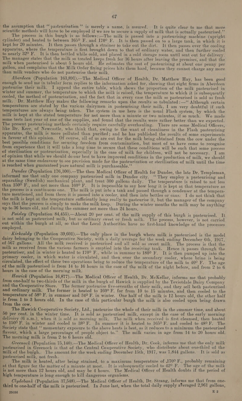 the assumption that ‘‘ pasteurisation ”’ is merely a name, is assured. It is quite clear to me that more scientific methods will have to be employed if we are to secure a supply of milk that is actually pasteurised.”’ The process in this burgh is as follows:—The milk is passed into a pasteurising machine (upright cylinder) and heated to between 165° F. and 170° F. It is then passed on to a large tank, in which it is kept for 20 minutes. It then passes through a strainer to take out the dirt. It then passes over the cooling apparatus, where the temperature is first brought down to that of ordinary water, and then further cooled to nearly 32° I. It is then bottled while cold, and placed in a cold storage room until sent out for delivery. The manager states that the milk so treated keeps fresh for 36 hours after leaving the premises, and that the milk when pasteurised is about 5 hours old. He estimates the cost of pasteurising at about one penny per gallon, and complains that the Milk Order fixing prices hits them hard, because they cannot charge any more than milk vendors who do not pasteurise their milk, Aberdeen (Population 163,891)—The Medical Officer of Health, Dr. Matthew Hay, has been good enough to send me in tabular form replies to the information asked for, showing that eight firms in Aberdeen pasteurise their milk. I append the entire table, which shows the proportion of the milk pasteurised in winter and summer, the temperature to which the milk is raised, the temperature to which it is subsequently cooled, the method of pasteurisation, and the fact that in every case the milk so pasteurised is sold as fresh milk. Dr. Matthew Hay makes the following remarks upon the results so tabulated :—‘ Although certain temperatures are stated by the various dairymen in pasteurising their milk, I am very doubtful if such temperatures are always being taken. The system in use here is the usual Flash system, by which the milk is kept at the stated temperature for not more than a minute or two minutes, if so much. We made some tests last year of one of the supplies, and found that the results were rather better than we expected. The present pasteurising methods certainly require carefully overhauling. There are some Medical Officers, like Dr. Kerr, of Newcastle, who think that, owing to the want of cleanliness in the Flash pasteurising apparatus, the milk is more polluted than purified; and he has published the results of some experiments in favour of this opinion. Of course, all of us are out for the milk being obtained from the cow under the best possible conditions for securing freedom from contamination, but most of us have come to recognise from experience that it will take a leng time to secure that these conditions will be such that some process of sterilisation or pasteurisation, especially in the case of milk for children, will not be necessary. I am of opinion that while we should do our best to have improved conditions in the production of milk, we should at the same time endeavour to see prevision made for the pasteurisation or sterilisation of milk until the time is reached when guaranteed pure natural milk is purchaseable.”’ Dundee (Population 176,300).—The then Medical Officer of Health for Dundee, the late Dr. Templeman, informed me that only one company pasteurised milk in Dundee city. ‘‘ They employ a pasteurising and separating (Swedish) mechanical plant, and treat 300 gallons daily. The temperature is raised to not less than 150° F., and not more than 160° F. It is impossible to say how long it is kept at that temperature as the process is a continuous one. The milk is put into a tank and passed through a condenser at the tempera- ture mentioned, and from there it is passed into a cooler, and then into bottles or cans: I do not think that the milk is kept at the temperature sufficiently long really to pasteurise it, but the manager of the company says that the process is simply to make the milk keep. During the winter months the milk may be anything up to 36 hours old, and during the summer not more than 24 hours. Paisley (Population 84,455).—About 20 per cent. of the milk supply of this burgh is pasteurised. It is not sold as pasteurised milk, but as ordinary sweet or fresh milk. The process, however, is not carried out within the burgh at all, so that the Local Authorities have no first-hand knowledge of the processes employed. : Kirkcaldy (Population 39,601)—The only place in the burgh where milk is pasteurised is the model dairy belonging to the Co-operative Society, with a daily average for the week ending December 6th, 1917, of 567 gallons. All the milk received is pasteurised and all sold as sweet milk. The process is that the milk as received from the various farmers is emptied into the receiving tank. Hence it passes through the pasteuriser, and in winter is heated to 170° F., while in summer to 180° F. It is then pumped up into the primary cooler, in which water is circulated, and then over the secondary cooler, where brine is being circulated, the effect of these two operations being to reduce the temperature of the milk to 40° F. The age of the milk pasteurised is from 14 to 16 hours in the case of the milk of the night before, and from 2 to 6 hours in the case of the morning milk. Hawick (Population 16,877)—The Medical Officer of Health, Dr. McKellar, informs me that probably from one-half to two-thirds of the’ milk in the burgh of Hawick is supplied by the Teviotdale Dairy Company and the Co-operative Store. The former pasteurise five-sevenths of their milk, and they sell both pasteurised and ordinary milk. The former is heated to 160° F. for from 10 to 15 minutes, and then cooled to the temperature of 58° F’. in summer and 34° F. in winter. One half of the milk is 12 hours old, the other half is from 1 to 3 hours old. In the case of this particular burgh the milk is also cooled upon being drawn from the cow. The Hawick Co-operative Society, Ltd., pasteurise the whole of their milk in the summer time, and about 60 per cent. in the winter time. - It is sold as pasteurised milk, except in the case of the early morning delivery (6 a.m.), when it is sold as morning milk. The milk when received is first cleansed, then heated to 150° F. in winter and cooled to 38°F. In summer it is heated to 165° F. and cooled to 48° F. The Society state that ‘‘ momentary exposure to the above heats is best, as it reduces to a minimum the pasteurised flavour, which a large percentage of people object to.’”’ The milk varies in age from 14 to 20 hours old. The morning milk is from 2 to 6 hours old. | Greenock (Population 75,140).—The Medical Officer of Health, Dr. Cook, informs me that the only milk pasteurised in Greenock is that of the Central Co-operative Society, who distribute about one-third of the milk of the burgh. The amount for the week ending December 15th, 1917, was 7,844 gallons. It is sold as pasteurised milk, not fresh. in : The milk is heated, after being strained, to a maximum temperature of 170° F., probably remaining at that figure for the matter of a minute at most. It is subsequently cooled to 42° F. The age of the milk is not more than 12 hours old, and may be 4 hours. The Medical Officer of Health doubts if the period of high temperature is long enough to kill dangerous organisms. _ Clydebank (Population 37,548)—The Medical Officer of Health, Dr. Strang, informs me that from one- third to one-half of the milk is pasteurised. In June last, when the total daily supply averaged 2,961 gallons, 25036 ae